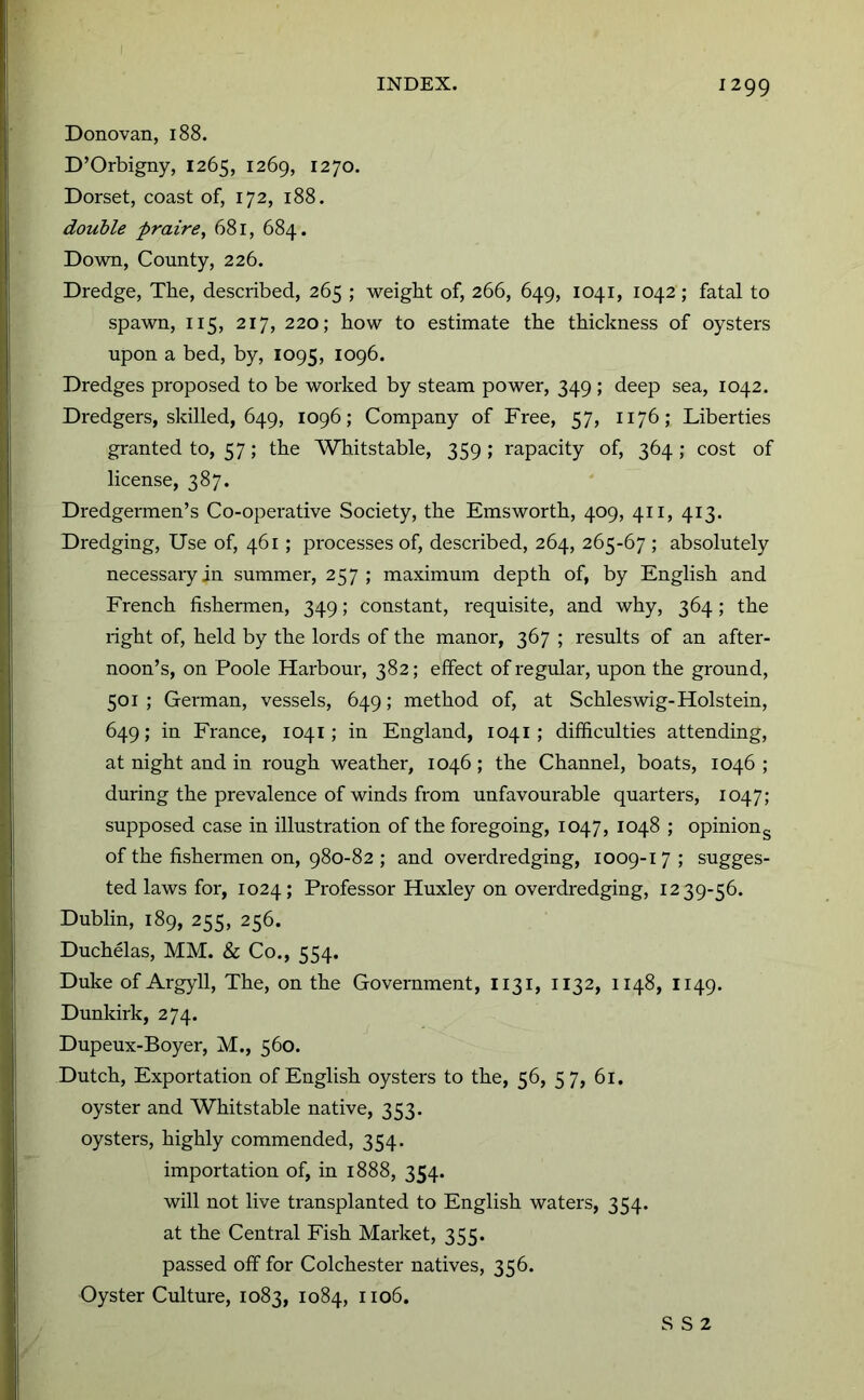 Donovan, 188. D’Orbigny, 1265, 1269, 1270. Dorset, coast of, 172, 188. double praire, 681, 684. Down, County, 226. Dredge, The, described, 265 ; weight of, 266, 649, 1041, 1042; fatal to spawn, 115, 217, 220; how to estimate the thickness of oysters upon a bed, by, 1095, 1096. Dredges proposed to be worked by steam power, 349 ; deep sea, 1042. Dredgers, skilled, 649, 1096; Company of Free, 57, 1176; Liberties granted to, 57; the Whitstable, 359 ; rapacity of, 364 ; cost of license, 387. Dredgermen’s Co-operative Society, the Emsworth, 409, 411, 413. Dredging, Use of, 461; processes of, described, 264, 265-67 ; absolutely necessary in summer, 257; maximum depth of, by English and French fishermen, 349; constant, requisite, and why, 364; the right of, held by the lords of the manor, 367 ; results of an after- noon’s, on Poole Harbour, 382; effect of regular, upon the ground, 501 ; German, vessels, 649; method of, at Schleswig-Holstein, 649; in France, 1041; in England, 1041; difficulties attending, at night and in rough weather, 1046; the Channel, boats, 1046 ; during the prevalence of winds from unfavourable quarters, 1047; supposed case in illustration of the foregoing, 1047, 1048 ; opiniong of the fishermen on, 980-82 ; and overdredging, 1009-17 ; sugges- ted laws for, 1024; Professor Huxley on overdredging, 1239-56. Dublin, 189, 255, 256. Duchelas, MM. & Co., 554. Duke of Argyll, The, on the Government, I131, 1132, 1148, 1149. Dunkirk, 274. Dupeux-Boyer, M., 560. Dutch, Exportation of English oysters to the, 56, 57, 61. oyster and Whitstable native, 353. oysters, highly commended, 354. importation of, in 1888, 354. will not live transplanted to English waters, 354. at the Central Fish Market, 355. passed off for Colchester natives, 356. Oyster Culture, 1083, 1084, 1106. S S 2