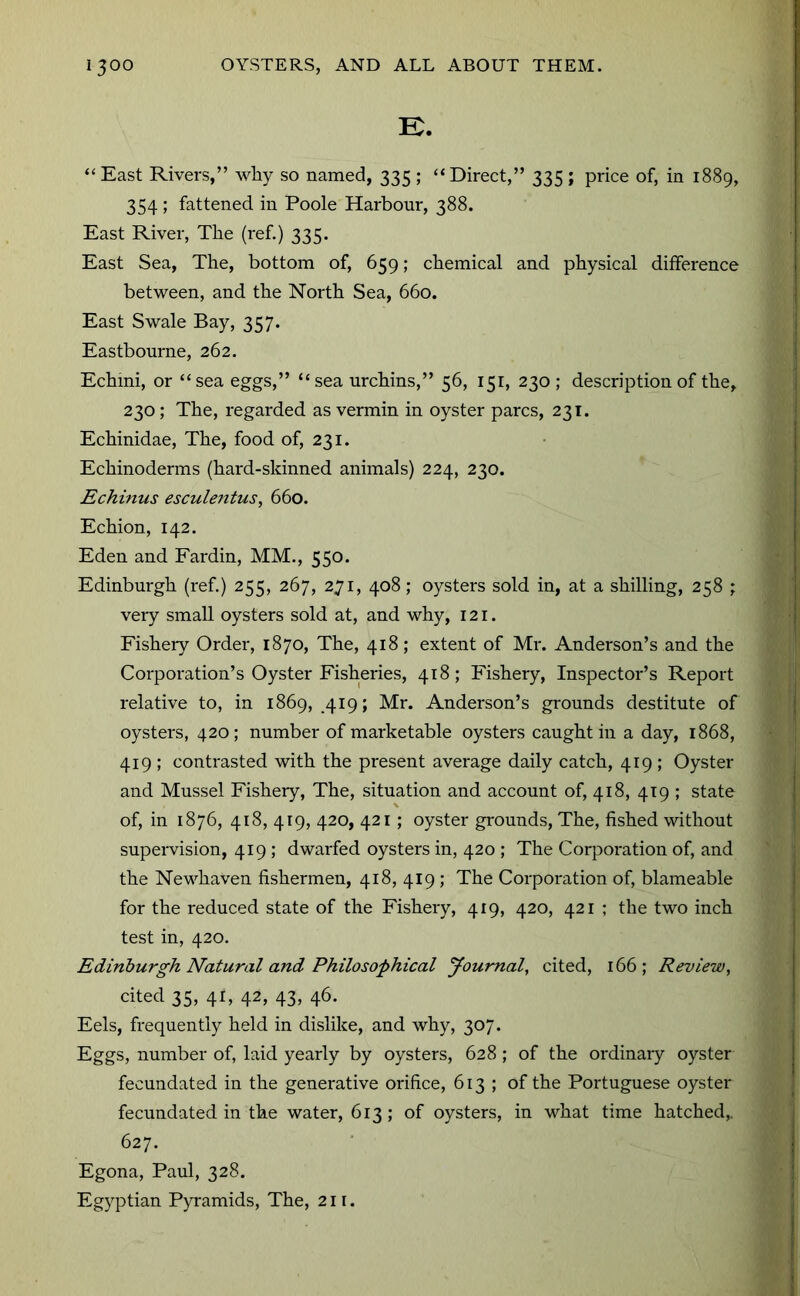 K. “ East Rivers,” why so named, 335 ; “Direct,” 335 ; price of, in 1889, 354; fattened in Poole Harbour, 388. East River, The (ref.) 335. East Sea, The, bottom of, 659; chemical and physical difference between, and the North Sea, 660. East Swale Bay, 357. Eastbourne, 262. Echini, or “sea eggs,” “sea urchins,” 56, 151, 230 ; description of the, 230; The, regarded as vermin in oyster pares, 231. Echinidae, The, food of, 231. Echinoderms (hard-skinned animals) 224, 230. Echinus esculentus, 660. Echion, 142. Eden and Fardin, MM., 550. Edinburgh (ref.) 255, 267, 271, 408; oysters sold in, at a shilling, 258 ; very small oysters sold at, and why, 121. Fishery Order, 1870, The, 418; extent of Mr. Anderson’s and the Corporation’s Oyster Fisheries, 418; Fishery, Inspector’s Report relative to, in 1869, 419; Mr. Anderson’s grounds destitute of oysters, 420; number of marketable oysters caught in a day, 1868, 419 ; contrasted with the present average daily catch, 419 ; Oyster and Mussel Fishery, The, situation and account of, 418, 419 ; state of, in 1876, 418, 419, 420, 421; oyster grounds. The, fished without supervision, 419 ; dwarfed oysters in, 420 ; The Corporation of, and the Newhaven fishermen, 418, 419 ; The Corporation of, blameable for the reduced state of the Fishery, 419, 420, 421 ; the two inch test in, 420. Edinburgh Natural and Philosophical Journal, cited, 166; Review, cited 35, 41, 42, 43, 46. Eels, frequently held in dislike, and why, 307. Eggs, number of, laid yearly by oysters, 628 ; of the ordinary oyster fecundated in the generative orifice, 613; of the Portuguese oyster fecundated in the water, 613 ; of oysters, in what time hatched,. 627. Egona, Paul, 328. Egyptian Pyramids, The, 211.