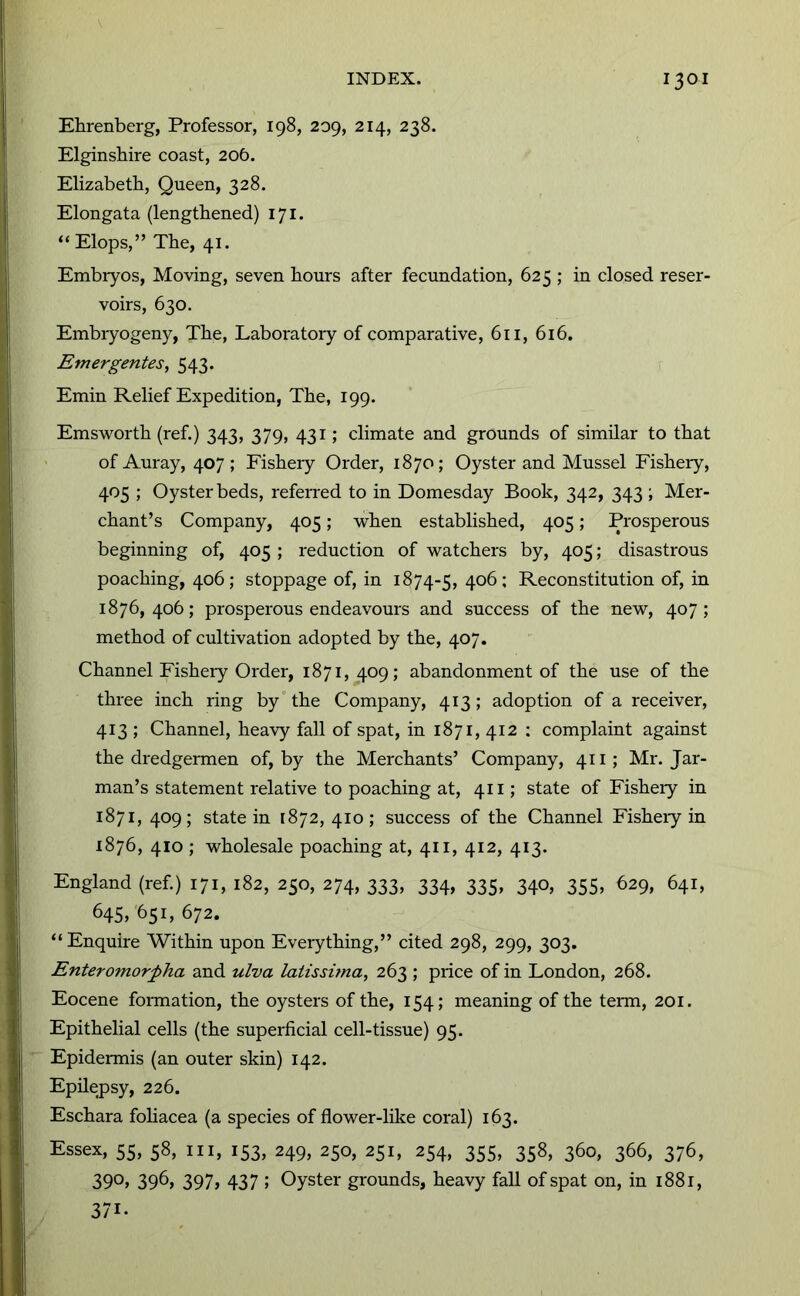 Ehrenberg, Professor, 198, 209, 214, 238. Elginshire coast, 206. Elizabeth, Queen, 328. Elongata (lengthened) 171. “ Elops,” The, 41. Embiyos, Moving, seven hours after fecundation, 625 ; in closed reser- voirs, 630. Embiyogeny, The, Laboratoiy of comparative, 611, 616. Emergentes, 543. Emin Relief Expedition, The, 199. Emsworth (ref.) 343, 379, 431; climate and grounds of similar to that of Auray, 407; Fisheiy Order, 1870; Oyster and Mussel Fishery, > Oyster beds, referred to in Domesday Book, 342, 343 ; Mer- chant’s Company, 405; when established, 405; Prosperous beginning of, 405 ; reduction of watchers by, 405; disastrous poaching, 406; stoppage of, in 1874-5, Reconstitution of, in 1876, 406; prosperous endeavours and success of the new, 407; method of cultivation adopted by the, 407. Channel Fisheiy Order, 1871,409; abandonment of the use of the three inch ring by'the Company, 413; adoption of a receiver, 413 ; Channel, heavy fall of spat, in 1871, 412 ; complaint against the dredgermen of, by the Merchants’ Company, 411; Mr. Jar- man’s statement relative to poaching at, 411; state of Fishery in 1871, 409; state in 1872, 410; success of the Channel Fisheiy in 1876, 410 ; wholesale poaching at, 411, 412, 413. England (ref.) 171, 182, 250, 274, 333, 334, 335, 340, 355, 629, 641, 645, 651, 672. “ Enquire Within upon Everything,” cited 298, 299, 303. Enteromorpha and ulva latissuna, 263 ; price of in London, 268. Eocene formation, the oysters of the, 154; meaning of the term, 201. Epithelial cells (the superficial cell-tissue) 95. Epidermis (an outer skin) 142. Epilepsy, 226. Eschara fohacea (a species of flower-like coral) 163. Essex, 55, 58, III, 153, 249, 250, 251, 254, 355, 358, 360, 366, 376, 390, 396, 397, 437 ; Oyster grounds, heavy fall of spat on, in 1881, 371.