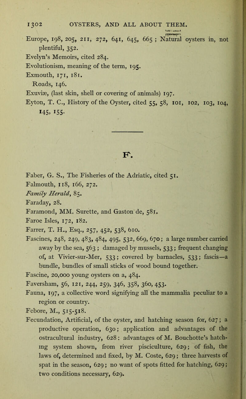 Europe, 198, 205, 211, 272, 641, 645, 665 ; NatuS oysters in, not plentiful, 352. Evelyn’s Memoirs, cited 284. Evolutionism, meaning of the term, 195. Exmouth, 171, i8r. Roads, 146. Exuviae, (last skin, shell or covering of animals) 197. Eyton, T. C., History of the Oyster, cited 55, 58, loi, 102, 103, 104, 145, 155- K. Faber, G. S., The Fisheries of the Adriatic, cited 51. Falmouth, 118, 166, 272. Family Herald, 85. Faraday, 28. Faramond, MM. Surette, and Gaston de, 581. Faroe Isles, 172, 182. Farrer, T. H., Esq., 257, 452, 538, 610. Fascines, 248, 249, 483, 484, 495, 532, 669, 670; a large number carried away by the sea, 563 ; damaged by mussels, 533 ; frequent changing of, at Vivier-sur-Mer, 533; covered by barnacles, 533; fascis—a bundle, bundles of small sticks of wood bound together. Fascine, 20,000 young oysters on a, 484. Faversham, 56, 121, 244, 259, 346, 358, 360, 453. Fauna, 197, a collective word signifying all the mammalia peculiar to a region or country. Febore, M., 515-518. Fecundation, Artificial, of the oyster, and hatching season for, 627; a productive operation, 630; application and advantages of the ostracultural industiy, 628 : advantages of M. Bouchotte’s hatch- ing system shown, from river pisciculture, 629; of fish, the laws of, determined and fixed, by M. Coste, 629; three haiwests of spat in the season, 629; no want of spots fitted for hatching, 629; two conditions necessaiy, 629.