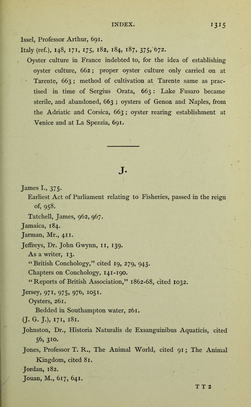 Issel, Professor Arthur, 691. Italy (ref.), 148, 171, 175, 182, 184, 187, 375, 672. Oyster culture in France indebted to, for the idea of establishing oyster culture, 662; proper oyster culture only earned on at ' Tarente, 663 ; method of cultivation at Tarente same as prac- tised in time of Sergius Grata, 663 : Lake Fusaro became sterile, and abandoned, 663 ; oysters of Genoa and Naples, from the Adriatic and Corsica, 663 ; oyster rearing establishment at Venice and at La Spezzia, 691. J. James L, 375. Earliest Act of Parliament relating to Fisheries, passed in the reign of, 958. Tatchell, James, 962, 967. Jamaica, 184. Jarman, Mr., 411. Jeffreys, Dr. John Gwynn, ii, 139. As a writer, 13. “British Conchology,” cited 19, 279, 943. Chapters on Conchology, 141-190. “Reports of British Association,” 1862-68, cited 1032. Jersey, 971, 975, 976, 1051. Oysters, 261. Bedded in Southampton water, 261. (J. G. J.), 171, 181. Johnston, Dr., Historia Naturalis de Exsanguinibus Aquaticis, cited 56, 310- Jones, Professor T. R., The Animal World, cited 91; The Animal Kingdom, cited 81. Jordan, 182. Jouan, M., 617, 641. T T 2