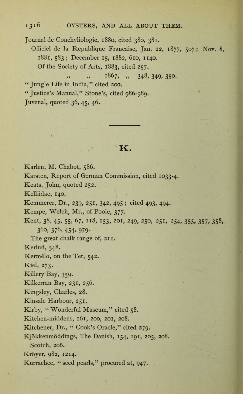 Journal de Condiyliologie, 1880, cited 380, 381. Ofiiciel de la Republique Francaise, Jan. 22, 1877, 507 ; Nov. 8, 1881, 583 ; December 15, 1882, 610, 1140. Of tbe Society of Arts, 1883, cited 257. M „ 1867, „ 348, 349, 350. “Jungle Life in India,” cited 200. “ Justice’s Manual,” Stone’s, cited 986-989. * Juvenal, quoted 36, 45, 46. K. Karlen, M. Cbabot, 586. Karsten, Report of German Commission, cited 1033-4. Keats, John, quoted 252. Kelliidae, 140. Kemmerer, Dr., 239, 251, 342, 495 ; cited 493, 494. Kempe, Welch, Mr., of Poole, 377. Kent, 38, 45, 55, 67, 118, 153, 201, 249, 250, 251, 254, 355, 357, 358,, 360, 376, 454, 979. The great chalk range of, 211. Kerlud, 548. Kermelo, on the Ter, 542. Kiel, 273. Killery Bay, 359. Kilkerran Bay, 231, 256. Kingsley, Charles, 28. Kinsale Harbour, 251. Kirby, “ Wonderful Museum,” cited 58. Kitchen-middens, 161, 200, 201, 208. Kitchener, Dr., “ Cook’s Oracle,” cited 279. Kjokkenmbddings, The Danish, 154, 191, 205, 208. Scotch, 206. Ki'oyer, 982, 1214. Kurrachee, “ seed pearls,” procured at, 947.