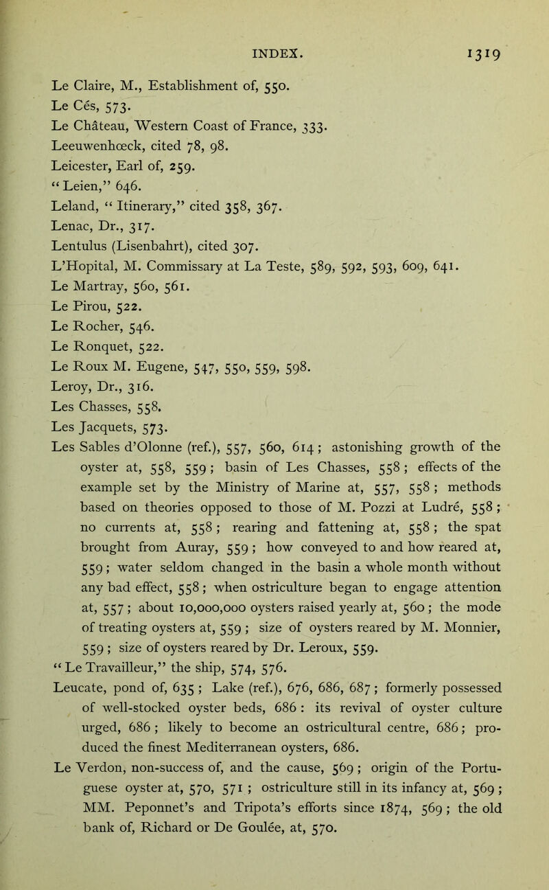 Le Claire, M., Establishment of, 550. Le Ces, 573. Le Cbdteau, Western Coast of France, 333. Leeuwenboeck, cited 78, 98. Leicester, Earl of, 259. “Leien,” 646. Leland, “ Itinerary,” cited 358, 367. Lenac, Dr., 317. Lentulus (Lisenbabrt), cited 307. L’Hopital, M. Commissaiy at La Teste, 589, 592, 593, 609, 641. Le Martray, 560, 561. Le Pirou, 522. Le Rocker, 546. Le Ronquet, 522. Le Roux M. Eugene, 547, 550, 559, 598. Leroy, Dr., 316. Les Chasses, 558. Les Jacquets, 573. Les Sables d’Olonne (ref.), 557, 560, 614 ; astonisking growtk of tke oyster at, 558, 559 ; basin of Les Ckasses, 558 ; effects of tke example set by tke Ministry of Marine at, 557, 558 ; metkods based on tkeories opposed to tkose of M. Pozzi at Ludre, 558 ; no currents at, 558; rearing and fattening at, 558; tke spat brougkt from Auray, 559 ; kow conveyed to and kow reared at, 559; water seldom ckanged in tke basin a wkole montk without any bad effect, 558; wken ostriculture began to engage attention at, 557 ; about 10,000,000 oysters raised yearly at, 560 ; tke mode of treating oysters at, 559 ; size of oysters reared by M. Monnier, 559 ; size of oysters reared by Dr. Leroux, 559. “ Le Travailleur,” tke skip, 574, 576. Leucate, pond of, 635 ; Lake (ref.), 676, 686, 687; formerly possessed of well-stocked oyster beds, 686 : its revival of oyster culture urged, 686 ; likely to become an ostricultural centre, 686; pro- duced tke finest Mediterranean oysters, 686. Le Verdon, non-success of, and tke cause, 569 ; origin of tke Portu- guese oyster at, 570, 571 ; ostriculture still in its infancy at, 569 ; MM. Peponnet’s and Tripota’s efforts since 1874, 5^9 > ^ke old bank of, Rickard or De Coulee, at, 570.