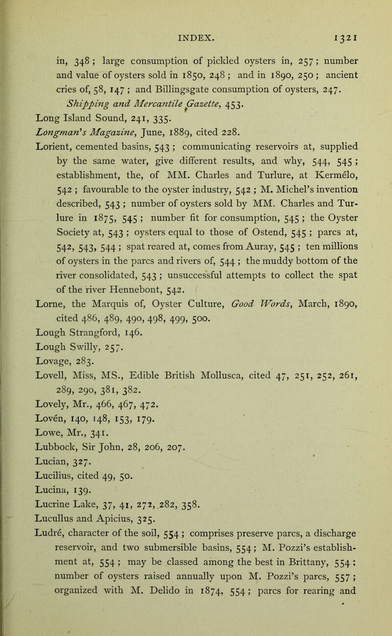 in, 348; large consumption of pickled oysters in, 257; number and value of oysters sold in 1850, 248 ; and in 1890, 250 ; ancient cries of, 58, 147 ; and Billingsgate consumption of oysters, 247. Shipping and Mercantile Gazette, 453. Long Island Sound, 241, 335. Longman's Magazine, June, 1889, cited 228. Lorient, cemented basins, 543 ; communicating reservoirs at, supplied by tbe same water, give different results, and why, 544, 545 ; establishment, the, of MM. Charles and Turlure, at Kermelo, 542 ; favourable to the oyster industry, 542 ; M. Michel’s invention described, 543 ; number of oysters sold by MM. Charles and Tur- lure in 1875, 545 ; number fit for consumption, 545 ; the Oyster Society at, 543 ; oysters equal to those of Ostend, 545 ; pares at, 542, 543, 544 ; spat reared at, comes from Auray, 545 ; ten millions of oysters in the pares and rivers of, 544 ; the muddy bottom of the river consolidated, 543 ; unsuccessful attempts to collect the spat of the river Hennebont, 542. Lome, the Marquis of, Oyster Culture, Good Words, March, 1890, cited 486, 489, 490, 498, 499, 500. Lough Strangford, 146. Lough Swilly, 257. Lovage, 283. Lovell, Miss, MS., Edible British Mollusca, cited 47, 251, 252, 261, 289, 290, 381, 382. Lovely, Mr., 466, 467, 472. Loven, 140, 148, 153, 179. Lowe, Mr., 341. Lubbock, Sir John, 28, 206, 207. Lucian, 327. Lucilius, cited 49, 50. Lucina, 139. Lucrine Lake, 37, 41, 272,.282, 358. Lucullus and Apicius, 325. Ludre, character of the soil, 554 ; comprises preserve pares, a discharge reservoir, and two submersible basins, 554; M. Pozzi’s establish- ment at, 554 ; may be classed among the best in Brittany, 554 ; number of oysters raised annually upon M. Pozzi’s pares, 557 ; organized with M. Delido in 1874, 554 i pares for rearing and