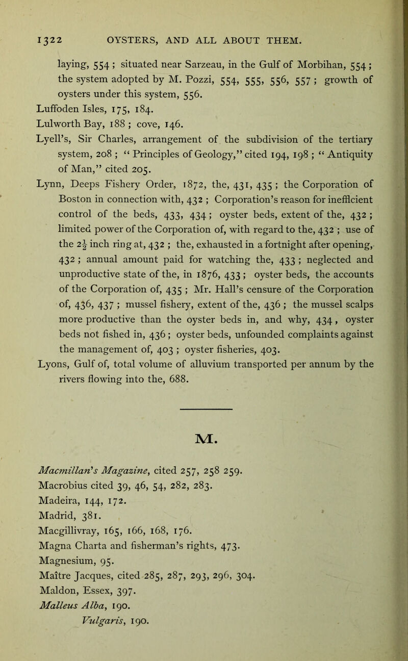 laying-, 554 ; situated near Sarzeau, in the Gulf of Morbihan, 554 ; the system adopted by M. Pozzi, 554, 555, 556, 557 ; growth of oysters under this system, 556. Luifoden Isles, 175, 184. Lulworth Bay, 188; cove, 146. Lyell’s, Sir Charles, aiTangement of the subdivision of the tertiary system, 208 ; “ Principles of Geology,” cited 194, 198 ; “ Antiquity of Man,” cited 205. Lynn, Deeps Fishery Order, 1872, the, 431, 435; the Corporation of Boston in connection -with, 432 ; Corporation’s reason for inefficient control of the beds, 433, 434 ; oyster beds, extent of the, 432 ; limited power of the Corporation of, with regard to the, 432 ; use of the 2^ inch ring at, 432 ; the, exhausted in a fortnight after opening, 432 ; annual amount paid for watching the, 433 ; neglected and unproductive state of the, in 1876, 433 ; oyster beds, the accounts of the Corporation of, 435 ; Mr. Hall’s censure of the Corporation of, 436, 437 ; mussel fisheiy, extent of the, 436 ; the mussel scalps more productive than the oyster beds in, and why, 434, oyster beds not fished in, 436 ; oyster beds, unfounded complaints against the management of, 403 ; oyster fisheries, 403. Lyons, Gulf of, total volume of alluvium transported per annum by the rivers flowing into the, 688. M. Macmillan's Magazine, cited 257, 258 259. Macrobius cited 39, 46, 54, 282, 283. Madeira, 144, 172. Madrid, 381. Macgillivray, 165, 166, 168, 176. Magna Charta and fisherman’s rights, 473. Magnesium, 95. Maitre Jacques, cited 285, 287, 293, 296, 304. Maldon, Essex, 397. Malleus Alba, 190. Vulgaris, 190.