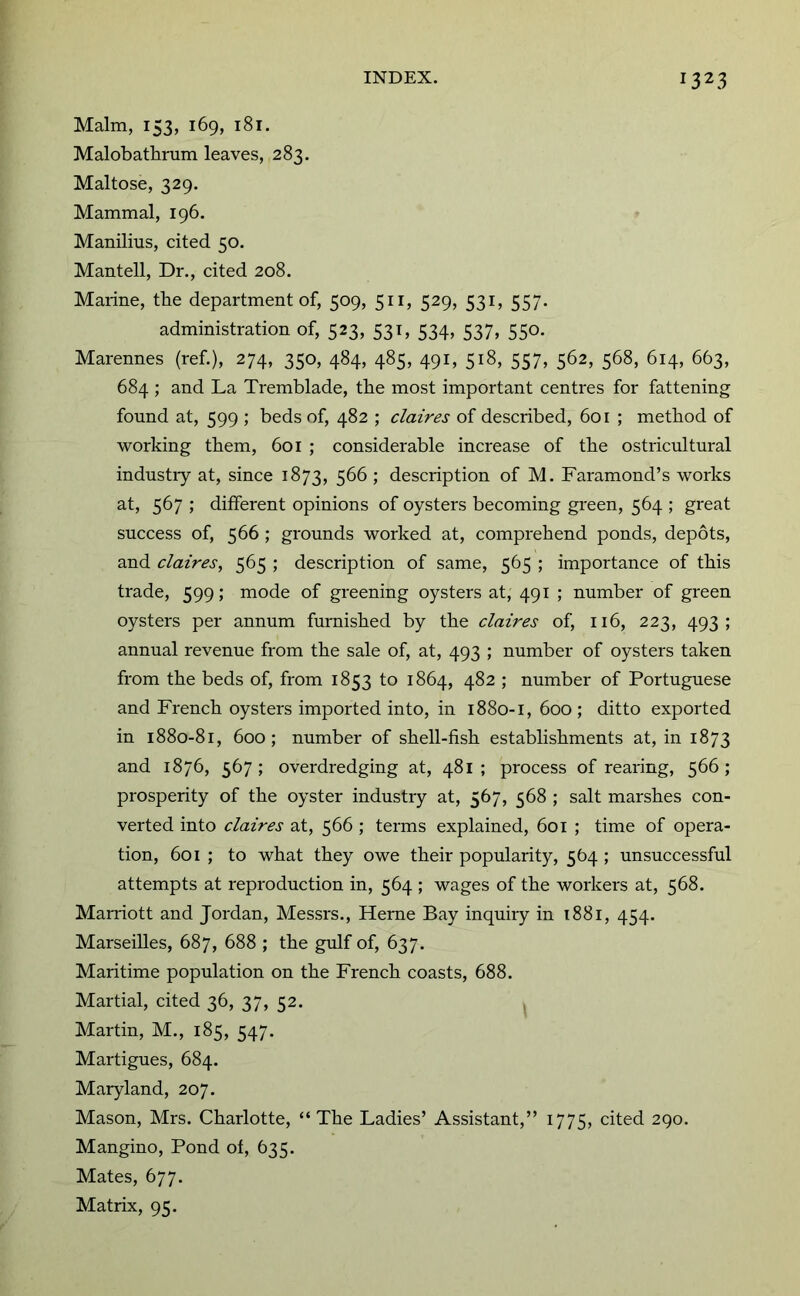 Malm, 153, 169, 181. Malobathrum leaves, 283. Maltose, 329. Mammal, 196. Manilius, cited 50. Mantell, Dr., cited 208. Marine, the department of, 509, 511, 529, 531, 557. administration of, 523, 531, 534, 537, 550. Marennes (ref.), 274, 350, 484, 485, 491, 518, 557, 562, 568, 614, 663, 684 ; and La Tremblade, the most important centres for fattening found at, 599 ; beds of, 482 ; claires of described, 601 ; method of working them, 601 ; considerable increase of the ostricultural industiy at, since 1873, 5^^ 5 description of M. Faramond’s works at, 567 ; different opinions of oysters becoming green, 564 ; great success of, 566 ; grounds worked at, comprehend ponds, depots, and claires, 565 ; description of same, 565 ; importance of this trade, 599; mode of greening oysters at, 491 ; number of green oysters per annum furnished by the claires of, 116, 223, 493; annual revenue from the sale of, at, 493 ; number of oysters taken from the beds of, from 1853 to 1864, 482 ; number of Portuguese and French oysters imported into, in 1880-1, 600; ditto exported in 1880-81, 600; number of shell-fish establishments at, in 1873 and 1876, 567; overdredging at, 481; process of rearing, 566; prosperity of the oyster industry at, 567, 568 ; salt marshes con- verted into claires at, 566 ; terms explained, 601 ; time of opera- tion, 601 ; to what they owe their popularity, 564 ; unsuccessful attempts at reproduction in, 564 ; wages of the workers at, 568. Mairiott and Jordan, Messrs., Heme Bay inquiry in i88i, 454. Marseilles, 687, 688 ; the gulf of, 637. Maritime population on the French coasts, 688. Martial, cited 36, 37, 52. Martin, M., 185, 547. Martigues, 684. Maryland, 207. Mason, Mrs. Charlotte, “The Ladies’ Assistant,” 1775, cited 290. Mangino, Pond of, 635. Mates, 677. Matrix, 95.