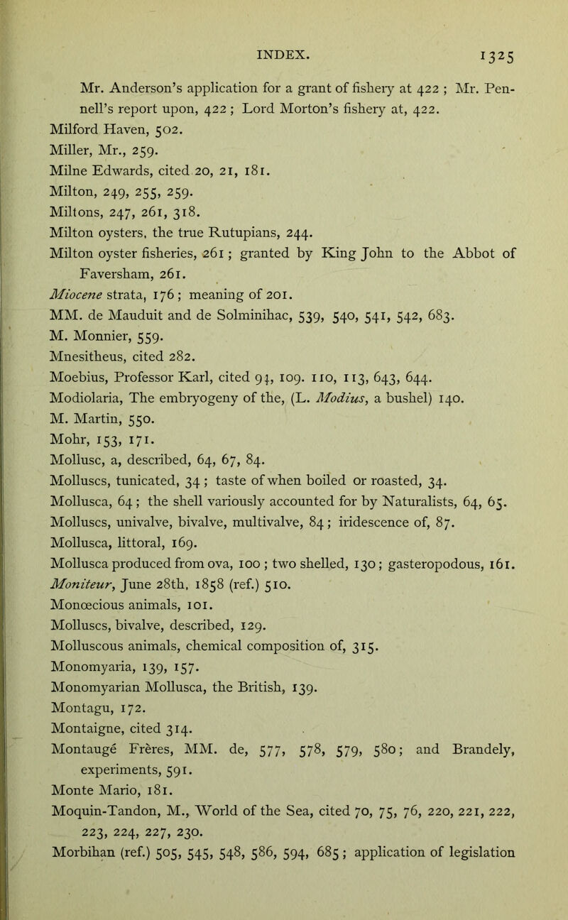 Mr. Anderson’s application for a grant of fisheiy at 422 ; Mr. Pen- nell’s report npon, 422 ; Lord Morton’s fishery at, 422. Milford Haven, 502. Miller, Mr., 259. Milne Edwards, cited 20, 21, 181. Milton, 249, 255, 259. Miltons, 247, 261, 318. Milton oysters, the trne Rntupians, 244. Milton oyster fisheries, 261; granted by King John to the Abbot of Faversham, 261. Miocene strata, 176 ; meaning of 201. MM. de Maudnit and de Solminihac, 539, 540, 541, 542, 683. M. Monnier, 559. Mnesitheus, cited 282. Moebius, Professor Karl, cited 9;, 109. no, 113, 643, 644. Modiolaria, The embiyogeny of the, (L. Modius, a bushel) 140. M. Martin, 550. Mohr, 153, 171. Mollusc, a, described, 64, 67, 84. Molluscs, tunicated, 34 ; taste of when boiled or roasted, 34. Mollusca, 64 ; the shell variously accounted for by Naturalists, 64, 65. Molluscs, univalve, bivalve, multivalve, 84; iridescence of, 87. Mollusca, littoral, 169. Mollusca produced from ova, 100; two shelled, 130; gasteropodous, 161. Moniteur, June 28th, 1858 (ref.) 510. Monoecious animals, 101. Molluscs, bivalve, described, 129. Molluscous animals, chemical composition of, 315. Monomyaria, 139, 157. Monomyarian Mollusca, the British, 139. Montagu, 172. Montaigne, cited 314. Montauge Freres, MM. de, 577, 578, 579, 580; and Brandely, experiments, 591. Monte Mario, 181. Moquin-Tandon, M., World of the Sea, cited 70, 75, 76, 220, 221, 222, 223, 224, 227, 230. Morbihan (ref.) 505, 545, 548, 586, 594, 685; application of legislation