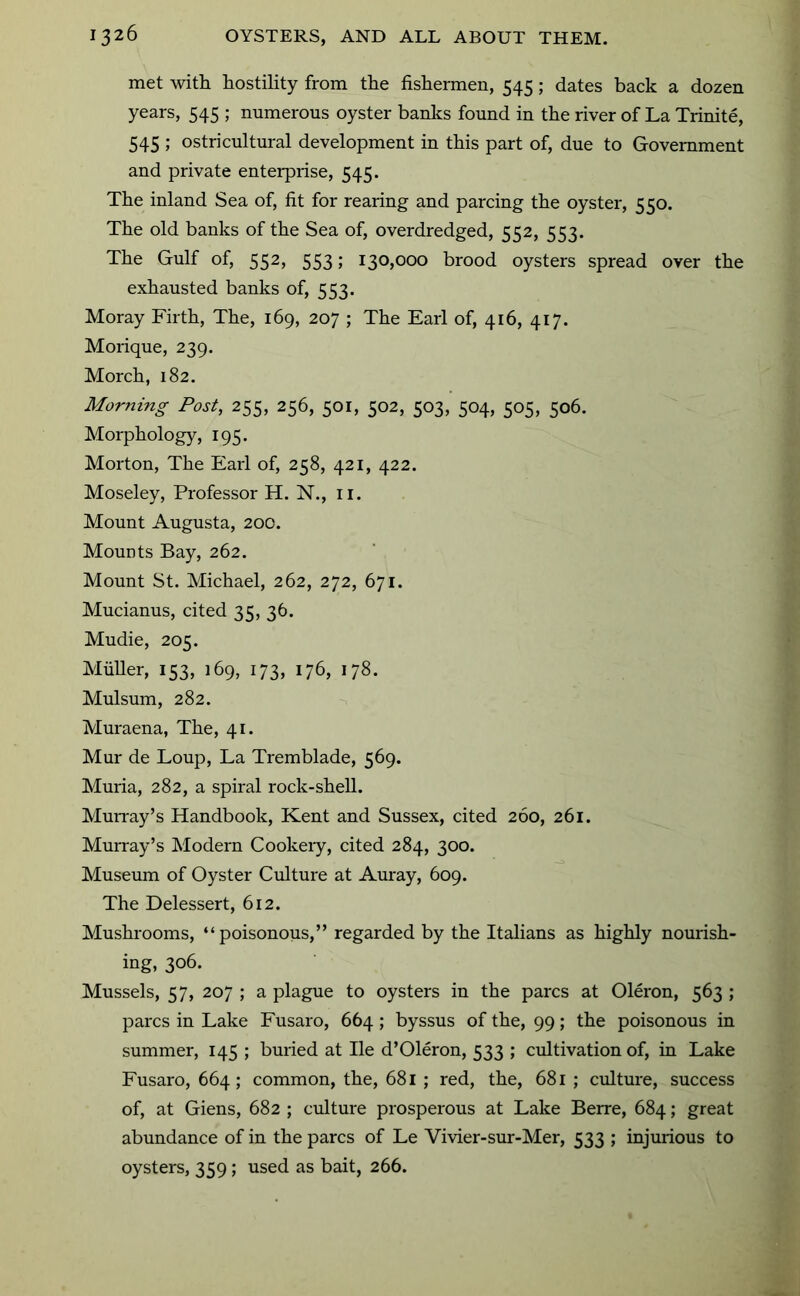 met with hostility from the fishermen, 545; dates back a dozen years, 545 ; numerous oyster banlcs found in the river of La Trinite, 545 ; ostricultural development in this part of, due to Government and private enterprise, 545. The inland Sea of, fit for rearing and parcing the oyster, 550. The old banks of the Sea of, overdredged, 552, 553. The Gulf of, 552, 553; 130,000 brood oysters spread over the exhausted banks of, 553. Moray Firth, The, 169, 207 ; The Earl of, 416, 417. Morique, 239. Morch, 182. Morning Post, 255, 256, 501, 502, 503, 504, 505, 506. Morphology, 195. Morton, The Earl of, 258, 421, 422. Moseley, Professor H. N., ii. Mount Augusta, 200. Mounts Bay, 262. Mount St. Michael, 262, 272, 671. Mucianus, cited 35, 36. Mudie, 205. MiiUer, 153, 169, 173, 176, 178. Mulsum, 282. Muraena, The, 41. Mur de Loup, La Tremblade, 569. Muria, 282, a spiral rock-shell. MuiTay’s Handbook, Kent and Sussex, cited 260, 261. Mun-ay’s Modern Cookery, cited 284, 300. Museum of Oyster Culture at Auray, 609. The Delessert, 612. Mushrooms, “poisonous,” regarded by the Italians as highly nourish- ing, 306. Mussels, 57, 207 ; a plague to oysters in the pares at Oleron, 563 ; pares in Lake Fusaro, 664 ; byssus of the, 99; the poisonous in summer, 145 ; buried at He d’Oleron, 533 ; cultivation of, in Lake Fusaro, 664 ; common, the, 681 ; red, the, 681; culture, success of, at Giens, 682 ; culture prosperous at Lake Berre, 684; great abundance of in the pares of Le Vivier-sur-Mer, 533 ; injmious to oysters, 359; used as bait, 266.