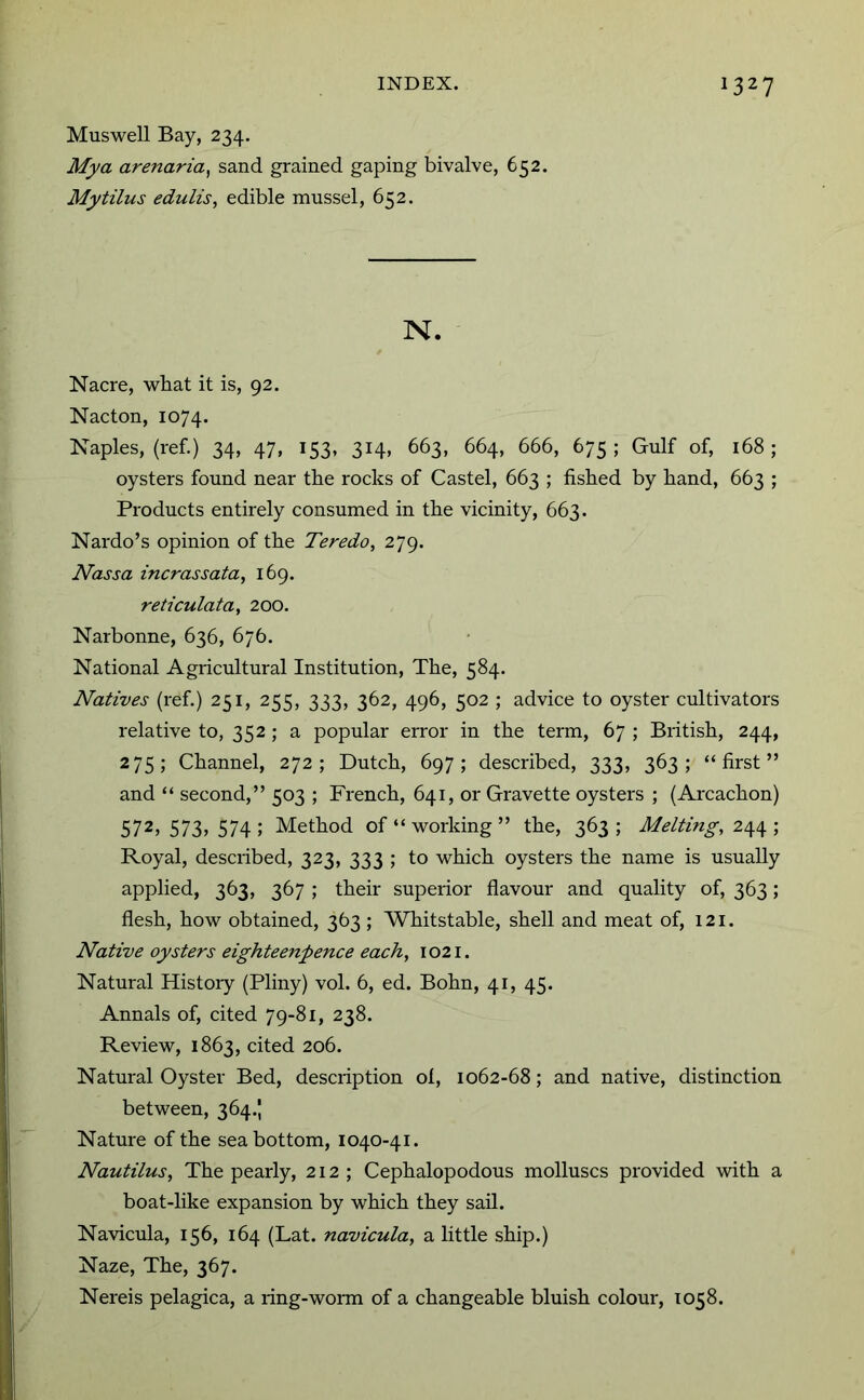 Muswell Bay, 234. Mya arenaria^ sand grained gaping bivalve, 652. Mytilus edulis, edible mussel, 652. N. Nacre, what it is, 92. Nacton, 1074. Naples, (ref.) 34, 47, 153, 314, 663, 664, 666, 675; Gulf of, 168; oysters found near the rocks of Castel, 663 ; fished by hand, 663 ; Products entirely consumed in the vicinity, 663. Nardo’s opinion of the Teredo, 279. Nassa incrassata, 169. reticulata, 200. Narbonne, 636, 676. National Agricultural Institution, The, 584. Natives (ref.) 251, 255, 333, 362, 496, 502 ; advice to oyster cultivators relative to, 352 ; a popular error in the term, 67 ; British, 244, 275; Channel, 272; Dutch, 697; described, 333, 363; “first” and “ second,” 503 ; French, 641, or Gravette oysters ; (Arcachon) 572,573,574; Method of “working” the, 363; Melting, Royal, described, 323, 333 ; to which oysters the name is usually applied, 363, 367 ; their superior flavour and quality of, 363; flesh, how obtained, 363 ; Whitstable, shell and meat of, 121. Native oysters eighteenpence each, 1021. Natural Histoiy (Pliny) vol. 6, ed. Bohn, 41, 45. Annals of, cited 79-81, 238. Review, 1863, cited 206. Natural Oyster Bed, description ol, 1062-68; and native, distinction between, 364.J Nature of the sea bottom, 1040-41. Nautilus, The pearly, 212 ; Cephalopodous molluscs provided with a boat-like expansion by which they sail. Navicula, 156, 164 (Lat. navicula, a little ship.) Naze, The, 367. Nereis pelagica, a ring-worai of a changeable bluish colour, 1058.