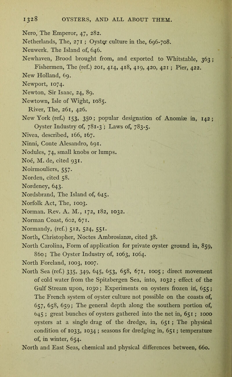 Nero, The Emperor, 47, 282. Netherlands, The, 271 ; Oyster culture iu the, 696-708. Neuwerk, The Island of, 646. Newhaven, Brood brought from, and exported to Whitstable, 363 ; Fishermen, The (ref.) 201, 414, 418, 419, 420, 421 ; Pier, 422. New Holland, 69, Newport, 1074. Newton, Sir Isaac, 24, 89. Newtown, Isle of Wight, 1085. River, The, 261, 426. New York (ref.) 153, 350; popular designation of Anomiae in, 142; Oyster Industry of, 781-3 ; Laws of, 783-5. Nivea, described, 166, 167. Ninni, Conte Alesandro, 691. Nodules, 74, small knobs or lumps. Noe, M. de, cited 931. Noirmouliers, 557. Norden, cited 58. Nordeney, 643. Nordsbrand, The Island of, 645. Norfolk Act, The, 1003. Norman, Rev. A. M., 172, 182, 1032. Norman Coast, 602, 671. Normandy, (ref.) 512, 524, 551. North, Christopher, Noctes Ambrosianae, cited 38. North Carolina, Form of application for private oyster ground in, 859, 860; The Oyster Industry of, 1063, 1064. North Foreland, 1003, 1007. North Sea (ref.) 335, 349, 645, 653, 658, 671, 1005 ; direct movement of cold water from the Spitzbergen Sea, into, 1032 ; effect of the Gulf Stream upon, 1030 ; Experiments on oysters frozen iri, 655 ; The French system of oyster culture not possible on the coasts of, 657, 658, 659; The general depth along the southern portion of, 645 ; great bunches of oysters gathered into the net in, 651 ; 1000 oysters at a single drag of the dredge, in, 651 ; The physical condition of 1033, 1034 ; seasons for dredging in, 651; temperature of, in winter, 654. North and East Seas, chemical and physical differences between, 660.