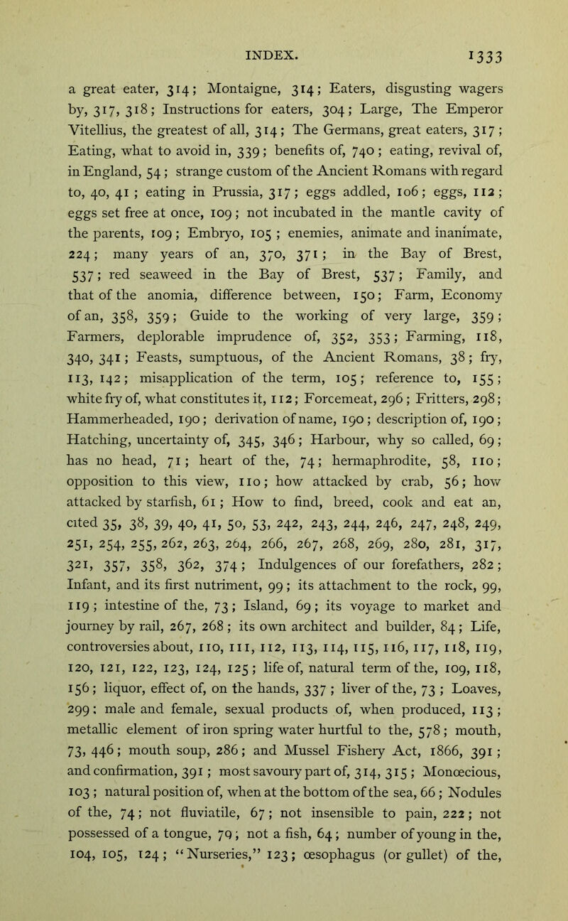 a great eater, 314; Montaigne, 314; Eaters, disgusting wagers by, 317, 318; Instructions for eaters, 304; Large, The Emperor ViteUius, the greatest of all, 314; The Germans, great eaters, 317 ; Eating, what to avoid in, 339 ; benefits of, 740 ; eating, revival of, in England, 54; strange custom of the Ancient Romans with regard to, 40, 41 ; eating in Prussia, 317; eggs addled, 106; eggs, 112; eggs set free at once, 109; not incubated in the mantle cavity of the parents, 109; Embryo, 105 ; enemies, animate and inanimate, 224; many years of an, 370, 371; in the Bay of Brest, 537; red seaweed in the Bay of Brest, 537; Family, and that of the anomia, difference between, 150; Farm, Economy of an, 358, 359; Guide to the working of very large, 359; Farmers, deplorable imprudence of, 352, 353; Farming, 118, 340, 341; Feasts, sumptuous, of the Ancient Romans, 38; fry, 113, 142; misapplication of the term, 105; reference to, 155; white fry of, what constitutes it, 112; Forcemeat, 296 ; Fritters, 298; Hammerheaded, 190; derivation of name, 190; description of, 190; Hatching, uncertainty of, 345, 346; Harbour, why so called, 69; has no head, 71; heart of the, 74; hermaphrodite, 58, no; opposition to this view, no; how attacked by crab, 56; how attacked by starfish, 61; How to find, breed, cook and eat an, cited 35, 38, 39, 40, 41, 50, 53, 242, 243, 244, 246, 247, 248, 249, 25L 254, 255, 262, 263, 264, 266, 267, 268, 269, 280, 281, 317, 321, 357, 358, 362, 374; Indulgences of our forefathers, 282; Infant, and its first nutriment, 99; its attachment to the rock, 99, 119; intestine of the, 73; Island, 69; its voyage to market and journey by rail, 267, 268 ; its own architect and builder, 84; Life, controversies about, no, in, 112, 113, 114, 115, 116, 117, 118, 119, 120, 121, 122, 123, 124, 125; life of, natural term of the, 109, 118, 156; liquor, effect of, on the hands, 337 ; liver of the, 73 ; Loaves, 299: male and female, sexual products of, when produced, 113; metallic element of iron spring water hurtful to the, 578; mouth, 73, 446; mouth soup, 286; and Mussel Fisheiy Act, 1866, 391; and confirmation, 391; most savoury part of, 314, 315 ; Monoecious, 103 ; natural position of, when at the bottom of the sea, 66; Nodules of the, 74; not fluviatile, 67; not insensible to pain, 222 ; not possessed of a tongue, 7q; not a fish, 64; number of young in the, 104, 105, 124; “Nurseries,” 123; oesophagus (or gullet) of the.