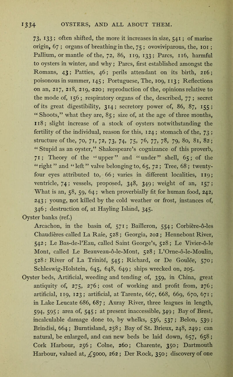 73> 133 ; often shifted, the more it increases in size, 541; of marine origin, 67 ; organs of breathing in the, 75 ; ovoviviparous, the, loi ; Pallium, or mantle of the, 72, 86, 119, 133; Parcs, 116, harmful to oysters in winter, and why; Parcs, first established amongst the Romans, 43; Patties, 46; perils attendant on its birth, 216; poisonous in summer, 145 ; Portuguese, The, 109, 113 ; Reflections on an, 217, 218, 219, -220; reproduction of the, opinions relative to the mode of, 156; respiratory organs of the, described, 77 ; secret of its great digestibility, 314; secretoiy power of, 86, 87, 155; “ Shoots,” what they are, 85 ; size of, at the age of three months, 118; slight increase of a stock of oysters notwithstanding the fertility of the individual, reason for this, 124 ; stomach of the, 73 ; stmcture of the, 70, 71, 72, 73, 74, 75, 76, 77, 78, 79, 80, 81, 82; “ Stupid as an oyster,” Shakespeare’s cognizance of this proverb, 71; Theoiy of the “upper” and “under” shell, 65; of the “right ” and “left ” valve belonging to, 65, 72 ; Tree, 68 ; twenty- four eyes attributed to, 66; varies in different localities, 119; ventricle, 74; vessels, proposed, 348, 349; weight of an, 157; What is an, 58, 59, 64 ; when proverbially fit for human food, 242, 243; young, not killed by the cold weather or frost, instances of, 346 ; destruction of, at Hayling Island, 345. Oyster banks (ref.) Arcachon, in the basin of, 571; Bailleron, 554; Corbiere-6-les Chaudieres called La Raie, 528 ; Georgia, 202 ; Hennebont River, 542; Le Bas-de-l’Eau, called Saint George’s, 528; Le Vivier-6-le Mont, called Le Beauveau-6-le-Mont, 528; L’Orne-6-le-Moulin, 528; River of La Trinite, 545; Richard, or De Goulee, 570; Schleswig-Holstein, 645, 648, 649; ships wi'ecked on, 205. Oyster beds. Artificial, weeding and tending of, 359, in China, great antiquity of, 275, 276; cost of working and profit from, 276; artificial, 119, 123; artificial, at Tarente, 667, 668, 669, 670, 671; in Lake Leucate 686, 687 ; Auray River, three leagues in length, 594, 595 ; area of, 545 ; at present inaccessible, 349 ; Bay of Brest, incalculable damage done to, by whelks, 536, 537 ; Belon, 539 ; Brindisi, 664; Burntisland, 258 ; Bay of St. Brieux, 248, 249 ; can natural, be enlarged, and can new beds be laid down, 657, 658; Cork Harbour, 256; Colne, 260; Charente, 350; Dartmouth Harbour, valued at, ^5000, 262 ; Der Rock, 350; discovery of one