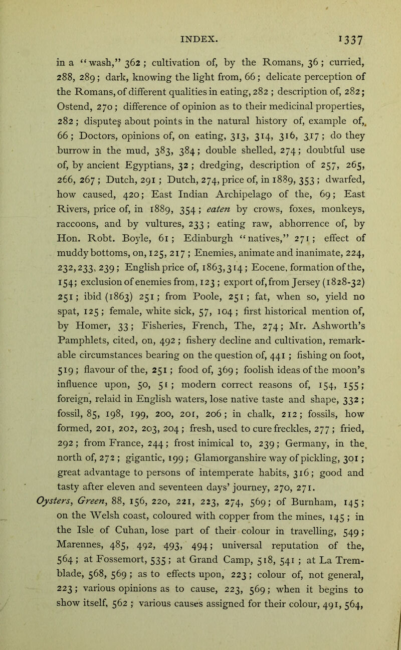 in a “ wash,” 362 ; cultivation of, by the Romans, 36 ; cumed, 288, 289; dark, knowing the light from, 66; delicate perception of the Romans, of different qualities in eating, 282 ; description of, 282; Ostend, 270; difference of opinion as to their medicinal properties, 282 ; disputes about points in the natural history of, example of,. 66; Doctors, opinions of, on eating, 313, 314, 316, 3,17; do they burrow in the mud, 383, 384; double shelled, 274; doubtful use of, by ancient Egyptians, 32 ; dredging, description of 257, 265, 266, 267 ; Dutch, 291 ; Dutch, 274, price of, in 1889, 353 ; dwarfed, how caused, 420; East Indian Archipelago of the, 69; East Rivers, price of, in 1889, 354 ; eaten by crows, foxes, monkeys, raccoons, and by vultures, 233 ; eating raw, abhorrence of, by Hon. Robt, Boyle, 61; Edinburgh “natives,” 271; effect of muddy bottoms, on, 125, 217 ; Enemies, animate and inanimate, 224, 232,233,239; English price of, 1863,314; Eocene, formation of the, 154; exclusion of enemies from, 123 ; export of, from Jersey (1828-32) 251; ibid {1863) 251; from Poole, 251 ; fat, when so, yield no spat, 125 ; female, white sick, 57, 104 ; first historical mention of, by Homer, 33; Fisheries, French, The, 274; Mr. Ashworth’s Pamphlets, cited, on, 492 ; fishery decline and cultivation, remark- able circumstances bearing on the question of, 441 ; fishing on foot, 519 ; flavour of the, 251; food of, 369; foolish ideas of the moon’s influence upon, 50, 51; modern correct reasons of, 154, 155; foreign, relaid in English waters, lose native taste and shape, 332 ; fossil, 85, 198, 199, 200, 201, 206; in chalk, 212; fossils, how formed, 201, 202, 203, 204 ; fresh, used to cure freckles, 277 ; fried, 292 ; from France, 244; frost inimical to, 239; Germany, in the. north of, 272 ; gigantic, 199; Glamorganshire way of pickling, 301; great advantage to persons of intemperate habits, 316; good and tasty after eleven and seventeen days’ journey, 270, 271. Oysters, Green, 88, 156, 220, 221, 223, 274, 569; of Burnham, 145; on the Welsh coast, coloured wdth copper from the mines, 145 ; in the Isle of Cuban, lose part of their colour in travelling, 549 ; Marennes, 485, 492, 493, 494; universal reputation of the, 564 ; at Fossemort, 535 ; at Grand Camp, 518, 541 ; at La Trem- blade, 568, 569 ; as to effects upon, 223 ; colour of, not general, 223; various opinions as to cause, 223, 569; when it begins to show itself, 562 ; various causes assigned for their colour, 491, 564,