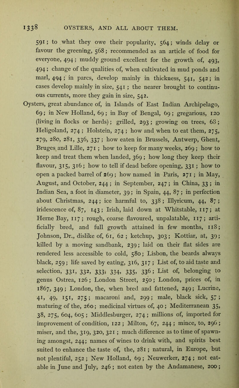 591; to what they owe their popularity, 564; winds delay or favour the greening, 568; recommended as an article of food for eveiyone, 494; muddy ground excellent for the growth of, 493, 494 ! change of the qualities of, when cultivated in mud ponds and marl, 494 ; in pares, develop mainly in thickness, 541, 542; in cases develop mainly in size, 541 ; the nearer brought to continu- ous currents, more they gain in size, 542. Oysters, great abundance of, in Islands of East Indian Ai'chipelago, 69; in New Holland, 69 ; in Bay of Bengal, 69 ; gregarious, 120 (living in flocks or herds); grilled, 293 ; growing on trees, 68 ; Heligoland, 274 ; Holstein, 274 ; how and when to eat them, 275, 279, 28c, 281, 336, 337 ; how eaten in Bmssels, Antwerp, Ghent, Bruges and Lille, 271 ; how to keep for many weeks, 269 ; how to keep and treat them when landed, 369 ; how long they keep their flavour, 315, 316; how to tell if dead before opening, 331 ; how to open a packed barrel of 269 ; how named in Paris, 271 ; in May, August, and October, 244; in September, 247; in China, 33 ; in Indian Sea, a foot in diameter, 39; in Spain, 44, 87 ; in perfection about Christmas, 244; ice harmful to, 338 ; Illyricum, 44, 87 ; iridescence of, 87, 143; Irish, laid down at Whitstable, 117; at Herne Bay, 117,* rough, coarse flavoured, unpalatable, 117; arti- ficially bred, and full growth attained in few months, 118; Johnson, Dr., dislike of, 61, 62 ; ketchup, 303; Kottiar, at, 39; killed by a moving sandbank, 239; laid on their flat sides are rendered less accessible to cold, 580; Lisbon, the beards always black, 259 ; life saved by eating, 316, 317 ; List of, to aid taste and selection, 331, 332, 333^ 334, 335, 336; List of, belonging to genus Ostrea, 126; London Street, 250; London, prices of, in 1867, 349; London, the, when bred and fattened, 249; Lucrine, 41, 49, 151, 275; macaroni and, 299; male, black sick, 57; maturing of the, 260; medicinal virtues of, 40 ; Mediterranean 35, 38, 275, 604, 605 ; Middlesburger, 274 ; millions of, imported for improvement of condition, 122; Milton, 67, 244; mince, to, 296; miser, and the, 319, 320, 321 ; much difference as to time of spawn- ing amongst, 244; names of wines to drink with, and spirits best suited to enhance the taste of, the, 281; natural, in Europe, but not plentiful, 252 ; New Holland, 69 ; Neuwerker, 274 ; not eat- able in June and July, 246 ; not eaten by the Andamanese, 200 ;