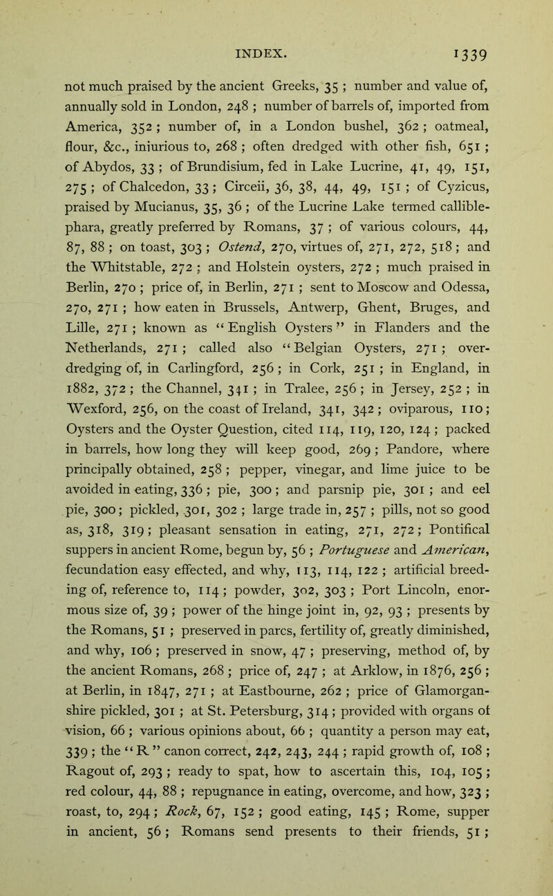 not much praised by the ancient Greeks, 35 ; number and value of, annually sold in London, 248 ; number of baiTels of, imported from America, 352 ; number of, in a London bushel, 362 ; oatmeal, flour, &c., iniurious to, 268 ; often dredged with other fish, 651 ; of Abydos, 33 ; of Brundisium, fed in Lake Lucrine, 41, 49, 151, 275 ; of Chalcedon, 33; Circeii, 36, 38, 44, 49, 151 ; of Cyzicus, praised by Mucianus, 35, 36 ; of the Lucrine Lake termed callible- phara, greatly preferred by Romans, 37 ; of various colours, 44, 87, 88 ; on toast, 303 ; Ostend, 270, virtues of, 271, 272, 518 ; and the Whitstable, 272 ; and Holstein oysters, 272 ; much praised in Berlin, 270 ; price of, in Berlin, 271 ; sent to Moscow and Odessa, 270, 271 ; how eaten in Brussels, Antwerp, Ghent, Bniges, and Lille, 271 ; known as “English Oysters’’ in Flanders and the Netherlands, 271; called also “Belgian Oysters, 271; over- dredging of, in Carlingford, 256; in Cork, 251; in England, in 1882, 372 ; the Channel, 341 ; in Tralee, 256 ; in Jersey, 252 ; in Wexford, 256, on the coast of Ireland, 341, 342; oviparous, iio; Oysters and the Oyster Question, cited 114, 119, 120, 124 ; packed in barrels, how long they will keep good, 269 ; Bandore, where principally obtained, 258 ; pepper, vinegar, and lime juice to be avoided in eating, 336 ; pie, 300 ; and parsnip pie, 301 ; and eel pie, 300; pickled, ,301, 302 ; large trade in, 257 ; pills, not so good as, 318, 319; pleasant sensation in eating, 271, 272; Pontifical suppers in ancient Rome, begun by, 56 ; Portuguese and American, fecundation easy effected, and why, 113, 114, 122 ; artificial breed- ing of, reference to, 114; powder, 302,303; Port Lincoln, enor- mous size of, 39 ; power of the hinge joint in, 92, 93 ; presents by the Romans, 51 ; preseiwed in pares, fertility of, greatly diminished, and why, 106 ; preserved in snow, 47 ; preseiwing, method of, by the ancient Romans, 268 ; price of, 247 ; at Arklow, in 1876, 256 ; at Berlin, in 1847, 271 ; at Eastbourne, 262 ; price of Glamorgan- shire pickled, 301 ; at St. Petersburg, 314; provided with organs ot vision, 66 ; various opinions about, 66 ; quantity a person may eat, 339 ; the “ R ” canon connet, 242, 243, 244 ; rapid growth of, 108 ; Ragout of, 293 ; ready to spat, how to ascertain this, 104, 105 ; red colour, 44, 88 ; repugnance in eating, overcome, and how, 323 ; roast, to, 294 ; Rock, 67, 152 ; good eating, 145 ; Rome, supper in ancient, 56; Romans send presents to their friends, 51 ;