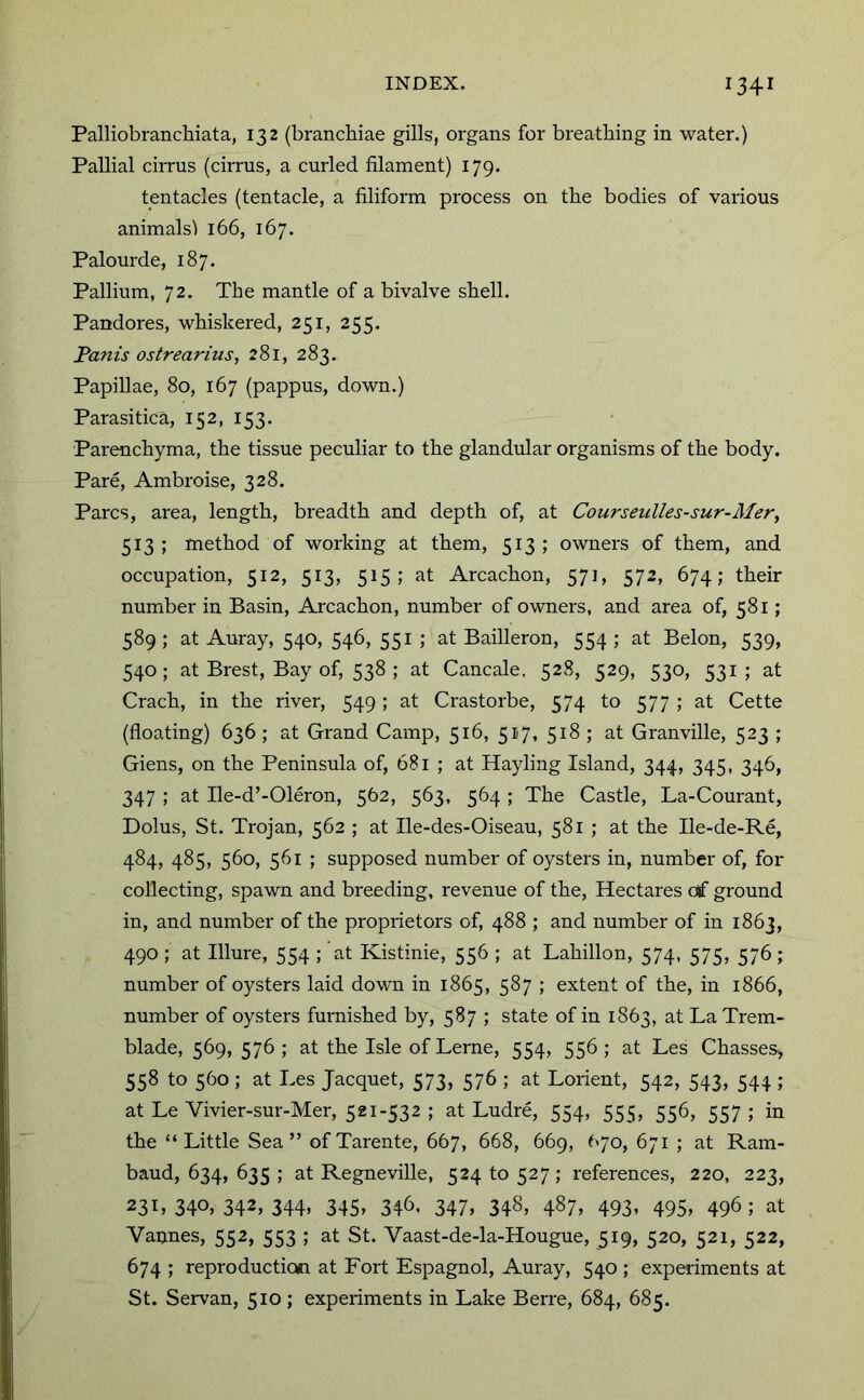 PalliobrancMata, 132 (branchiae gills, organs for breathing in water.) Pallial ciiTUS (cirrus, a curled filament) 179. tentacles (tentacle, a filiform process on the bodies of various animalsl 166, 167. Palourde, 187. Pallium, 72. The mantle of a bivalve shell. Pandores, whiskered, 251, 255. Fanis ostrearius, 281, 283. Papillae, 80, 167 (pappus, down.) Parasitica, 152, 153. Parenchyma, the tissue peculiar to the glandular organisms of the body. Pare, Ambroise, 328. Parcs, area, length, breadth and depth of, at Courseulles-sur-Mer, 513 ; method of working at them, 513 ; owners of them, and occupation, 512, 513, 515; at Arcachon, 571, 572, 674; their number in Basin, Arcachon, number of owners, and area of, 581; 589 ; at Auray, 540, 546, 551 ; at Bailleron, 554 ; at Belon, 539, 540 ; at Brest, Bay of, 538 ; at Cancale, 528, 529, 530, 531; at Crach, in the river, 549 ; at Crastorbe, 574 to 577 ; at Cette (floating) 636 ; at Grand Camp, 516, 517, 518 ; at Granville, 523 ; Giens, on the Peninsula of, 681 ; at Hayling Island, 344, 345, 346, 347 ; at Ile-d’-Oleron, 562, 563, 564; The Castle, La-Courant, Dolus, St. Trojan, 562 ; at Ile-des-Oiseau, 581 ; at the Ile-de-Re, 484, 485, 560, 561 ; supposed number of oysters in, number of, for collecting, spawn and breeding, revenue of the. Hectares of ground in, and number of the proprietors of, 488 ; and number of in 1863, 490 ; at Illure, 554 ; at Kistinie, 556 ; at Lahillon, 574, 575, 576 ; number of oysters laid down in 1865, 587 ; extent of the, in 1866, number of oysters furnished by, 587 ; state of in 1863, at La Trem- blade, 569, 576; at the Isle ofLerne, 554, 556; at Les Chasses^ 558 to 560 ; at Les Jacquet, 573, 576 ; at Lorient, 542, 543, 544 ; at Le Vivier-sur-Mer, 521-532; at Ludre, 554, 555, 556, 557; in the “Little Sea” ofTarente, 667, 668, 669, 670, 671 ; at Ram- baud, 634, 635 ; at Regneville, 524 to 527; references, 220, 223, 231,340,342,344, 345, 346. 347, 348, 487, 493, 495, 496; at Vannes, 552, 553 ; at St. Vaast-de-la-Hougue, 519, 520, 521, 522, 674 ; reproduction at Fort Espagnol, Auray, 540 ; experiments at St. Servan, 510 ; experiments in Lake Berre, 684, 685.