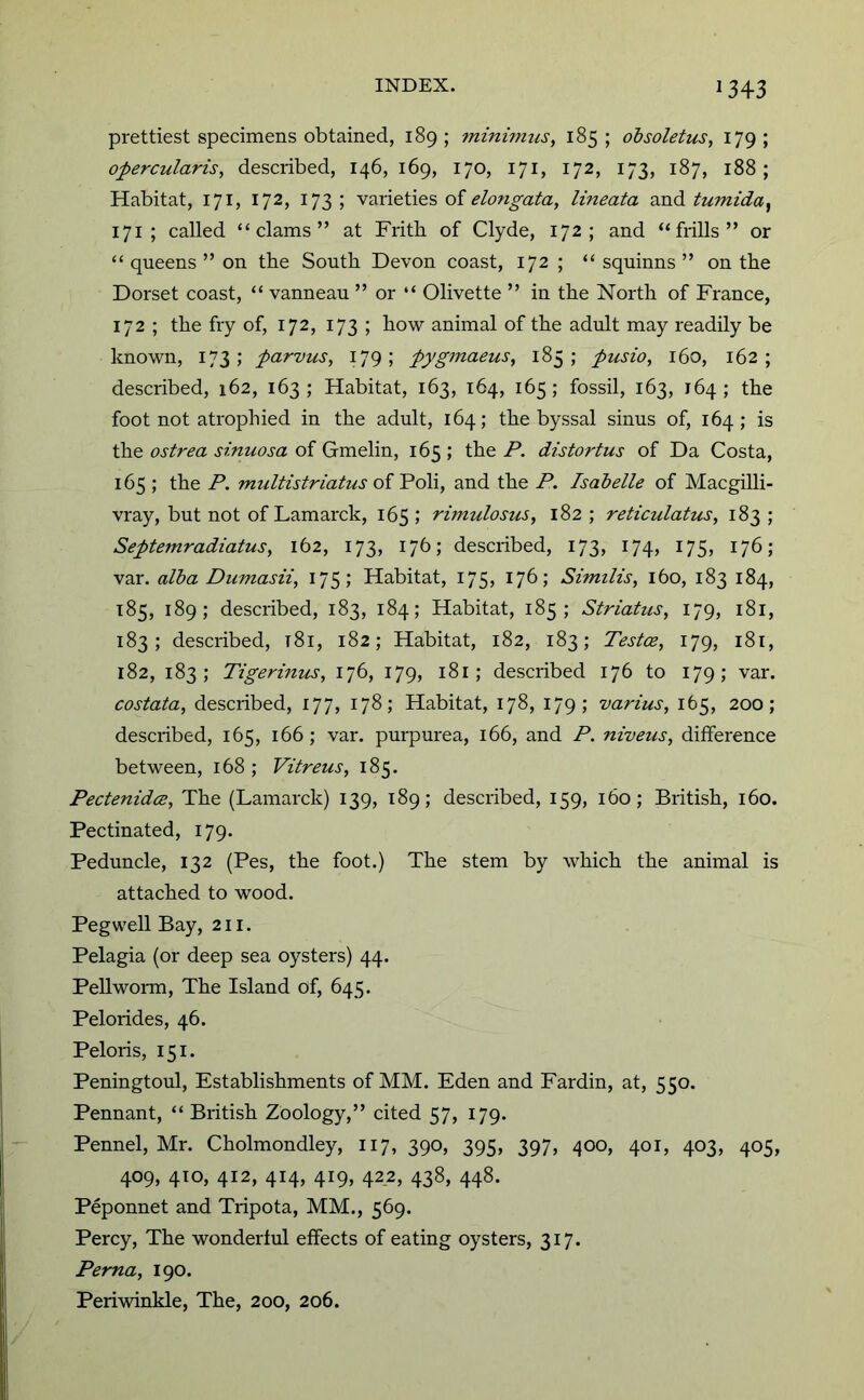 prettiest specimens obtained, 189; minimus, 185; obsoletus, 179; opercularis, described, 146,169, 170, 171, 172, 173, 187, 188; Habitat, 171, 172, 173; varieties of lineata tumida^ 171 ; called “clams” at Frith of Clyde, 172; and “frills” or “ queens ” on the South Devon coast, 172 ; “ squinns ” on the Dorset coast, “ vanneau ” or “ Olivette ” in the North of France, 172 ; the fry of, 172, 173 ; how animal of the adult may readily be known, 173; parvus, 179; pygmaeus, 185; pusio, 160, 162; described, 162, 163; Habitat, 163, 164, 165; fossil, 163, 164; the foot not atrophied in the adult, 164; the byssal sinus of, 164; is the ostrea sinuosa of Gmelin, 165 ; the P. distortus of Da Costa, 165 ; the P. multistriatus oi ~Po\i, and the P. Isabelle of Macgilli- vray, but not of Lamarck, 165 ; rimulosus, 182 ; reticulatus, 183 ; Septemradiatus, 162, 173, 176; described, 173, 174, 175, 176; var. alba Dumasii, 175; Habitat, 175, 176; Similis, 160, 183 184, T85, 189; described, 183, 184; Habitat, 185; Striatus, 179, 181, 183; described, t8i, 182; Habitat, 182, 183; Testae, 179, 181, 182, 183; Tigerinus, 176, 179, i8i; described 176 to 179; var. costata, described, 177, 178; Habitat, 178, 179; varius, 165, 200; described, 165, 166 ; var. purpurea, 166, and P. niveus, difference between, 168 ; Vitreus, 185. Pectenida, The (Lamarck) 139, 189; described, 159, 160; British, 160. Pectinated, 179. Peduncle, 132 (Pes, the foot.) The stem by which the animal is attached to wood. Pegwell Bay, 211. Pelagia (or deep sea oysters) 44. Pellwonn, The Island of, 645. Peloiides, 46. Peloris, 151. Peningtoul, Establishments of MM. Eden and Fardin, at, 550. Pennant, “ British Zoology,” cited 57, 179. Pennel, Mr. Cholmondley, 117, 390, 395, 397, 400, 401, 403, 405, 409, 410, 412, 414, 419, 422, 438, 448. Peponnet and Tripota, MM., 569. Percy, The wonderful effects of eating oysters, 317. Perna, 190. Periwinkle, The, 200, 206.