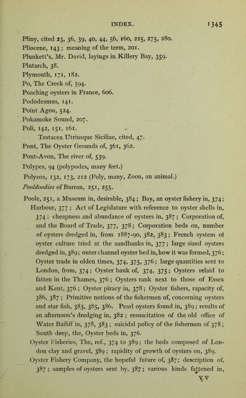 Pliny, cited 23, 36, 39, 40, 44, 56, 160, 225, 275, 280. Pliocene, 143 ; meaning of the term, 201. Plunkett’s, Mr. David, layings in Killery Bay, 359. Plutarch, 38. Plymouth, 171, 182. Po, The Creek of, 594. Poaching oysters in France, 606. Pododesmus, 141. Point Agon, 524. Pokamoke Sound, 207. Poli, 142, 151, 161. Testacea.Utriusque Siciliae, cited, 47. Pont, The Oyster Grounds of, 361, 362. Pont-Avon, The river of, 539. Polypes, 94 (polypodes, many feet.) Polyzoa, 132, 173, 212 (Poly, many, Zoon, an animal.) Pooldoodies 251,255. Poole, 251, a Museum in, desirable, 384; Bay, an oyster fisheiy in, 374; Harbour, 377 ; Act of Legislature with reference to oyster shells in, 374 ; cheapness and abundance of oysters in, 387 ; Corporation of, and the Board of Trade, 377, 378; Corporation beds on, number of oysters dredged in, from 1887-90, 382, 383; French system of oyster culture tried at the sandbanks in, 377; large sized oysters dredged in, 389; outer channel oyster bed in, how it was formed, 376; Oyster trade in olden times, 374, 375, 376; large quantities sent to London, from, 374; Oyster bank of, 374, 375; Oysters relaid to fatten in the Thames, 376 ; Oysters rank next to those of Essex and Kent, 376 ; Oyster piracy in, 378 ; Oyster fishers, rapacity of, 386, 387 ; Primitive notions of the fishermen of, concerning oysters and star fish, 383, 385, 386. Pearl oysters found in, 389 ; results of an afternoon’s dredging in, 382 ; resuscitation o.f the old office of Water Bailiff in, 378, 383 ; suicidal policy of the fishermen of 378 ; South deep, the. Oyster beds in, 376. Oyster Fisheries, The, ref., 374 to 389; the beds composed of Lon- don clay arid gravel, 389 ; rapidity of growth of oysters on, 389. Oyster Fisheiy Company, the hopeful future of, 387; description of, 387 ; samples of oysters sent by, 387; various kinds fastened in.