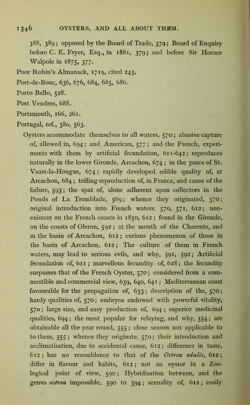 388, 389 ; opposed by the Board of Trade, 379; Board of Enquiry before C. E. Fryer, Esq., in 1881, 379; and before Sir Horace Walpole in 1875, 377- Poor Robin’s Almanack, 1719, cited 243. Port-de-Bouc, 636, 676, 684, 685, 686. Porto Bello, 528. Port Vendres, 688. Portsmouth, 166, 261. Portugal, ref., 380, 563. Oysters accommodate themselves to all waters, 570 ; abusive capture of, allowed in, 694; and American, 577; and the French, experi- ments with them by artificial fecundation, 611-642; reproduces naturally in the lower Gironde, Arcachon, 674 ; in the pares of St. Vaast-la-Hougue, 674; rapidly developed edible quality of, at Arcachon, 684; trifling reproduction of, in France, and cause of the failure, 593; the spat of, alone adherent upon collectors in the Ponds of La Tremblade, 569; whence they originated, 570; original introduction into French waters, 570, 571, 612; non- existent on the French coasts in 1850, 612 ; found in the Gironde, on the coasts of Oleron, 592 ; at the mouth of the Charente, and m the basin of Arcachon, 612; curious phenomenon of those in the basin of Arcachon, 612 ; The culture of them in French waters, may lead to serious evils, and why, 591, 592; Artificial fecundation of, 611 ; marvellous fecundity of, 628; the fecundity surpasses that of the French Oyster, 570; considered from a com- mestible and commercial view, 639, 640, 641 ; Mediterranean coast favourable for the propagation of, 633; description of the, 570; hardy qualities of, 570; embryos endowed with powerful vitality, 570; large size, and easy production of, 694 ; superior medicinal qualities, 694; the most popular for relaying, and why, 354; are obtainable all the year round, 355 ; close season not applicable to to them, 355; whence they originate, 570; their introduction and acclimatisation, due to accidental cause, 612; difference in taste, 612; has no resemblance to that of the Ostrea edulis, 612; differ in flavour and habits, 612; not an oyster in a Zoo- logical point of view, 590; Hybridisation betM'een, and the genus ostrea impossible, 590 to 594; sexuality of, 612; easily