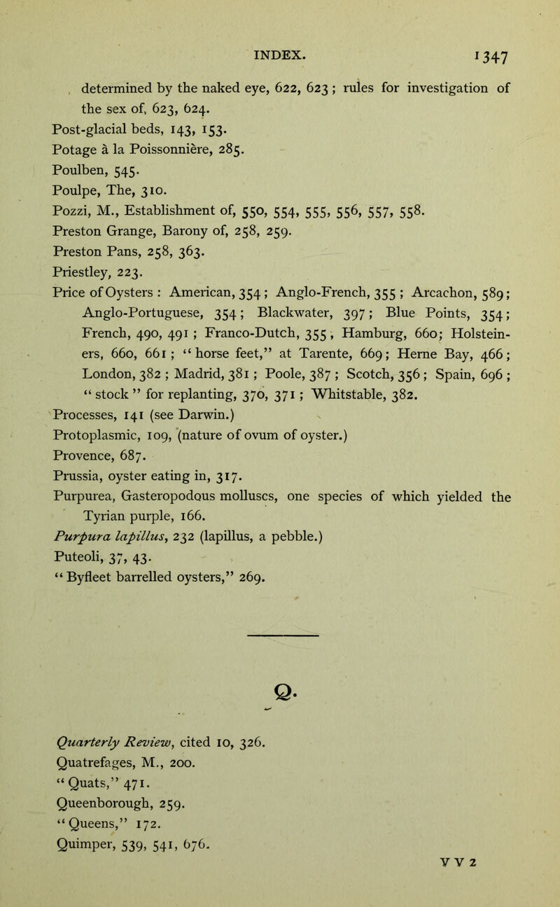 , determined by the naked eye, 622, 623 ; rules for investigation of the sex of, 623, 624. Post-glacial beds, 143, 153. Potage a la Poissonniere, 285. Poulben, 545. Poulpe, The, 310. Pozzi, M., Establishment of, 550, 554, 555, 556, 557, 558. Preston Grange, Barony of, 258, 259. Preston Pans, 258, 363. Priestley, 223. Price of Oysters : American, 354; Anglo-French, 355 ; Arcachon, 589; Anglo-Portuguese, 354; Blackwater, 397; Blue Points, 354 ; French, 490, 491 ; Franco-Dutch, 355, Hamburg, 660; Holstein- ers, 660, 661; “horse feet,” at Tarente, 669; Herne Bay, 466; London, 382 ; Madrid, 381; Poole, 387 ; Scotch, 356 ; Spain, 696 ; “ stock ” for replanting, 370, 371 ; Whitstable, 382. Processes, 141 (see Darwin.) Protoplasmic, 109, '(nature of ovum of oyster.) Provence, 687. Pmssia, oyster eating in, 317. Purpurea, Gasteropodous molluscs, one species of which yielded the Tyrian purple, 166. Purpura lapillus, 232 (lapOlus, a pebble.) Puteoli, 37, 43- “Byfleet barrelled oysters,” 269. Q. Quarterly Review, cited 10, 326. Quatrefages, M,, 200. “ Quats,” 471. Queenborough, 259. “Queens,” 172. Quimper, 539, 541, 676. V V 2