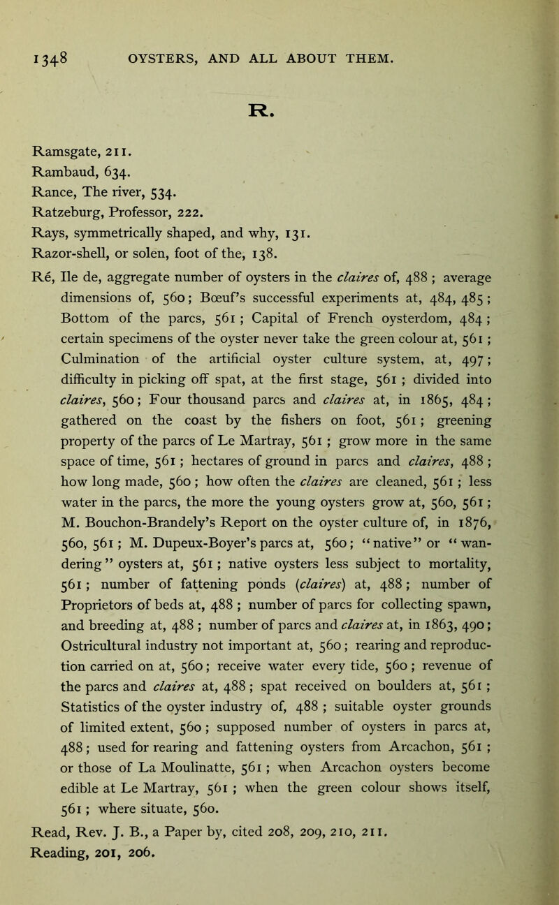 R. Ramsgate, 211. Rambaud, 634. Ranee, The river, 534. Ratzeburg, Professor, 222. Rays, symmetrically shaped, and why, 131. Razor-shell, or solen, foot of the, 138. Re, He de, aggregate number of oysters in the claires of, 488 ; average dimensions of, 560; Boeuf’s successful experiments at, 484, 485 ; Bottom of the pares, 561 ; Capital of French oysterdom, 484 ; certain specimens of the oyster never take the green colour at, 561 ; Culmination of the artificial oyster culture system, at, 497; difficulty in picking off spat, at the first stage, 561 ; divided into claires, 560; Four thousand pares and claires at, in 1865, 484; gathered on the coast by the fishers on foot, 561 ; greening property of the pares of Le Martray, 561 ; grow more in the same space of time, 561 ; hectares of ground in pares and claires, 488 ; how long made, 560 ; how often the claires are cleaned, 561 ; less water in the pares, the more the young oysters grow at, 560, 561; M. Bouchon-Brandely’s Report on the oyster culture of, in 1876, 560,561; M. Dupeux-Boyer’s pares at, 560; “native” or “wan- dering” oysters at, 561; native oysters less subject to mortality, 561 ; number of fattening ponds {claires) at, 488; number of Proprietors of beds at, 488 ; number of pares for collecting spawn, and breeding at, 488 ; number of pares and claires at, in 1863, 490; Ostricultural industry not important at, 560; rearing and reproduc- tion carried on at, 560; receive water every tide, 560; revenue of the pares and claires at, 488 ; spat received on boulders at, 561 ; Statistics of the oyster industiy of, 488 ; suitable oyster grounds of limited extent, 560; supposed number of oysters in pares at, 488; used for rearing and fattening oysters from Arcachon, 561 ; or those of La Moulinatte, 561 ; when Arcachon oysters become edible at Le Martray, 561 ; when the green colour shows itself, 561; where situate, 560. Read, Rev. J. B., a Paper by, cited 208, 209, 210, 211. Reading, 201, 206.