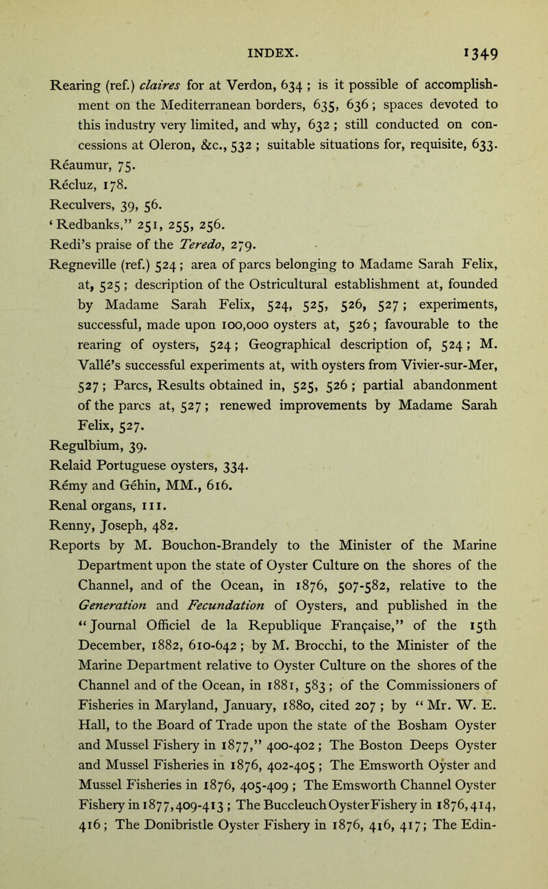 Rearing (ref.) claires for at Verdon, 634 ; is it possible of accomplish- ment on the Mediterranean borders, 635, 636; spaces devoted to this industry very limited, and why, 632 ; still conducted on con- cessions at Oleron, &c., 532 ; suitable situations for, requisite, 633. Reaumur, 75. Recluz, 178. Reculvers, 39, 56. ‘Redbanks,” 251, 255, 256. Redi’s praise of the Teredo, 279. Regneville (ref.) 524; area of pares belonging to Madame Sarah Felix, at, 525 ; description of the Ostricultural establishment at, founded by Madame Sarah Felix, 524, 525, 526, 527; experiments, successful, made upon 100,000 oysters at, 526; favourable to the rearing of oysters, 524; Geographical description of, 524; M. Valle’s successful experiments at, with oysters from Vivier-sur-Mer, 527; Parcs, Results obtained in, 525, 526 ; partial abandonment of the pares at, 527; renewed improvements by Madame Sarah Felix, 527. Regulbium, 39. Relaid Portuguese oysters, 334. Remy and Gehin, MM., 616. Renal organs, 111. Renny, Joseph, 482. Reports by M. Bouchon-Brandely to the Minister of the Marine Department upon the state of Oyster Culture on the shores of the Channel, and of the Ocean, in 1876, 507-582, relative to the Generation and Fecundation of Oysters, and published in the “Journal Officiel de la Republique Fran9aise,” of the 15th December, 1882, 610-642; by M. Brocchi, to the Minister of the Marine Department relative to Oyster Culture on the shores of the Channel and of the Ocean, in 1881, 583 ; of the Commissioners of Fisheries in Maryland, January, 1880, cited 207 ; by “ Mr. W. E. Hall, to the Board of Trade upon the state of the Bosham Oyster and Mussel Fisheiy in 1877,” 400-402 ; The Boston Deeps Oyster and Mussel Fisheries in 1876, 402-405 ; The Emsworth Oyster and Mussel Fisheries in 1876, 405-409 ; The Emsworth Channel Oyster Fishery in 187 7,409-413 ; The Buccleuch Oyster Fishery in 1876,414, 416 ; The Donibristle Oyster Fishery in 1876, 416, 417; The Edin-