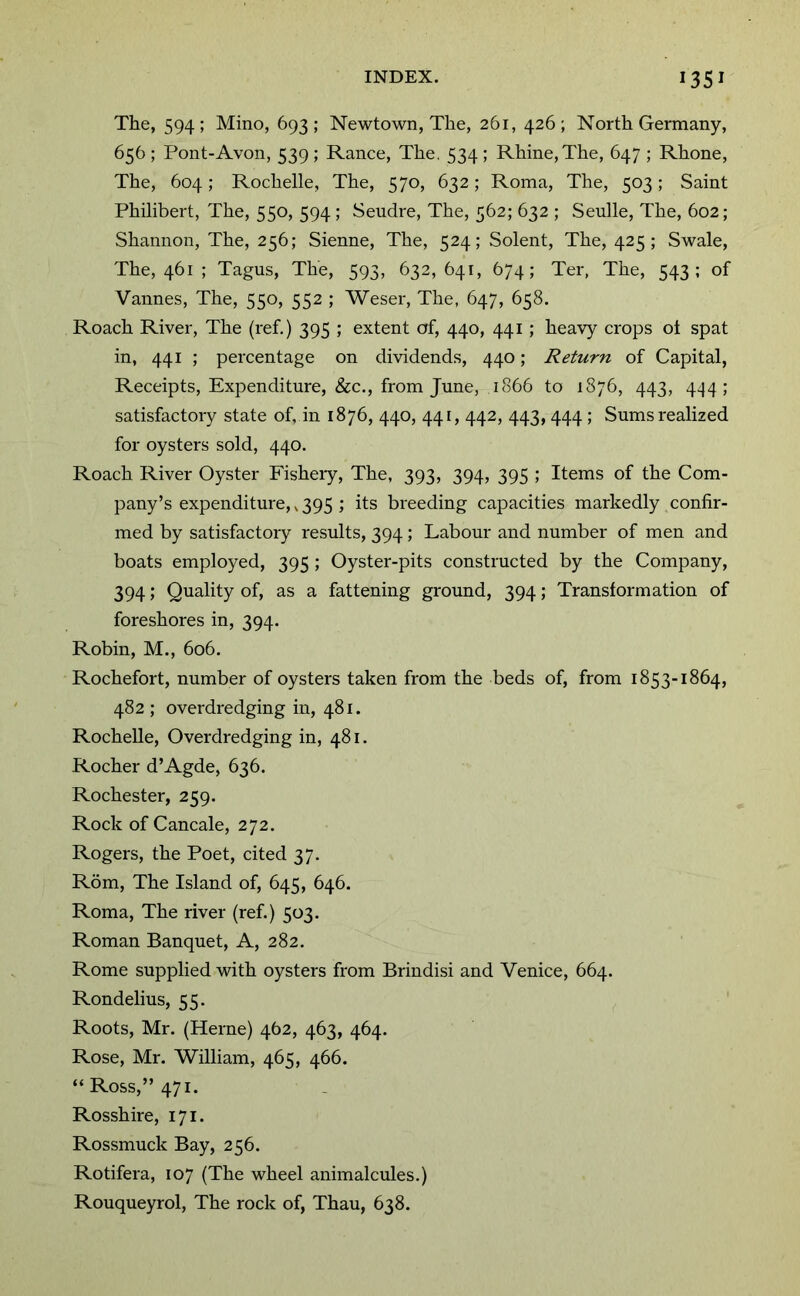 The, 594; Mine, 693; Newtown, The, 261, 426; North Germany, 656 ; Pont-Avon, 539; Ranee, The. 534 ; Rhine, The, 647 ; Rhone, The, 604; Rochelle, The, 570, 632; Roma, The, 503; Saint Philibert, The, 550, 594; Seudre, The, 562; 632 ; Senile, The, 602; Shannon, The, 256; Sienne, The, 524; Solent, The, 425; Swale, The, 461 ; Tagus, The, 593, 632,641, 674; Ter, The, 543; of Vannes, The, 550, 552 ; Weser, The, 647, 658. Roach River, The (ref.) 395 ; extent of, 440, 441; heavy crops ot spat in, 441 ; percentage on dividends, 440; Return of Capital, Receipts, Expenditure, &c., from June, 1866 to 1876, 443, 4.^4; satisfactory state of, in 1876, 440, 441, 442, 443,444 ; Sums realized for oysters sold, 440. Roach River Oyster Fisheiy, The, 393, 394, 395 ; Items of the Com- pany’s expenditure,, 395 ; its breeding capacities markedly confir- med by satisfactory results, 394; Labour and number of men and boats employed, 395 ; Oyster-pits constructed by the Company, 394; Quality of, as a fattening ground, 394; Transformation of foreshores in, 394. Robin, M., 606. Rochefort, number of oysters taken from the beds of, from 1853-1864, 482 ; overdredging in, 481. Rochelle, Overdredging in, 481. Rocher d’Agde, 636. Rochester, 259. Rock of Cancale, 272. Rogers, the Poet, cited 37. Rom, The Island of, 645, 646. Roma, The river (ref.) 503. Roman Banquet, A, 282. Rome supplied with oysters from Brindisi and Venice, 664. Rondelius, 55. Roots, Mr. (Herne) 462, 463, 464. Rose, Mr. William, 465, 466. “Ross,” 471. Rosshire, 171. Rossmuck Bay, 256. Rotifera, 107 (The wheel animalcules.) Rouqueyrol, The rock of, Thau, 638.