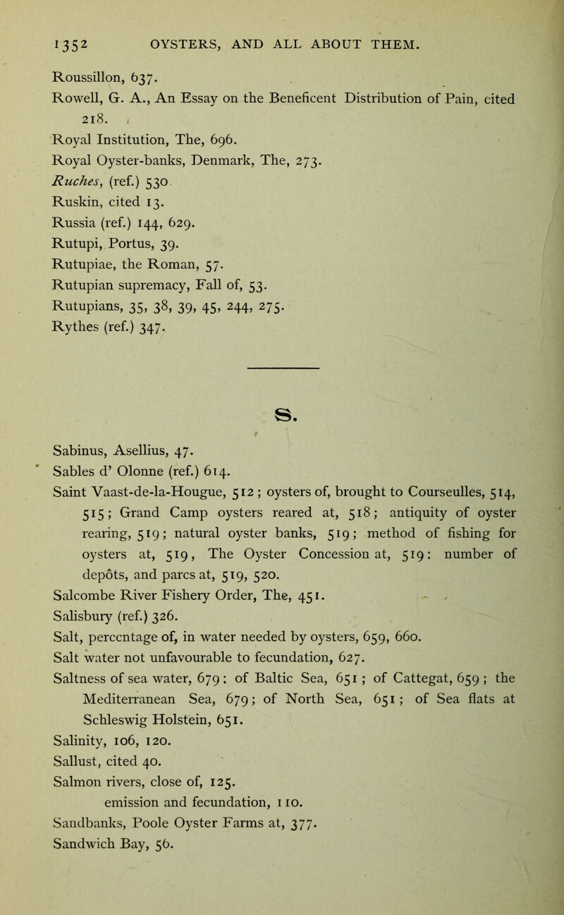 Roussillon, 637. Rowell, G. A., An Essay on the Beneficent Distribution of Pain, cited 218. i Royal Institution, The, 696. Royal Oyster-banks, Denmark, The, 273. Ruches, (I'ef.) 530 Ruskin, cited 13. Russia (ref.) 144, 629. Rutupi, Portus, 39. Rutupiae, the Roman, 57. Rutupi an supremacy. Fall of, 53. Rutupians, 35, 38, 39, 45, 244, 275. Rythes (ref.) 347. s. Sabinus, Asellius, 47. Sables d’ Olonne (ref.) 614. Saint Vaast-de-la-Hougue, 512 ; oysters of, brought to Courseulles, 514, 515; Grand Camp oysters reared at, 518; antiquity of oyster rearing, 519; natural oyster banks, 519; method of fishing for oysters at, 519, The Oyster Concession at, 519: number of depots, and pares at, 519, 520. Salcombe River Fisheiy Order, The, 451. - . Salisbuiy (ref.) 326. Salt, percentage of, in water needed by oysters, 659, 660. Salt water not unfavourable to fecundation, 627. Saltness of sea water, 679 ; of Baltic Sea, 651 ; of Cattegat, 659 ; the Mediterranean Sea, 679; of North Sea, 651; of Sea flats at Schleswig Holstein, 651. Salinity, 106, 120. Sallust, cited 40. Salmon rivers, close of, 125. emission and fecundation, 110. Sandbanks, Poole Oyster Farms at, 377. Sandwich Bay, 56.