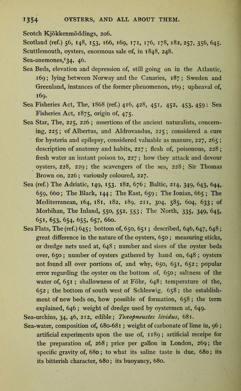 Scotch Kjokkenmoddings, 206. Scotland (ref.) 56, 148, 153, 166, 169, 171, 176, 178, 182, 257, 356,645. Scuttlemouth, oysters, enormous sale of, in 1848, 248. Sea-anemones,*f34, 46. Sea Beds, elevation and depression of, still going on in the Atlantic, 169; lying between Noi-way and the Canaries, 187; Sweden and Greenland, instances of the former phenomenon, 169 ; upheaval of, 169. Sea Fisheries Act, The, 1868 (ref.) 416, 428, 451, 452, 453, 459; Sea Fisheries Act, 1875, origin of, 475. Sea Star, The, 225, 226 ; assertions of the ancient naturalists, concern- ing, 225; of Albertus, and Aldrovandus, 225; considered a cure for hysteria and epilepsy, considered valuable as manure, 227, 265 : description of anatomy and habits, 227 ; flesh of, poisonous, 228 ; fresh water an instant poison to, 227 ; how they attack and devour oysters, 228, 229; the scavengers of the sea, 228; Sir Thomas Brown on, 226 ; variously coloured, 227. Sea (ref.) The Adriatic, 149, 153, 182, 676; Baltic, 214, 349, 643, 644,. 659, 660; The Black, 144; The East, 659 ; The Ionian, 665 ; The Mediterranean, 164, 181, 182, 189, 211, 304, 585, 604, 633; of Morbihan, The Inland, 550, 552, 553; The North, 335, 349, 645, 65L 653, 654, 655, 657, 660. Sea Flats, The (ref.) 645; bottom of, 650, 65 r; described, 646, 647, 648 ; great difference in the nature of the oysters, 650 ; measuring sticks, or dredge nets used at, 648 ; number and sizes of the oyster beds over, 650; number of oysters gathered by hand on, 648 ; oysters not found all over portions of, and why, 650, 651, 652; popular eiTor regarding the oyster on the bottom of, 650; saltness of the water of, 651 ; shallowness of at Fohr, 648; temperature of the, 652 ; the bottom of south west of Schleswig, 658 ; the establish- ment of new beds on, how possible of formation, 658 ; the tenn explained, 646 ; weight of dredge used by oystermen at, 649. Sea-urchins, 34, 46, 212, edible; Toxopneustes lividus, 681. Sea-water, composition of, 680-681 ; weight of carbonate of lime in, 96 ; artificial experiments upon the use of, 1189; artificial receipe for the preparation of, 268; price per gallon in London, 269; the specific gravity of, 680; to what its saline taste is due, 680; its its bitterish character, 680; its buoyancy, 680.