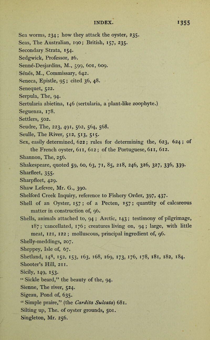 Sea worms, 234; how they attack the oyster, 235. Seas, The Australian, iqo; British, 157, 235. Secondary Strata, 154. Sedgwick, Professor, 26. Senne-Desjardins, M., 399, 601, 609. Senes, M., Commissary, 642. Seneca, Epistle, 95; cited 36, 48. Senequet, 522. Serpula, The, 94. Sertularia abietina, 146 (sertularia, a plant-like zoophyte.) Seguenza, 178. Settlers, 502. Seudre, The, 223, 491, 562, 564, 568. Senile, The River, 512, 513, 515. Sex, easily determined, 622 ; rules for determining the, 623, 624 ; of the French oyster, 611, 612 ; of the Portuguese, 611, 612. Shannon, The, 256. Shakespeare, quoted 59, 60, 63, 71, 85, 218, 246, 326, 327, 336, 339. Sharfleet, 355. Sharpfleet, 429. Shaw Lefevre, Mr. G., 390. Shelford Creek Inquiry, reference to Fishery Order, 397, 437. Shell of an Oyster, 157; of a Pecten, 157; quantity of calcareous matter in constniction of, 96. Shells, animals attached to, 94 ; Arctic, 143; testimony of pilgrimage, 187; 'cancellated, 176; creatures living on, 94; large, with little meat, 121, 122 ; molluscous, principal ingredient of, 96. Shelly-meddings, 207. Sheppey, Isle of, 67. Shetland, 148, 152, 153, 163, 168, 169, 173, 176, 178, 181, 182, 184. Shooter’s Hill, 211. Sicily, 149, 153. “ Sickle beard,” the beauty of the, 94. Sienne, The river, 524. Sigeau, Pond of, 635. “ Simple praire,” (the Cardita Sulcata) 681. Silting up. The, of oyster grounds, 501. Singleton, Mr. 256.