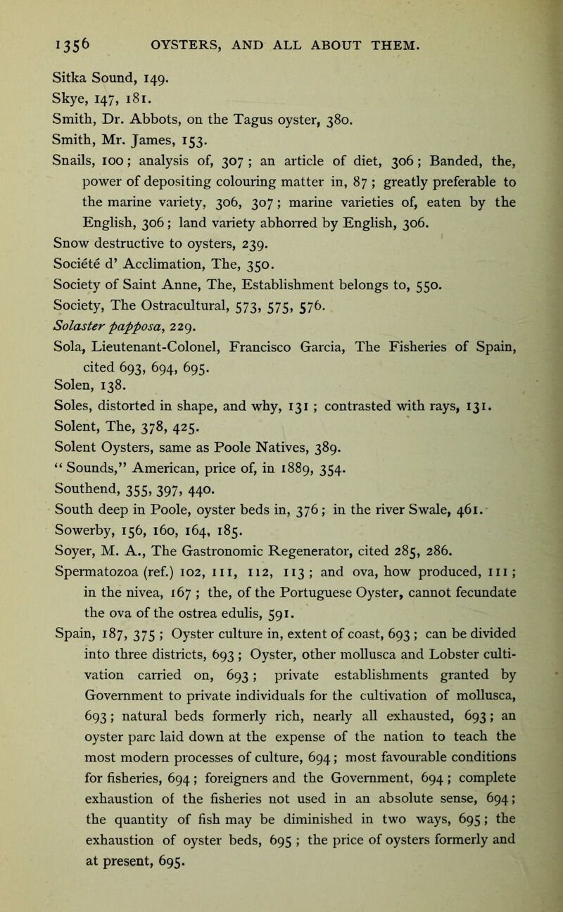 Sitka Sound, 149. Skye, 147, 181. Smith, Dr. Abbots, on the Tagus oyster, 380. Smith, Mr. James, 153. Snails, 100; analysis of, 307 ; an article of diet, 306; Banded, the, power of depositing colouring matter in, 87 ; greatly preferable to the marine variety, 306, 307; marine varieties of, eaten by the English, 306; land variety abhoiTed by English, 306. Snow destructive to oysters, 239. Societe d’ Acclimation, The, 350. Society of Saint Anne, The, Establishment belongs to, 550. Society, The Ostracultural, 573, 575, 576. Solaster papposa, 229. Sola, Lieutenant-Colonel, Francisco Garcia, The Fisheries of Spain, cited 693, 694, 695. Solen, 138. Soles, distorted in shape, and why, 131 ; contrasted with rays, 131. Solent, The, 378, 425. Solent Oysters, same as Poole Natives, 389. “ Sounds,” American, price of, in 1889, 354. Southend, 355, 397, 440. South deep in Poole, oyster beds in, 376; in the river Swale, 461. Sowerby, 156, 160, 164, 185. Soyer, M. A., The Gastronomic Regenerator, cited 285, 286. Spermatozoa (ref.) 102, iii, 112, 113 ; and ova, how produced, iii; in the nivea, 167 ; the, of the Portuguese Oyster, cannot fecundate the ova of the ostrea edulis, 591. Spain, 187, 375 ; Oyster culture in, extent of coast, 693 ; can be divided into three districts, 693 ; Oyster, other mollusca and Lobster culti- vation carried on, 693; private establishments granted by Government to private individuals for the cultivation of mollusca, 693; natural beds formerly rich, nearly all exhausted, 693; an oyster pare laid down at the expense of the nation to teach the most modern processes of culture, 694; most favourable conditions for fisheries, 694; foreigners and the Government, 694 ; complete exhaustion of the fisheries not used in an absolute sense, 694; the quantity of fish may be diminished in two ways, 695; the exhaustion of oyster beds, 695 ; the price of oysters formerly and at present, 695.