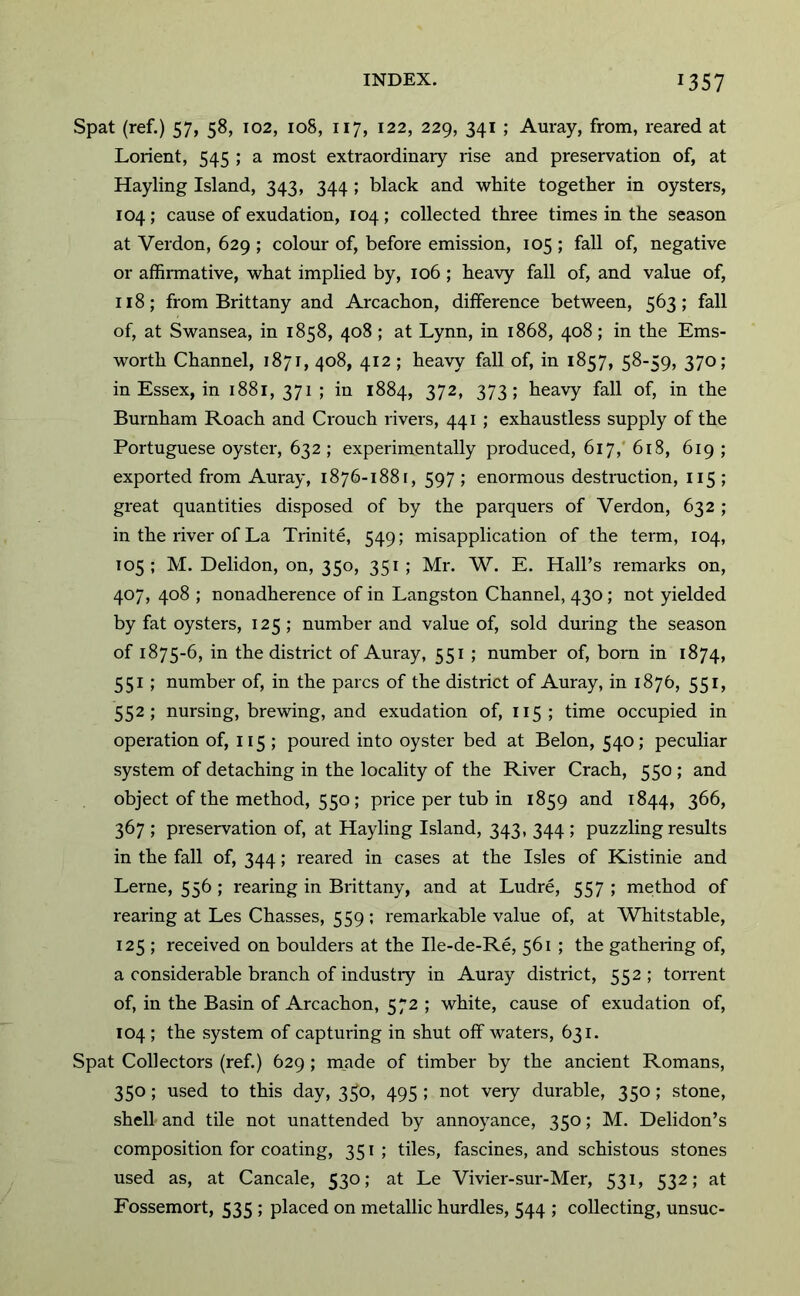 Spat (ref.) 57, 58, 102, 108, 117, 122, 229, 341 ; Auray, from, reared at Lorient, 545 ; a most extraordinary rise and preservation of, at Hayling Island, 343, 344; black and white together in oysters, 104; cause of exudation, 104 ; collected three times in the season at Verdon, 629 ; colour of, before emission, 105 ; fall of, negative or affirmative, what implied by, 106 ; heavy fall of, and value of, 118; from Brittany and Arcachon, difference between, 563; fall of, at Swansea, in 1858, 408; at Lynn, in 1868, 408; in the Ems- worth Channel, 1871, 408, 412; heavy fall of, in 1857, 58-59, 370; in Essex, in 1881, 371; in 1884, 372, 373; heavy fall of, in the Burnham Roach and Crouch rivers, 441 ; exhaustless supply of the Portuguese oyster, 632 ; experimentally produced, 617,' 6i8, 619 ; exported from Auray, 1876-1881, 597 ; enormous destruction, 115 ; great quantities disposed of by the parquers of Verdon, 632 ; in the river of La Trinite, 549; misapplication of the term, 104, 105; M. Delidon, on, 350, 351 ; Mr. W. E. Hall’s remarks on, 407, 408 ; nonadherence of in Langston Channel, 430; not yielded by fat oysters, 125; number and value of, sold during the season of 1875-6, in the district of Auray, 551 ; number of, born in 1874, 551; number of, in the pares of the district of Auray, in 1876, 551, 552; nursing, brewing, and exudation of, 115; time occupied in operation of, 115 ; poured into oyster bed at Belon, 540; peculiar system of detaching in the locality of the River Crach, 550 ; and object of the method, 550; price per tub in 1859 and 1844, 366, 367 ; preservation of, at Hayling Island, 343, 344 ; puzzling results in the fall of, 344; reared in cases at the Isles of Kistinie and Lerne, 556 ; rearing in Brittany, and at Ludre, 557 ; method of rearing at Les Chasses, 559; remarkable value of, at Whitstable, 125 ; received on boulders at the Ile-de-Re, 561 ; the gathering of, a considerable branch of industiy in Auray district, 552 ; torrent of, in the Basin of Arcachon, 572 ; white, cause of exudation of, 104 ; the system of capturing in shut off waters, 631. Spat Collectors (ref.) 629 ; made of timber by the ancient Romans, 350; used to this day, 350, 495 ; not very durable, 350; stone, shell and tile not unattended by annoyance, 350; M. Delidon’s composition for coating, 351; tiles, fascines, and schistous stones used as, at Cancale, 530; at Le Vivier-sur-Mer, 531, 532; at Fossemort, 535 ; placed on metallic hurdles, 544 ; collecting, unsuc-