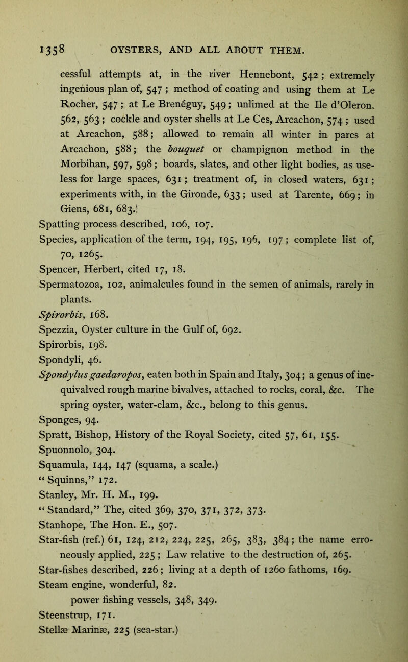 cessful attempts at, in the river Hennebont, 542 ; extremely ingenious plan of, 547 ; method of coating and using them at Le Rocher, 547; at Le Breneguy, 549; unlimed at the He d’Oleron, 562, 563 ; cockle and oyster shells at Le Ces, Arcachon, 574 ; used at Arcachon, 588; allowed to remain all winter in pares at Arcachon, 588; the bouquet or champignon method in the Morbihan, 597, 598 ; boards, slates, and other light bodies, as use- less for large spaces, 631; treatment of, in closed waters, 631; experiments with, in the Gironde, 633 ; used at Tarente, 669; in Giens, 681, 683.! Spatting process described, 106, 107. Species, application of the term, 194, 195, 196, 197; comjdete list of, 70, 1265. Spencer, Herbert, cited 17, 18. Spennatozoa, 102, animalcules found in the semen of animals, rarely in plants. Spirorbis, 168. Spezzia, Oyster culture in the Gulf of, 692. Spirorbis, 198. Spondyli, 46. Spondylusgaedaropos^ eaten both in Spain and Italy, 304; a genus of ine- quivalved rough marine bivalves, attached to rocks, coral, &c. The spring oyster, water-clam, &c., belong to this genus. Sponges, 94. Spratt, Bishop, Histoiy of the Royal Society, cited 57, 61, 155. Spuonnolo, 304. Squamula, 144, 147 (squama, a scale.) “ Squinns,” 172. Stanley, Mr. H. M., 199. “ Standard,” The, cited 369, 370, 371, 372, 373. Stanhope, The Hon. E., 507. Star-fish (ref.) 61, 124, 212, 224, 225, 265, 383, 384; the name erro- neously applied, 225 ; Law relative to the destruction ot, 265. Star-fishes described, 226; living at a depth of 1260 fathoms, 169. Steam engine, wonderful, 82. power fishing vessels, 348, 349. Steenstrup, 171. Stelbe Marinae, 225 (sea-star.)