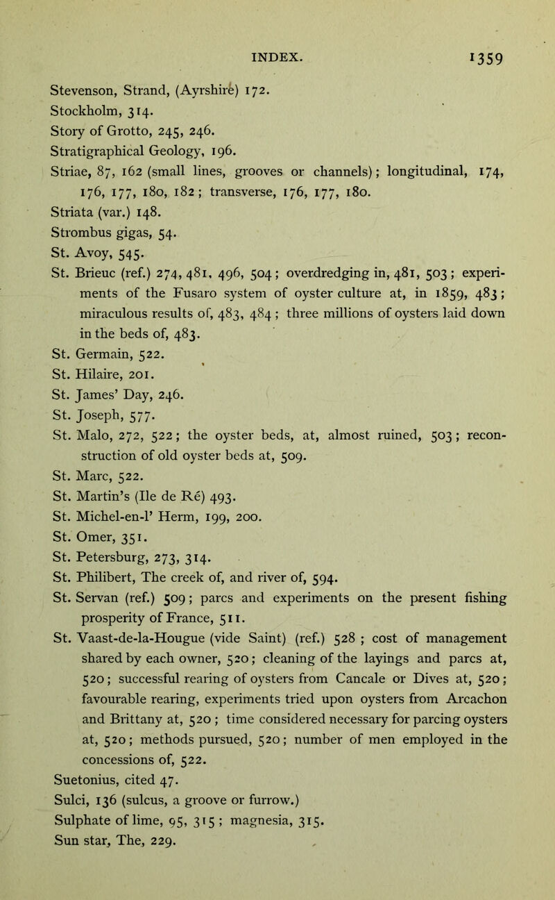 Stevenson, Strand, (Ayrshire) 172. Stockholm, 314. Story of Grotto, 245, 246. Stratigraphical Geology, 196. Striae, 87, 162 (small lines, grooves or channels); longitudinal, 174, 176, 177, 180, 182; transverse, 176, 177, 180. Striata (var.) 148. Strombus gigas, 54. St. Avoy, 545. St. Brieuc (ref.) 274,481, 496, 504; overdredging in, 481, 503; experi- ments of the Fusaro system of oyster culture at, in 1859, 483; miraculous results of, 483, 484 ; three millions of oysters laid down in the beds of, 483. St. Germain, 522. St. Hilaire, 201. St. James’ Day, 246. St. Joseph, 577. St. Malo, 272, 522; the oyster beds, at, almost ruined, 503 ; recon- struction of old oyster beds at, 509. St. Marc, 522. St. Martin’s (He de Re) 493. St. Michel-en-1’ Herm, 199, 200. St. Omer, 351. St. Petersburg, 273, 314. St. Philibert, The creek of, and river of, 594. St. Servan (ref.) 509; pares and experiments on the present fishing prosperity of France, 511. St. Vaast-de-la-Hougue (vide Saint) (ref.) 528 ; cost of management shared by each owner, 520; cleaning of the layings and pares at, 520; successful rearing of oysters from Cancale or Dives at, 520 ; favourable rearing, experiments tried upon oysters from Arcachon and Brittany at, 520 ; time considered necessaiy for parcing oysters at, 520; methods pursued, 520; number of men employed in the concessions of, 522. Suetonius, cited 47. Sulci, 136 (sulcus, a groove or furrow.) Sulphate of lime, 95, 315 ; magnesia, 315. Sun star. The, 229.