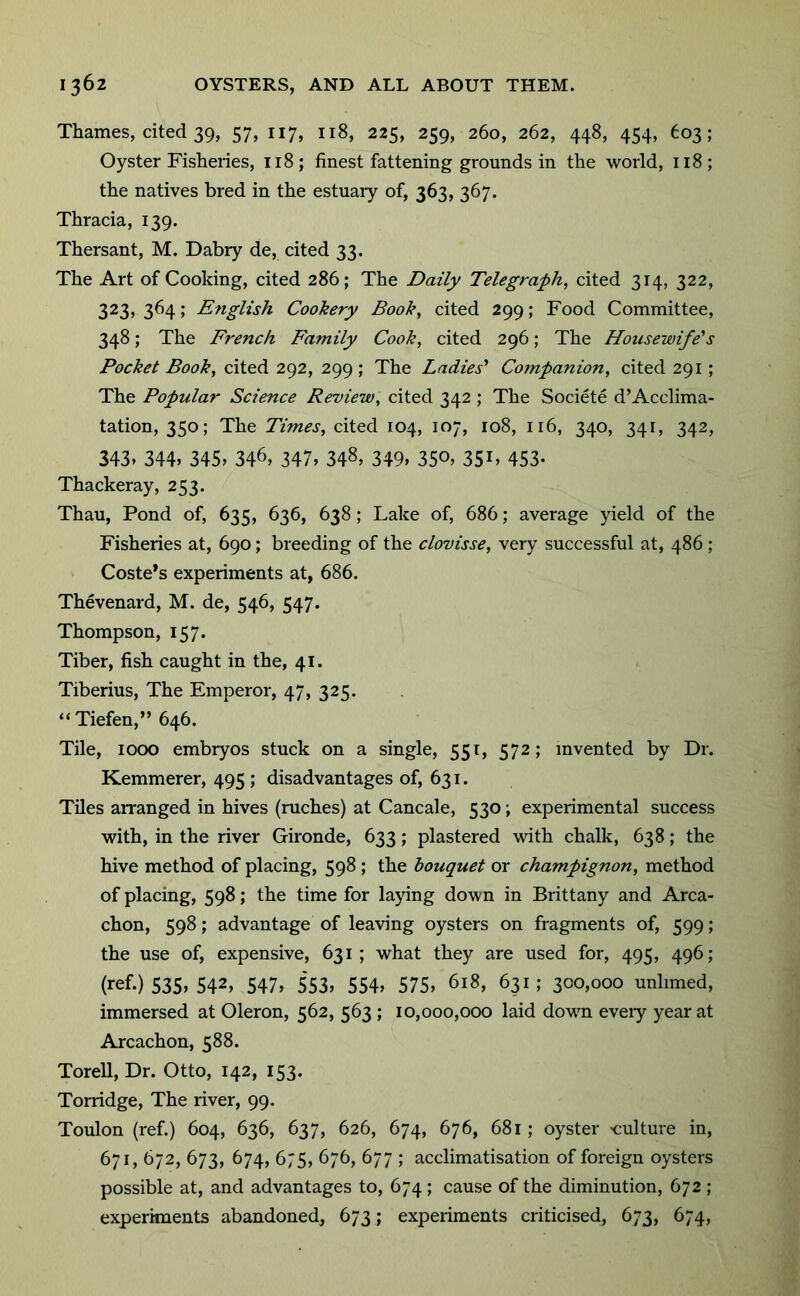 Thames, cited 39, 57, 117, 118, 225, 259, 260, 262, 448, 454, 603; Oyster Fisheries, 118; finest fattening grounds in the world, 118; the natives bred in the estuaiy of, 363, 367. Thracia, 139. Thersant, M. Dabry de, cited 33, The Art of Cooking, cited 286; The Daily Telegraph, cited 314, 322, 323, 364; E?iglish Cookery Book, cited 299; Food Committee, 348; The French Family Cook, cited 296; The Housewife's Pocket Book, cited 292, 299 ; The Ladies' Companion, cited 291; The Popular Science Review, cited 342 ; The Societe d’Acclima- tation, 350; The Times, cited 104, 107, 108, 116, 340, 341, 342, 343. 344. 345. 346, 347. 34^, 349. 35®. 35^. 453- Thackeray, 253. Thau, Pond of, 635, 636, 638; Lake of, 686; average yield of the Fisheries at, 690; breeding of the clovisse, very successful at, 486 ; Coste’s experiments at, 686. Thevenard, M. de, 546, 547. Thompson, 157. Tiber, fish caught in the, 41. Tiberius, The Emperor, 47, 325. “ Tiefen,” 646. Tile, 1000 embryos stuck on a single, 551, 572; invented by Dr. Kemmerer, 495 ; disadvantages of, 631. Tiles arranged in hives (ruches) at Cancale, 530; experimental success with, in the river Gironde, 633; plastered with chalk, 638; the hive method of placing, 598 ; the bouquet or champignon, method of placing, 598; the time for laying down in Brittany and Arca- chon, 598; advantage of leaving oysters on fragments of, 599; the use of, expensive, 631; what they are used for, 495, 496; (ref.) 535, 542, 547, 553, 554, 575, 618, 631; 300,000 unlimed, immersed at Oleron, 562, 563 ; 10,000,000 laid down eveiy year at Arcachon, 588. Torell, Dr. Otto, 142, 153. Torridge, The river, 99. Toulon (ref.) 604, 636, 637, 626, 674, 676, 681 ; oyster >culture in, 671, 672, 673, 674, 6;5, 676, 677 ; acclimatisation of foreign oysters possible at, and advantages to, 674; cause of the diminution, 672 ; experiments abandoned, 673 ; experiments criticised, 673, 674,