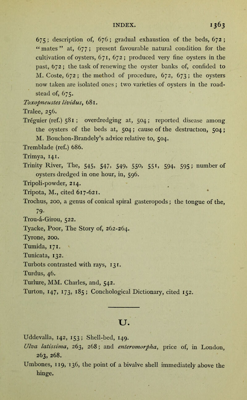 675 ; description of, 676 ; gradual exhaustion of the beds, 672 ; “mates” at, 677; present favourable natural condition for the cultivation of oysters, 671, 672 ; produced very fine oysters in the past, 672 ; the task of rene^ving the oyster banks of, confided to M. Coste, 672 ; the method of procedure, 672, 673 ; the oysters now taken are isolated ones ; tv/o varieties of oysters in the road- stead of, 675. Toxopneustes iividuSf 681. Tralee, 256. Treguier (ref.) 581 ; overdredging at, 504; reported disease among the oysters of the beds at, 504; cause of the destruction, 504; M, Bouchon-Brandely’s advice relative to, 504. Tremblade (ref.) 686. Trimya, 141. Trinity River, The, 545, 547, 549, 550, 551, 594, 595; number of oysters dredged in one hour, in, 596. Tripoli-powder, 214. Tripota, M., cited 617-621. * Trochus, 200, a genus of conical spiral gasteropods ; the tongue of the, 79' Trou-a-Girou, 522. Tyacke, Poor, The Story of, 262-264. Tyrone, 200. Tumida, 171. Tunicata, 132. Turbots contrasted with rays, 131. Turdus, 46. Turlure, MM. Charles, and, 542. Turton, 147, 173, 185; Conchological Dictionaiy, cited 152. u. Uddevalla, 142, 153 ; Shell-bed, 149. Ulva latissuna, 263, 268; and enteromorpha, price of, in London, 263, 268. Umbones, 119, 136, the point of a bivalve shell immediately above the hinge.