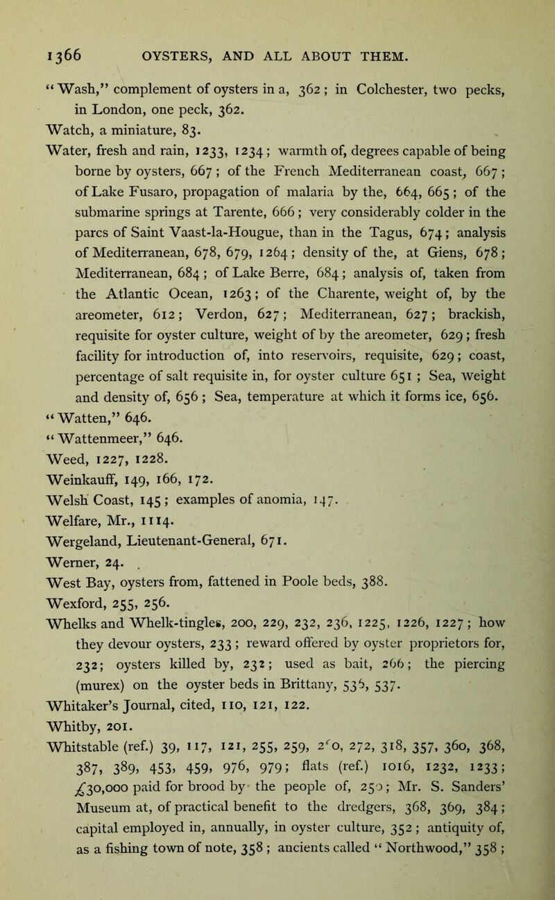 “ Wash,” complement of oysters in a, 362; in Colchester, two pecks, in London, one peck, 362. Watch, a miniature, 83. Water, fresh and rain, J233, 1234; warmth of, degrees capable of being borne by oysters, 667 ; of the French Mediterranean coast, 667 ; of Lake Fusaro, propagation of malaria by the, 664, 665; of the submarine springs at Tarente, 666 ; very considerably colder in the pares of Saint Vaast-la-Hougue, than in the Tagus, 674; analysis of MediteiTanean, 678, 679, 1264; density of the, at Giens, 678; Mediterranean, 684 ; of Lake Berre, 684; analysis of, taken from the Atlantic Ocean, 1263; of the Charente, weight of, by the areometer, 612; Verdon, 627; Mediterranean, 627; brackish, requisite for oyster culture, weight of by the areometer, 629; fresh facility for introduction of, into reservoirs, requisite, 629; coast, percentage of salt requisite in, for oyster culture 651 ; Sea, weight and density of, 656 ; Sea, temperature at which it forms ice, 656. “ Watten,” 646. “ Wattenmeer,” 646. Weed, 1227, 1228. WeinkaufF, 149, 166, 172. Welsh* Coast, 145 ; examples of anomia, 147. Welfare, Mr., 1114. Wergeland, Lieutenant-General, 671. Werner, 24. West Bay, oysters from, fattened in Poole beds, 388. Wexford, 255, 256. Whelks and Whelk-tingles, 200, 229, 232, 236, 1225, 1226, 1227 ; how they devour oysters, 233 ; reward offered by oyster proprietors for, 232; oysters killed by, 232; used as bait, 266; the piercing (murex) on the oyster beds in Brittany, 536, 537. Whitaker’s Journal, cited, no, 121, 122. Whitby, 201. Whitstable (ref.) 39, 117, 121, 255, 259, 2^0, 272, 318, 357, 360, 368, 387, 389. 453, 459, 976, 979; flats (ref.) 1016, 1232, 1233; ^30,000 paid for brood by the people of, 250; Mr. S. Sanders’ Museum at, of practical benefit to the dredgers, 368, 369, 384; capital employed in, annually, in oyster culture, 352 ; antiquity of, as a fishing town of note, 358 ; ancients called “ Northwood,” 358 ;