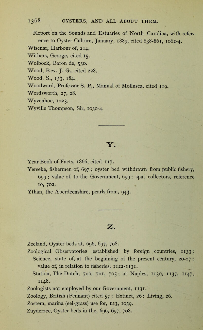 Report on the Sounds and Estuaries of North Carolina, with refer- ence to Oyster Culture, January, 1889, cited 838-861, 1062-4. Wisenar, Harbour of, 214. Withers, George, cited 15. Wolbock, Baron de, 550. Wood, Rev. J. G., cited 228. Wood, S., 153, 184. Woodward, Professor S. P., Manual of Mollusca, cited 119. Wordsworth, 27, 28. Wyvenhoe, 1023. Wyville Thompson, Sir, 1030-4. Y. Year Book of Facts, 1866, cited 117. Yerseke, fishermen of, 697 ; oyster bed withdrawn from public fishery, 699 ; value of, to the Government, 699; spat collectors, reference to, 702. Ythan, the Aberdeenshire, pearls from, 943. 2^. Zeeland, Oyster beds at, 696, 697, 708. Zoological Observatories established by foreign countries, 1133; Science, state of, at the beginning of the present century, 20-27 ; value of, in relation to fisheries, 1122-1131. Station, The Dutch, 700, 701, 705; at Naples, 1130, 1137, 1147, 1148. Zoologists not employed by our Government, 1131. Zoology, British (Pennant) cited 57 ; Extinct, 26; Living, 26. Zostera, marina (eel-grass) use for, 123, 1059. Zuyderzee, Oyster beds in the, 696, 697, 708,