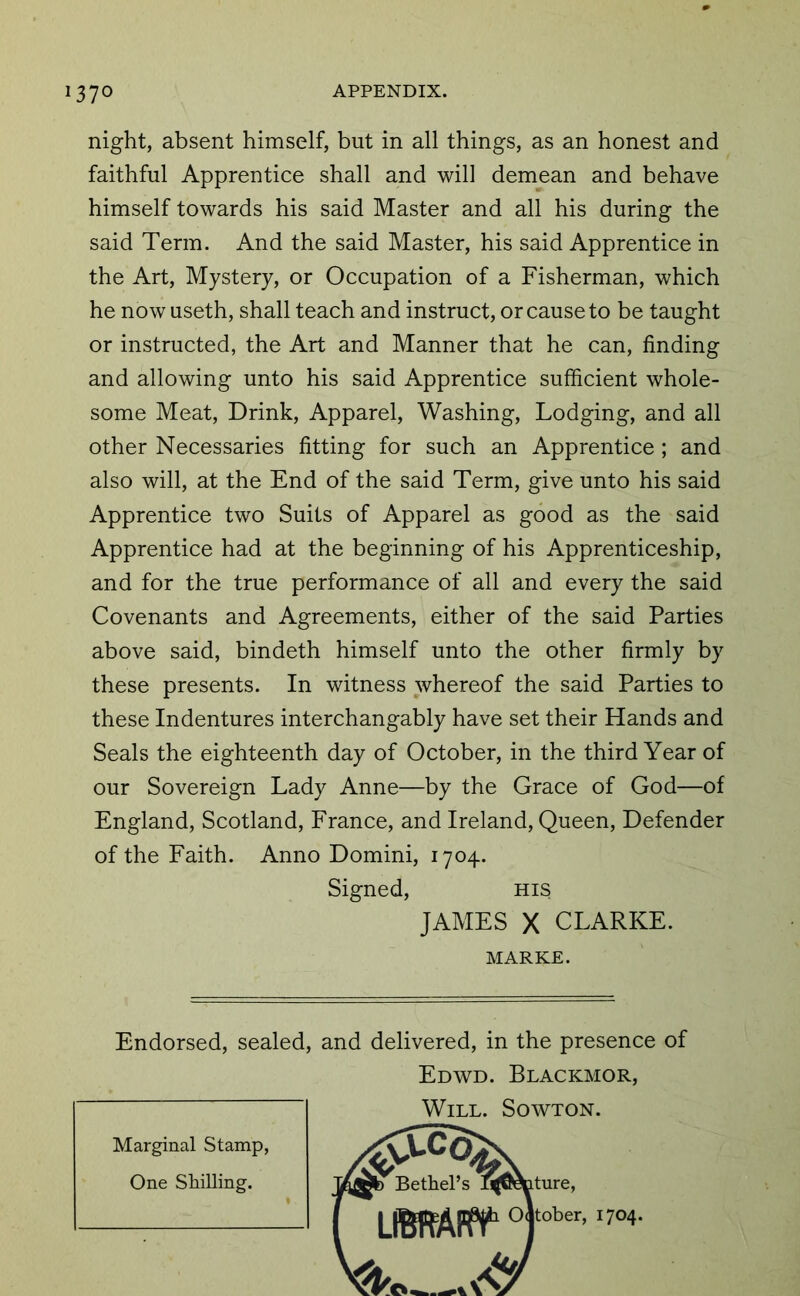 night, absent himself, but in all things, as an honest and faithful Apprentice shall and will demean and behave himself towards his said Master and all his during the said Term. And the said Master, his said Apprentice in the Art, Mystery, or Occupation of a Fisherman, which he now useth, shall teach and instruct, or cause to be taught or instructed, the Art and Manner that he can, finding and allowing unto his said Apprentice sufficient whole- some Meat, Drink, Apparel, Washing, Lodging, and all other Necessaries fitting for such an Apprentice; and also will, at the End of the said Term, give unto his said Apprentice two Suits of Apparel as good as the said Apprentice had at the beginning of his Apprenticeship, and for the true performance of all and every the said Covenants and Agreements, either of the said Parties above said, bindeth himself unto the other firmly by these presents. In witness whereof the said Parties to these Indentures interchangably have set their Hands and Seals the eighteenth day of October, in the third Year of our Sovereign Lady Anne—by the Grace of God—of England, Scotland, France, and Ireland, Queen, Defender of the Faith. Anno Domini, 1704. Signed, his JAMES X CLARKE. MARKE. Endorsed, sealed, and delivered, in the presence of Edwd. Blackmor, Will. Sowton. Marginal Stamp, One SMUing. ture, tober, 1704.