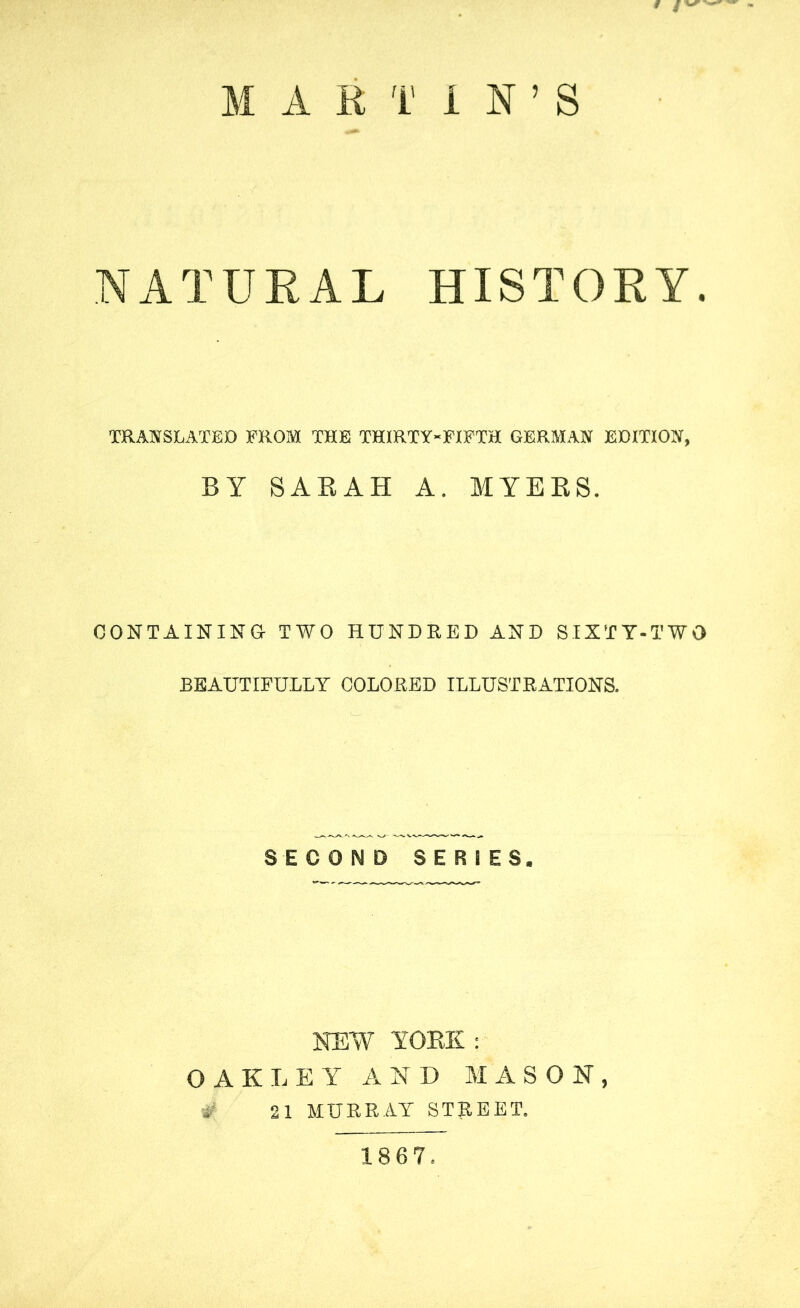 MARTIN’S NATURAL HISTORY. TRANSLATED PROM TOE THIRTY-FIFTH GERMAN EDITION, BY SABAH A. MYERS. CONTAINING- TWO HUNDRED AND SIXTY-TWO BEAUTIFULLY COLORED ILLUSTRATIONS. SECOND SERIES. NEW YORK : OAKLEY AND MASON, # 21 MURRAY STREET. 1867.