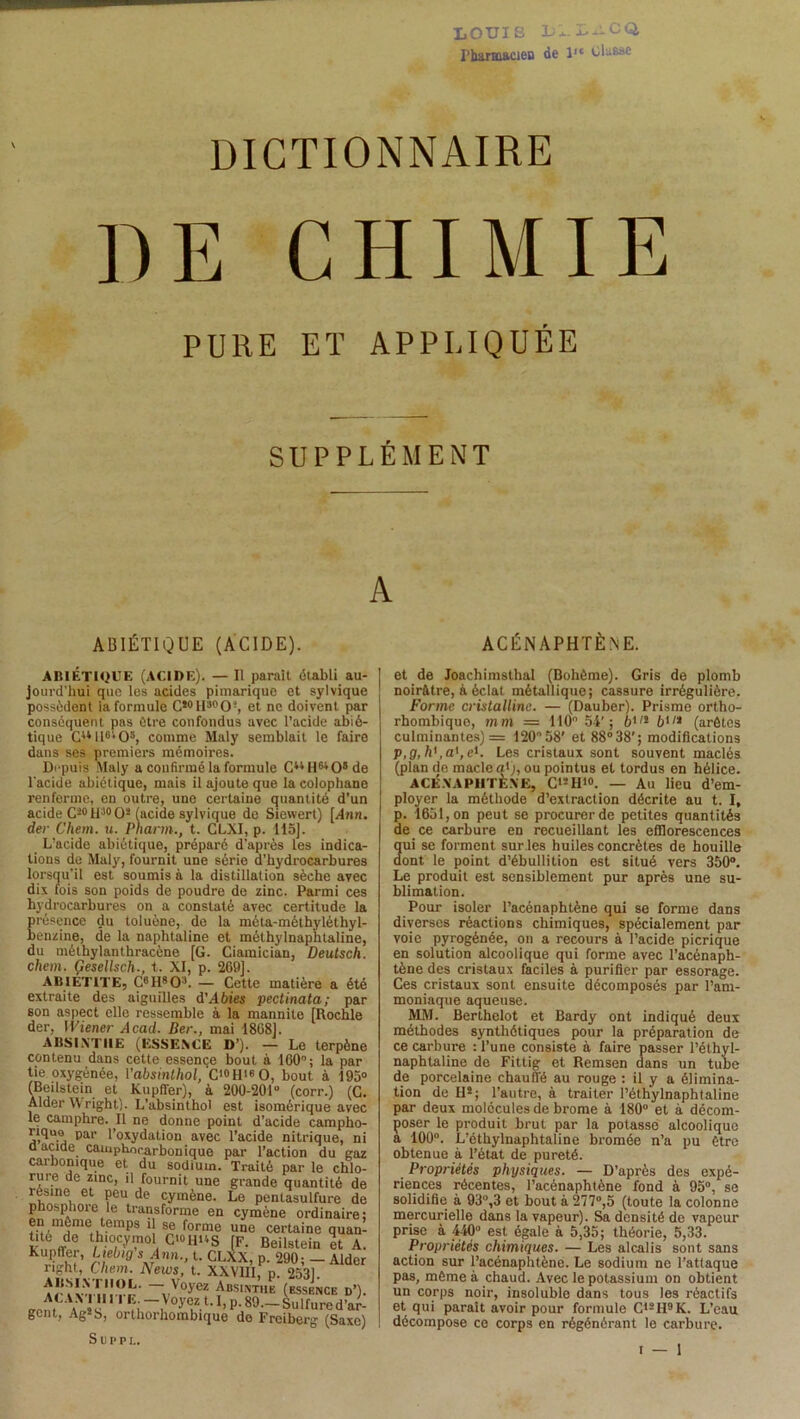 LOUIS 1)1. LilCQ, Pharmacien de l,e Ulasae DICTIONNAIRE DE CHIMIE PURE ET APPLIQUÉE SUPPLÉMENT A ABIÉTIQUE (ACIDE). ACÉN APHTÈNE. ABIÉTIQUE (ACIDE). — Il parait établi au- jourd’hui que les acides pimarique et sylvique possèdent la formule CïotI:,pCU, et ne doivent par conséquent pas être confondus avec l’acide abié- tique CuU6i05, comme Maly semblait le faire dans ses premiers mémoires. Depuis Maly a confirmé la formule CuHw08de l'acide abiétique, mais il ajoute que la colophane renferme, en outre, une certaine quantité d’un acide Ci0H30O* (acide sylvique de Siewert) [Ami. der Chem. u. Pnarm., t. CLXI, p. 115]. L’acide abiétique, préparé d'après les indica- tions de Maly, fournit une série d’hydrocarbures lorsqu'il est soumis à la distillation sèche avec dix fois son poids de poudre de zinc. Parmi ces hydrocarbures on a constaté avec certitude la présence du toluène, de la méta-méthyléthyl- benzine, de la naphtaline et mélhylnaphtaline, du méthylanthracène [G. Ciamician, Deutsch. chem. Gesellsch., t. XI, p. 269]. ABIÉT1TE, C6H803. — Cette matière a été extraite des aiguilles d'Abies pectinata; par son aspect elle ressemble à la mannite [Rochle der, Wiener Acad. Ber., mai 1868]. ABSINTHE (ESSENCE D’). — Le terpène contenu dans cette essence bout à 160°; la par tie oxygénée, Vabsinthol, C<»HisO, bout à 195° (Beilstein et Kupffer), à 200-201° (corr.) (C. Aider W right). L’absinthol est isomérique avec le camphre. Il ne donne point d’acide campho- riquo par l’oxydation avec l’acide nitrique, ni a acide camphocarbonique par l’action du gaz carbonique et du sodium. Traité par le chlo- rure de zinc, il fournit une grande quantité de XÎ?6, et Peu,de cymène. Le pentasulfure de phosphore le transforme en cymène ordinaire: rîim)inle,itemps ‘î se fornle UQe certaine quan- tite de thiocymol C*°HUS [F. Beilstein et A. Kupffer, Ltebig s Ann., t. CLXX, p. 290; — Aider right, Chem. News, t. XXVIII, p. 2531. AT I VXIM-rr —vVOyeï ^BSINT,1E (ESSENCE d’). . 5ù i } °yez t. 1, p. 89—Sulfured’ar- gcnt, Ag!b, orthorhombique do Freiberg (Saxe) Suffi.. et de Joachimsthal (Bohême). Gris de plomb noirâtre, à éclal métallique; cassure irrégulière. Forme cristalline. — (Dauber). Prisme ortho- rhombique, mm — 110° 54’; 6,/l b'11 (arêtes culminantes) = 120°58’ et 88°38'; modifications p,g,h' ,a',el. Les cristaux sont souvent maclés (plan de macle a*j, ou pointus et tordus on hélice. ACÉXAPHTÈXE, C'!H'o. — Au lieu d’em- ployer la méthode d’extraction décrite au t. I, p. 1651, on peut se procurer de petites quantités de ce carbure en recueillant les efflorescences qui se forment sur les huiles concrètes de houille dont le point d’ébullition est situé vers 350°. Le produit est sensiblement pur après une su- blimation. Pour isoler l’acénaphtène qui se forme dans diverses réactions chimiques, spécialement par voie pyrogénée, on a recours à l’acide picrique en solution alcoolique qui forme avec l’acénaph- tène des cristaux faciles à purifier par essorage. Ces cristaux sont ensuite décomposés par l’am- moniaque aqueuse. MM. Berthelot et Bardy ont indiqué deux méthodes synthétiques pour la préparation de ce carbure : l’une consiste à faire passer l’élhyl- naphtaline de Fittig et Remsen dans un tube de porcelaine chauffé au rouge : il y a élimina- tion de H!; l’autre, à traiter l’éthylnaphtaline par deux molécules de bz-ome à 180° et à décom- poser le produit brut par la potasse alcoolique a 100°. L’éthylnaphtaline bromée n’a pu être obtenue à l’état de pureté. Propriétés physiques. — D’après des expé- riences récentes, l’acénaphtène fond à 95°, se solidifie à 93°,3 et bout à 277°,5 (toute la colonne mercurielle dans la vapeur). Sa densité de vapeur prise à 440° est égale à 5,35; théorie, 5,33. Propriétés chimiques. — Les alcalis sont sans action sur l’acénaphtène. Le sodium ne l’attaque pas, même à chaud. Avec le potassium on obtient un corps noir, insoluble dans tous les î-éactifs et qui paraît avoir pour formule C12H9K. L’eau décompose ce corps en régénérant le carbure.