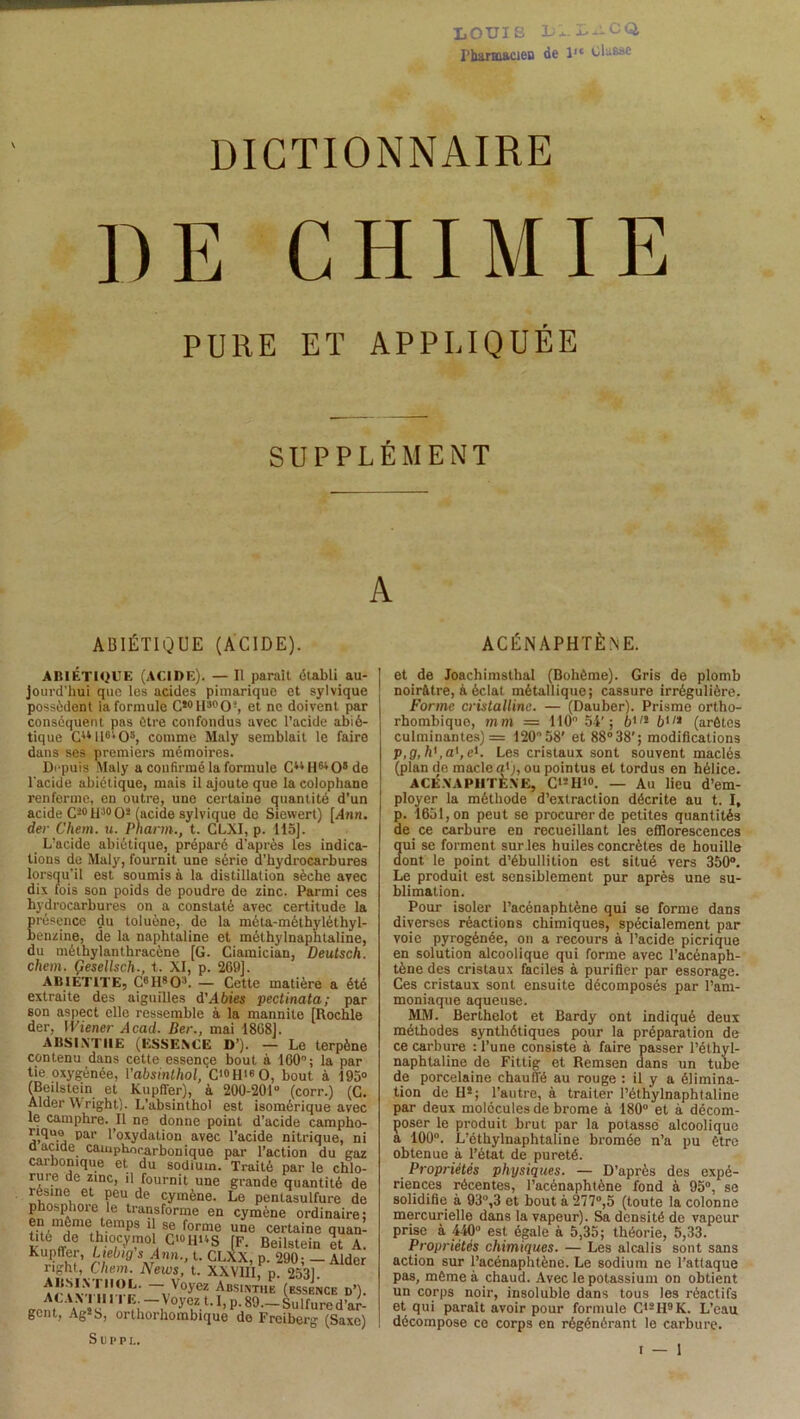 LOUIS 1)1. LilCQ, Pharmacien de l,e Ulasae DICTIONNAIRE DE CHIMIE PURE ET APPLIQUÉE SUPPLÉMENT A ABIÉTIQUE (ACIDE). ACÉN APHTÈNE. ABIÉTIQUE (ACIDE). — Il parait établi au- jourd’hui que les acides pimarique et sylvique possèdent la formule CïotI:,pCU, et ne doivent par conséquent pas être confondus avec l’acide abié- tique CuU6i05, comme Maly semblait le faire dans ses premiers mémoires. Depuis Maly a confirmé la formule CuHw08de l'acide abiétique, mais il ajoute que la colophane renferme, en outre, une certaine quantité d’un acide Ci0H30O* (acide sylvique de Siewert) [Ami. der Chem. u. Pnarm., t. CLXI, p. 115]. L’acide abiétique, préparé d'après les indica- tions de Maly, fournit une série d’hydrocarbures lorsqu'il est soumis à la distillation sèche avec dix fois son poids de poudre de zinc. Parmi ces hydrocarbures on a constaté avec certitude la présence du toluène, de la méta-méthyléthyl- benzine, de la naphtaline et mélhylnaphtaline, du méthylanthracène [G. Ciamician, Deutsch. chem. Gesellsch., t. XI, p. 269]. ABIÉT1TE, C6H803. — Cette matière a été extraite des aiguilles d'Abies pectinata; par son aspect elle ressemble à la mannite [Rochle der, Wiener Acad. Ber., mai 1868]. ABSINTHE (ESSENCE D’). — Le terpène contenu dans cette essence bout à 160°; la par tie oxygénée, Vabsinthol, C<»HisO, bout à 195° (Beilstein et Kupffer), à 200-201° (corr.) (C. Aider W right). L’absinthol est isomérique avec le camphre. Il ne donne point d’acide campho- riquo par l’oxydation avec l’acide nitrique, ni a acide camphocarbonique par l’action du gaz carbonique et du sodium. Traité par le chlo- rure de zinc, il fournit une grande quantité de XÎ?6, et Peu,de cymène. Le pentasulfure de phosphore le transforme en cymène ordinaire: rîim)inle,itemps ‘î se fornle UQe certaine quan- tite de thiocymol C*°HUS [F. Beilstein et A. Kupffer, Ltebig s Ann., t. CLXX, p. 290; — Aider right, Chem. News, t. XXVIII, p. 2531. AT I VXIM-rr —vVOyeï ^BSINT,1E (ESSENCE d’). . 5ù i } °yez t. 1, p. 89—Sulfured’ar- gcnt, Ag!b, orthorhombique do Freiberg (Saxe) Suffi.. et de Joachimsthal (Bohême). Gris de plomb noirâtre, à éclal métallique; cassure irrégulière. Forme cristalline. — (Dauber). Prisme ortho- rhombique, mm — 110° 54’; 6,/l b'11 (arêtes culminantes) = 120°58’ et 88°38'; modifications p,g,h' ,a',el. Les cristaux sont souvent maclés (plan de macle a*j, ou pointus et tordus on hélice. ACÉXAPHTÈXE, C'!H'o. — Au lieu d’em- ployer la méthode d’extraction décrite au t. I, p. 1651, on peut se procurer de petites quantités de ce carbure en recueillant les efflorescences qui se forment sur les huiles concrètes de houille dont le point d’ébullition est situé vers 350°. Le produit est sensiblement pur après une su- blimation. Pour isoler l’acénaphtène qui se forme dans diverses réactions chimiques, spécialement par voie pyrogénée, on a recours à l’acide picrique en solution alcoolique qui forme avec l’acénaph- tène des cristaux faciles à purifier par essorage. Ces cristaux sont ensuite décomposés par l’am- moniaque aqueuse. MM. Berthelot et Bardy ont indiqué deux méthodes synthétiques pour la préparation de ce carbure : l’une consiste à faire passer l’élhyl- naphtaline de Fittig et Remsen dans un tube de porcelaine chauffé au rouge : il y a élimina- tion de H!; l’autre, à traiter l’éthylnaphtaline par deux molécules de bz-ome à 180° et à décom- poser le produit brut par la potasse alcoolique a 100°. L’éthylnaphtaline bromée n’a pu être obtenue à l’état de pureté. Propriétés physiques. — D’après des expé- riences récentes, l’acénaphtène fond à 95°, se solidifie à 93°,3 et bout à 277°,5 (toute la colonne mercurielle dans la vapeur). Sa densité de vapeur prise à 440° est égale à 5,35; théorie, 5,33. Propriétés chimiques. — Les alcalis sont sans action sur l’acénaphtène. Le sodium ne l’attaque pas, même à chaud. Avec le potassium on obtient un corps noir, insoluble dans tous les î-éactifs et qui paraît avoir pour formule C12H9K. L’eau décompose ce corps en régénérant le carbure.