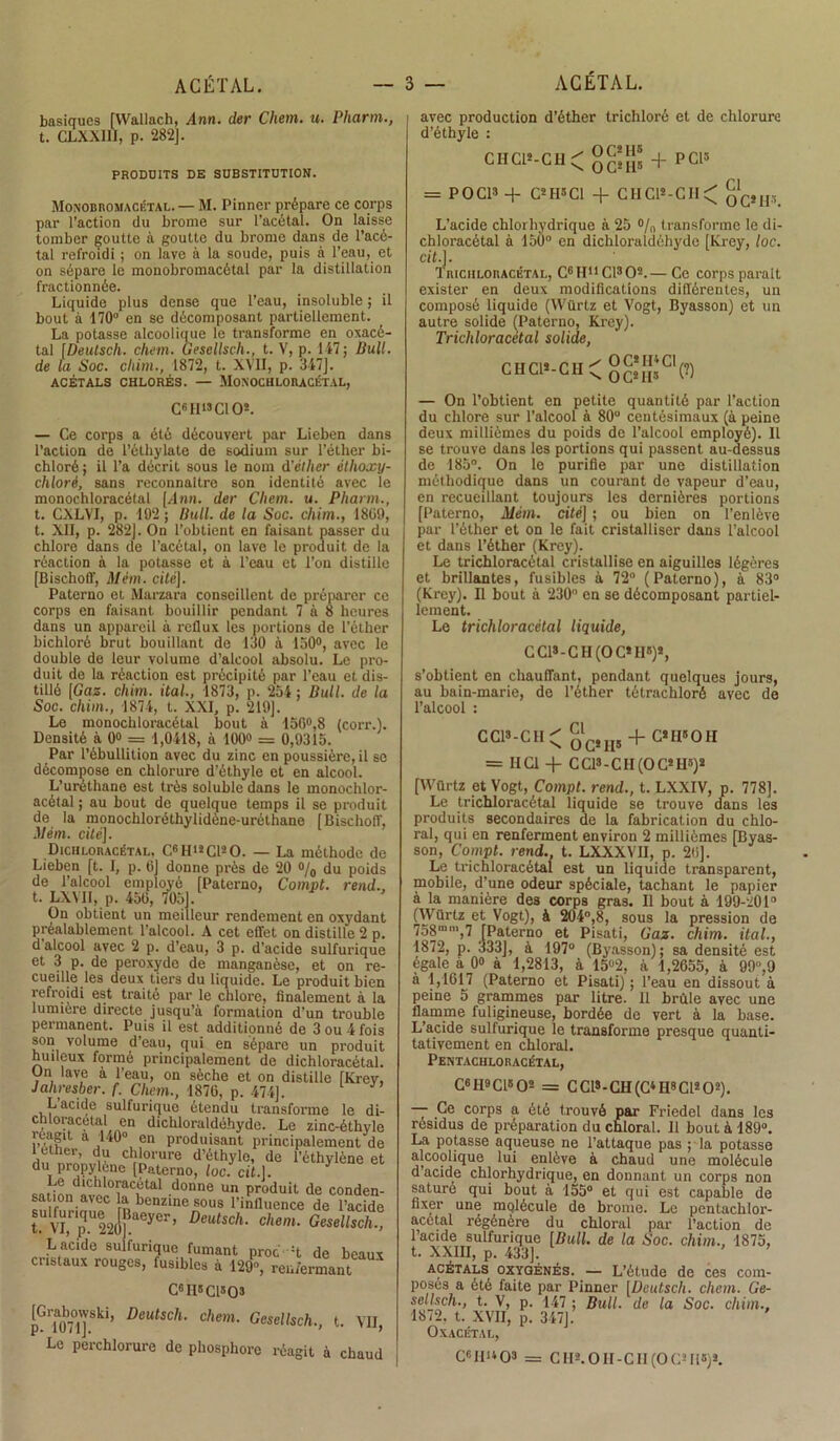 basiques [Wallach, Ann. der Chem. u. Pharm., t. CLXXIII, p. 282]. PRODUITS DE SUBSTITUTION. Monodromacétal. — M. Pinner prépare ce corps par l’action du brome sur l’acétal. On laisse tomber goutte à goutte du brome dans de l’acé- tal refroidi ; on lave à la soude, puis à l’eau, et on sépare le monobromacétal par la distillation fractionnée. Liquide plus dense que l’eau, insoluble ; il bout à 170° en se décomposant partiellement. La potasse alcoolique le transforme en oxacé- tal [Deutsch. chem. Gesellsch., t. V, p. 147; Bull, de la Soc. chim., 1872, t. XVII, p. 347]. ACÉTALS CHLORÉS. — MONOCHLORACÉTAL, CGII19 Cl O*. — Ce corps a été découvert par Lieben dans l’action de l’éthylate de sodium sur l’éther bi- chloré; il l’a décrit sous le nom d'éther éthoxy- chloré, sans reconnaître son identité avec le monochloracétal [Ann. der Chem. u. Pliann., t. CXLVI, p. 192 ; Bull, de la Soc. chim., 1899, t. XII, p. 282]. On l’obtient en faisant passer du chlore dans de l’acétal, on lave le produit de la réaction à la potasse et à l’eau et l’on distille [Bischoff, Mém. cité]. Paterno et Marzara conseillent de préparer ce corps en faisant bouillir pendant 7 à 8 heures dans un appareil à rellux les portions de l’éther bichloré brut bouillant de 130 à 130°, avec le double de leur volume d’alcool absolu. Le pro- duit de la réaction est précipité par l’eau et dis- tillé {Cas. chim. ital., 1873, p. 254 ; Bull, de la Soc. chim., 1874, t. XXI, p. 219]. Le monochloracétal bout à 150°,8 (corr.). Densité à 0» = 1,0418, à 100» = 0,9315. Par l’ébullition avec du zinc en poussière, il se décompose en chlorure d’éthyle et en alcool. L’uréthane est très soluble dans le monochlor- acétal ; au bout de quelque temps il se produit de la monochloréthylidène-uréthane [Bischoff, Mém. cité]. Dichloracétal, CgH*2C120. — La méthode de Lieben [t. I, p. 6J donne près de 20 % du poids de l’alcool employé [Paterno, Compt. rend., t. LXYII, p. 459, 7051. On obtient un meilleur rendement en oxydant préalablement l’alcool. A cet effet on distille 2 p. d alcool avec 2 p. d’eau, 3 p. d’acide sulfurique et 3 p. de peroxyde de manganèse, et on re- cueille les deux tiers du liquide. Le produit bien refroidi est traité par le chlore, finalement à la lumière directe jusqu’à formation d’un trouble permanent. Puis il est additionné de 3 ou 4 fois son volume d’eau, qui en sépare un produit huileux formé principalement de dichloracétal. On lave a l’eau, on sèche et on distille [Krev, Jahresber. f. Chem., 1879, p. 474]. L’acide sulfurique étendu transforme le di- chloracetal en dichloraldôhyde. Le zinc-éthyle réagit a 140° en produisant principalement de cther, du chlorure d’éthyle, de l’éthylène et du propylône [Paterno, loc. cil.\. CQi;LdlClll°^aCvtal ,donne un produit de conden- sation avec la benzine sous l'influence de l’acide Ïvï,Tyfaeyer’ Deutsch- chem- Gesellsch* Lacide sulfurique fumant proc :t de beaux cristaux rouges, fusibles à 129», renfermant C61I9C1S03 pGT07Ol]VSki’ Deutsch- chem- Gesellsch., t. VII, Le perchlorure de phosphore réagit à chaud avec production d’éther trichloré et de chlorure d’éthyle : CHC1*-CH^ OC*il9 + PC15 = POC19 + C2II5C1 + C1IC12-CII< qC,h, L’acide chlorhydrique à 25 % transforme le di- chloracétal à 150° en dichloraldéhyde [Krey, loc. cit.]. Triciiloracétal, CHL'CFO2.— Ce corps parait exister en deux modifications différentes, un composé liquide (Würtz et Vogt, Byasson) et un autre solide (Paterno, Krey). Triciiloracétal solide, CHCl*-CH<gg{|5*Cl(?) — On l’obtient en petite quantité par l’action du chlore sur l’alcool à 80 centésimaux (à peine deux millièmes du poids de l’alcool employé). 11 se trouve dans les portions qui passent au-dessus de 185°. On le purifie par une distillation méthodique dans un courant de vapeur d’eau, en recueillant toujours les dernières portions [Paterno, Mém. cité] ; ou bien on l’enlève par l’éther et on le fait cristalliser dans l’alcool et dans l’éther (Krey). Le trichloracétal cristallise en aiguilles légères et brillantes, fusibles à 72° (Paterno), à 83° (Krey). Il bout à 230° en se décomposant partiel- lement. Le trichloracétal liquide, CCI9-CH (O C*II8)*, s’obtient en chauffant, pendant quelques jours, au bain-marie, de l’éther tétrachloré avec de l’alcool : CC1*-GH^ oC*H5 + C*H5°H = HCl + CCI9-CH (OC*H9)9 [Würtz et Vogt, Compt. rend., t. LXXIV, p. 778]. Le trichloracétal liquide se trouve dans le3 produits secondaires de la fabrication du chlo- ral, qui en renferment environ 2 millièmes [Byas- son, Compt. rend., t. LXXXVII, p. 29]. Le trichloracétal est un liquide transparent, mobile, d’une odeur spéciale, tachant le papier à la manière des corps gras. Il bout à 199-201° (Würtz et Vogt), à 204°,8, sous la pression de 758mm,7 [Paterno et Pisati, Gaz. chim. ital., 1872, p. 333], à 197° (Byasson); sa densité est égalé à 0» à 1,2813, à 15% à 1,2955, à 99,9 à 1,1617 (Paterno et Pisati) ; l’eau en dissout à peine 5 grammes par litre. Il brûle avec une flamme fuligineuse, bordée de vert à la base. L’acide sulfurique le transforme presque quanti- tativement en chloral. Pentaciiloracétal, C6 II9 Cl8 O2 = CCI9 - CH (C4 H8 Cl2 O2). — Ce corps a été trouvé par Friedel dans les résidus de préparation du chloral. 11 bout à 189°. La potasse aqueuse ne l’attaque pas ; la potasse alcoolique lui enlève à chaud une molécule d acide chlorhydrique, en donnant un corps non saturé qui bout à 155° et qui est capable de fixer une molécule de brome. Le pentachlor- acétal régénère du chloral par l’action de l’acide sulfurique [Bull, de la Soc. chim., 1875, t. XXIII, p. 433]. acétals oxygénés. — L’étude de ces com- posés a été faite par Pinner [Deutsch. chem. Ge- sellsch., t. V, p. 147 ; Bull, de la Soc. chim., 1872. t. XVII, p. 347]. Oxacétal, C«Hi*o9 = CH». O H-CII (OC2 II9)*.