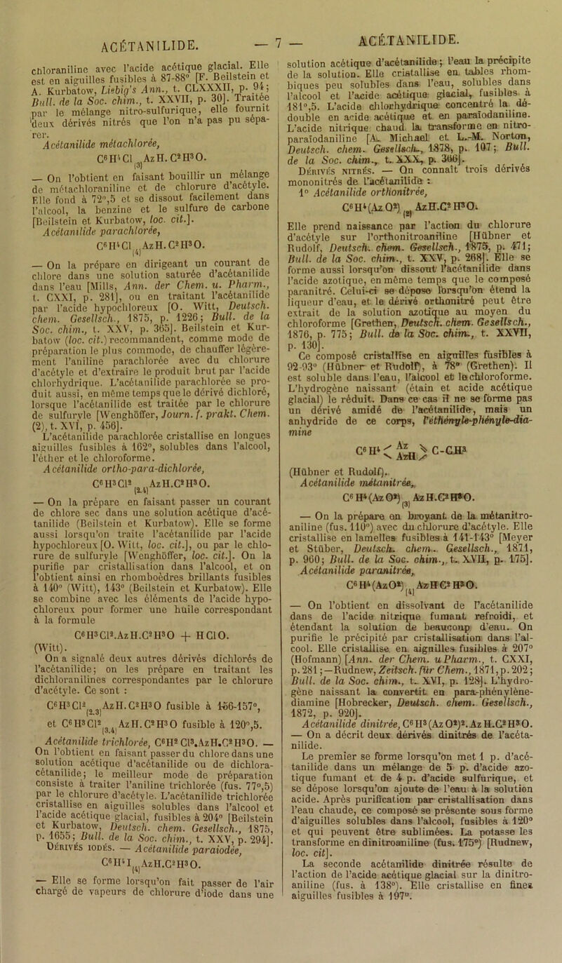 ctiloranilinc avec l’acide acétique glacial. Elle est en aiguilles fusibles à 87-88” [F. Beilstein et A. Kurbatow, Liebig’s Ann., t. CLXXXli, p. y-t, Dnll. de la Soc. chm., t. XXVII, p. 30]. Traitée par le mélange nitro-sulfurique, elle fournit 'deux dérivés nitrés que l’on n a pas pu sèpa- Acétanilide métachloree, C6H''C1 ;1jAzH. CsH30. On l’obtient en faisant bouillir un mélange de métachloraniline et de chlorure d’acétyle. Elle fond à 72”,5 et se dissout facilement dans l’alcool, la benzine et le sulfure de carbone [Beilstein et Kurbatow, toc. cit.]. Acétanilide parachlorée, C6II4C1 AzH.C2II30. (•*) — On la prépare en dirigeant un courant de chlore dans une solution saturée d’acétanilide dans l’eau [Mills, Ann. der Chem. u. Pharm., t. CXXI, p. 281], ou en traitant l’acétanilide par l’acide hypochloreux [O. Witt, Deutsch. chem. Gesellsch-, 1875, p. 1226; Bull, de la Soc. chirn., t. XXV, p. 365]. Beilstein et Kur- batow (loc. cit.) recommandent, comme mode de préparation le plus commode, de chauffer légère- ment l’aniline parachlorée avec du chlorure d'acôtyle et d’extraire le produit brut par l’acide chlorhydrique. L’acétanilide parachlorée se pro- duit aussi, en môme temps que le dérivé dichloré, lorsque l’acétanilide est traitée par le chlorure de sulfurvle [Wenghoffer, Journ. (. prakt. Chem. (2), t. XVI, p. 456]. L’acétanilide parachlorée cristallise en longues aiguilles fusibles à 162°, solubles dans l’alcool, l’éther et le chloroforme. A cètanilide ortho-para-dichlorée, C6 H3 Cl2 4)AzH.C*H»0. — On la prépare en faisant passer un courant de chlore sec dans une solution acétique d’acé- tanilide (Beilstein et Kurbatow^. Elle se forme aussi lorsqu’on traite l’acétanilide par l’acide hypochloreux [O. VVitt, loc. cit.], ou par le chlo- rure de sulfuryle [Wenghoffer, loc. cif.]. On la purifie par cristallisation dans l’alcool, et on l'obtient ainsi en rhomboèdres brillants fusibles à 140” (VVitt), 143” (Beilstein et Kurbatow). Elle se combine avec les éléments de l’acide hypo- chloreux pour former une huile correspondant à la formule C6H3Cl2.AzlI.C2H30 + H Cl O. (Witt). On a signalé deux autres dérivés dichlorés de l’acètanilide; on les prépare en traitant les dichloranilines correspondantes par le chlorure d’acétyle. Ce sont : C6H3Cl2(,3)AzH.C2H30 fusible à 1-66-157”, et C« H3 Cl* AzII.C2H30 fusible à 120”,5. Acétanilide trichlorée, C6IIsCl3.AzIT.C8lI30. — On l’obtient en faisant passer du chlore dans une solution acétique d’acétanilide ou de dichlora- cétanilide; le meilleur mode de préparation consiste à traiter l’aniline trichlorée (fus. 77°,5) par le chlorure d’acétyle. L’acétanilide trichlorée cnstallise en aiguilles solubles dans l’alcool et 1 acide acétique glacial, fusibles à 204” [Beilstein ct ,ow[> Deutsch. chem. Gesellsch., 1875, P- i®55; Bull, de la Soc. chim., t. XXV, p. 294], Dérives iodés. — Acétanilide paraiodée, C«IM|4)AzH.C2H30. — Elle se forme lorsqu’on fait passer de l’air chargé de vapeurs de chlorure d’iode dans une _ ACÉ.TANrLfDE. solution acétique d’acétanilido ; l’eau la précipite de la solution. Elle cristallise en. tables rhom- liiques peu solubles dans l’eau, solubles dans l’alcool et l’acide acétique.- glacial, fusibles a 181”,5. L’acide chlorhydrique concentré la dé- doublé en acide acétique et en paraïodaniline. L’acide nitrique chaud la transforme en nitro- paraïodaniline [Au Michael et L.-M. Norton, Deutsch. chem. Gesellsclu, 1878, p. 107 ; Bull, de la Soc. chim.y t., XX.X, p. 366]. Dérivés nitrés. — On connaît trois dérivés mononitrés de l’acétanilide : 1° Acétanilide ortHonitrée, C6H4(AzO*) AzH.CsIF,Oi Elle prend naissance par l’action du chlorure d’acétyle sur l’orthonitroaniline [Hübner et Rudolf, Deutsch. chem. Gesellsch., l’8T5, p. 471; Bull, de la Soc. chim., t. XXV, p. 268]. Elle se forme aussi lorsqu’on dissout l’àcétanilide dans l’acide azotique, en même temps que le composé paranitré. Celui-ci se dépose- lorsqu'on étend la liqueur d’eau, et le dérivé ortkonitré peut être extrait de la solution azotique au moyen du chloroforme [Grethen, Deutsch. chem. Gesellsch., 1876, p. 775; Bull, de la Sàc. chim., t. XXVII, p. 130J. Ce composé cristallise en aiguilles fusibles à 92-93” (Hübner et Rudolf), à T8” (Grethen). Il est soluble dans l’eau, l'alcool et le chloroforme. L’hydrogène naissant (étain et acide acétique glacial) le réduit. Dans ce cas il ne se forme pas un dérivé amidé de l’acétanilide, mais un anhydride de ce corps, Vèthértyle-phényle-dia- mine C6H<^h>c-g*3 (Hübner et Rudolf). Acétanilide métanitrée„ C« H* (Aï O») |3) Az H.G2H*0. — On la prépare on broyant de la métanitro- aniline (fus. 110) avec du chlorure d’acétyle. Elle cristallise en lamelles fusibles à 141-143° [Meyer et Stüber, Deutsch. chem.. Gesellsch., 1871, p. 960; Bull, de la Soc. chim.,.t... XVII, p. 175]. Acétanilide paranitrée, C6H4(Az0*)r]AïHG*H»0. — On l’obtient en dissolvant de l’acétanilide dans de l’acide nitrique fumant refroidi, et étendant la solution de beaucoup d’eau. On purifie le précipité par cristallisation dans l’al- cool. Elle cristallise, en aiguilles fusibles à 207° (Hofmann) [Ann. der Chem, u Pliarm., t. CXXI, p. 281 ;—Rudnew, Zeilsch.für Chem., 1871,p. 202 ; Bull, de la Soc. chim., t.. X,VI, p. 128]. L’hydro- gène naissant la convertit en para-phénylène- diamine [Hobrecker, Deutsch. chem. Gesellsch., 1872, p. 920]. Acétanilide dinitrèe, C6 II3(Az O2)2. Az H.C*HsO. — On a décrit deux dérivés dinitrès de l’acéta- nilide. Le premier se forme lorsqu’on met 1 p. d’acé- tanilide dans un mélange de 5 p. d’acide azo- tique fumant et de 4 p. d’acide sulfurique, et se dépose lorsqu’on ajoute de l’eau à la solution acide. Après purification par cristallisation dans l’eau chaude, ce composé se présente sous forme d’aiguilles solubles dans l’alcool, fusibles à 120“ et qui peuvent être sublimées. La potasse les transforme en dinitroaniline (fus. l'75°) [Rudnew, loc. ciij. La seconde acétanilide dinitrèe résulte de l’action de l’acide acétique glacial sur la dinitro- aniline (fus. à 138”). Elle cristallise en finea aiguilles fusibles à 197”.