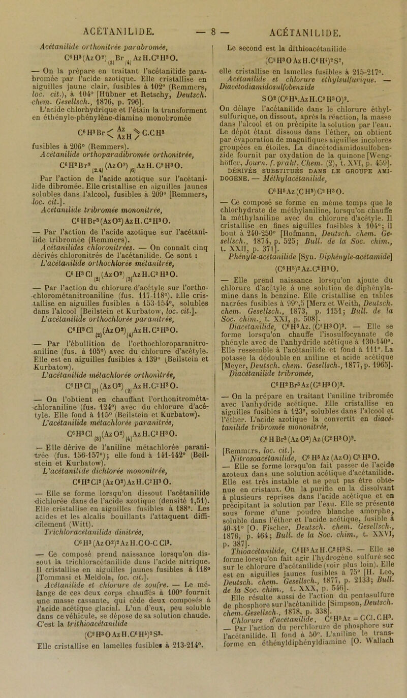 Acètanilide orthonitrée parabromèe, C« H* ( Az O2) Br 4) Az H .C2 II3 0. — On la prépare en traitant l’acétanilide para- bromée par l’acide azotique. Elle cristallise en aiguilles jaune clair, fusibles à 102° (Remmcrs, loc. rit.), à 104° [Hübner et Retschy, Deutsch. chem. Gesellsch., 1876, p. 796], L’acide chlorhydrique et l’étain la transforment en cthényle-phénylène-diamine monobromée C6H3Br< AzH/C-GHS fusibles à 206° (Remmers). Acètanilide orthoparadibromée orthonitrée, C6H2Br2 (AzO2) AzH.C2H80. (2.4J (6) Par l’action de l’acide azotique sur l’acètani- Jide dibromée. Elle cristallise en aiguilles jaunes solubles dans l’alcool, fusibles à 209“ [Remmers, loc. cit.]. Acètanilide tribromêe mononitrée, C6 H Br8 (Az O2) Az H. G2 H3 O. — Par l’action de l’acide azotique sur l’acétani- lide tribromêe (Remmers). Acétanilides chloronitrees. — On connaît cinq dérivés chloronitrés de l’acétanilide. Ce sont : L'acètanilide orthochlorée métanitrée, C® H3 Cl l0l (Az O*) Az H.C2 113O. 1*1 (3) — Par l’action du chlorure d’acétyle sur l’ortho- -chlorométanitroaniline (fus. 117-118°). Elle cris- tallise en aiguilles fusibles à 153-154°, solubles dans l’alcool [Beilstein et Kurbatow, loc. cit.]. L'acétaniliae orthochlorée paranitrée, C6H3C1 |ol(AzO*)(4)AzH.C2H30. — Par l’ébullition de l’orthochloroparanitro- aniline (fus. à 105°) avec du chlorure d’acétyle. Elle est en aiguilles fusibles à 139° (Beilstein et .Kurbatow). L'acètanilide métachlorée orthonitrée, Ce H3 Cl |3| (Az O2) (2) Az H.C2 H3 O. — On l’obtient en chauffant l’orthonitrométa- -chloraniline (fus. 124°) avec du chlorure d’acé- tyle. Elle fond à 115° (Beilstein et Kurbatow). L'acètanilide métachlorée paranitrée, C6H3C1 (3J(Az02)|iJAzH.C2H30. — Elle dérive de l’aniline métachlorée parani- trée (fus. 156-157°); elle fond à 141-142° (Beil- stein et Kurbatow). L'acètanilide dichlorée mononitrée, C« H* Cl* (Az O2) Az H.C2H3 O. — Elle se forme lorsqu’on dissout l’acétanilide dichlorée dans de l’acide azotique (densité 1,51). Elle cristallise en aiguilles fusibles à 188°. Les acides et les alcalis bouillants l’attaquent diffi- cilement (Witt). Trichloracètanilide dinitrée, C« H* (Az O2)2 Az H.CO-C Cl3. — Ce composé prend naissance lorsqu’on dis- sout la trichloracétanilide dans l’acide nitrique. 11 cristallise en aiguilles jaunes fusibles à 118° (Tommasi et Meldola, loc. cit.]. Acètanilide et chlorure de soufre. — Le mé- lange de ces deux corps chauffés à 100 fournit une masse cassante, qui cède deux composés à l’acide acétique glacial. L’un d’eux, peu soluble dans ce véhicule, se dépose de sa solution chaude. C’est la trithioacétanilide (C2 H3 O Az H .C6 H4)2 S3- Elle cristallise en lamelles fusibles à 213-214°. Le second est la dithioacétanilide (C2H3OAzII.C«H‘)2S2, elle cristallise en lamelles fusibles à 215-217°. Acètanilide et chlorure éthylsulfurique. — Diacétodiamidosulfobenzide S O* (CBH4.AzH.C2H30)2. On délaye l’acètanilide dans le chlorure éthyl- sulfurique, on dissout, après la réaction, la masse dans l’alcool et on précipite la solution par l’eau. Le dépôt étant dissous dans l’éther, on obtient par évaporation de magnifiques aiguilles incolores groupées en étoiles. La diacétodiamidosulfoben- zide fournit par oxydation de la quinone [Weng- hôffer, Journ. f.pralct. Chem. (2), t. XVI, p. 459]. DÉRIVÉS SUBSTITUÉS DANS LE GROUPE AMI- dogène. — Méthy lacétanilide, Cc Il5Az (CH8)C2H30. — Ce composé se forme en môme temps que le chlorhydrate de méthylaniline, lorsqu’on chauffe la méthylaniline avec du chlorure d’acétyle. Il cristallise en fines aiguilles fusibles à 104°; il bout à 240-250° [Ilofmann, Deutsch. chem. Ge- sellsch., 1874, p. 525; Bull, de la Soc. chim., t. XXII, p. 371]. Phényle-acétanilide [Syn. Diphényle-acétamide] (C6H3)2Az.C2H30. — Elle prend naissance lorsqu’on ajoute du chlorure d’acélyle à une solution de diphényla- mine dans la benzine. Elle cristallise en tables nacrées fusibles à 99°,5 [Merz et Weith, Deutsch. chem. Gesellsch., 1873, p. 1151; Bull, de la Soc. chim., t. XXI, p. 508]. Diacétanilide, C«H3Az. (C2II30)2. — Elle se forme lorsqu’on chauffe l’isosulfocyanate de phényle avec de l’anhydride acétique à 130-140°. Elle ressemble à l’acètanilide et fond à 111°. La potasse la dédouble en aniline et acide acétique [Meyer, Deutsch. chem. Gesellsch., 1877,p. 1965]. Diacétanilide tribromêe, C6H2Br3Az(C2 H3 O)2. — On la prépare en traitant l’aniline tribromêe avec l’anhydride acétique. Elle cristallise en aiguilles fusibles à 123°, solubles dans l’alcool et l’éther. L’acide azotique la convertit en diacé- tanilide tribromêe mononitrée, C6 II Br3 (Az O2) Az(C2H30)2. [Remmers, loc. cit.J. Nitrosoacétaniliae, C6H5Az(Az0)C2H30. — Elle se forme lorsqu’on fait passer de l’acide azoteux dans une solution acétique d’acétanilide. Elle est très instable et ne peut pas être obte- nue en cristaux. On la purifie en la dissolvant à plusieurs reprises dans l’acide acétique et en précipitant la solution par l’eau. Elle se présente sous forme d’une poudre blanche amorphe^ soluble dans l’éther et l’acide acétique, fusible a 40-41° [O. Fischer, Deutsch. chem. Gesellsch., 1876, p. 464; Bull, de la Soc. chim., t. XXVI, P' Thioacétamlide, G«H3AzH.C*H3S. — Elle se forme lorsqu’on fait agir l’hydrogène sulfuré sec sur le chlorure d’acétanilide (voir plus loin), hile est en aiguilles jaunes fusibles à 75° [H. Léo, Deutsch. chem. Gesellsch., 187/, p. 2133; Bull, de la Soc. chim., t. XXX, p. 546). Elle résulte aussi de l’action du pentasuliure de phosphore sur l’acétanilide [Simpson, Deutsch. chem. Gesellsch., 1878, p. 338). Chlorure dacetanihde, C(iH5Az = CCI.LU . Par l’action du pcrchlorure de phosphore sur l’acélanilide. Il fond à 50°. L’aniline le trans- forme en éthényldiphényldiamine [O. Wallach