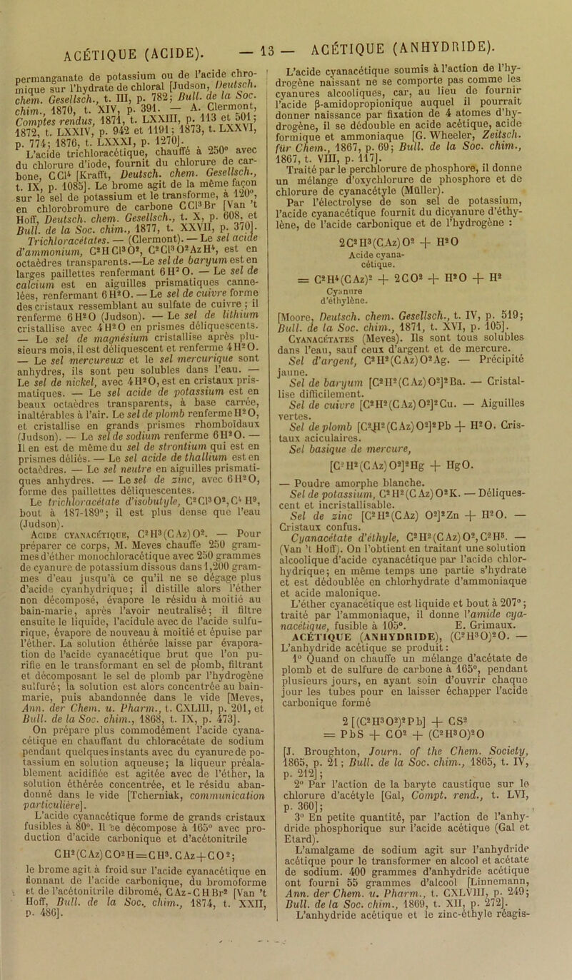 permanganate de potassium ou de l’acide chro- rnique sur l’hydrate de chloral [Judson, Deutsch. chem. Gesellsch., t. III, p. 782; Bull, de la Soc. chim., 1870, t. XIV, P. 391. - A- Clermont, Comptes rendus, 1871, t. L£Xffl, p. 113 et 501, 1872, t. LXXIV, p. 942 et 1191; 1873, t. LXX\I, p. 774; 1870, t. LXXXI, p. 1270]. L’acide trichloracétique, chauffe a 250 avec du chlorure d’iode, fournit du chlorure de car- bone, CCI4 [Krafft, Deutsch. chem. Gesellsch., t. IX, p. 1085]. Le brome agit de la même façon sur le sel de potassium et le transforme, a.120 , en chlorobromure de carbone CCI3Br [Van t Hoff, Deutsch. chem. Gesellsch., t. X, p. 008, et Bull, de la Soc. chim., 1877, t. XXMI, p. 3701. Trichloracétates. — (Clermont). — Le sel acide d'ammonium, C2HC1302, C2Cl302AzH4, est en octaèdres transparents.—Le sel de baryum est en larges paillettes renfermant 6 H5 O. — Le sel de calcium est en aiguilles prismatiques canne- lées, renfermant 6 I120. — Le sel de cuivre forme des cristaux ressemblant au sulfate de cuivre; il renferme 6 H2O (Judson). — Le sel, de lithium cristallise avec 4 H2 O en prismes déliquescents. — Le sel de magnésium cristallise après plu- sieurs mois, il est déliquescent et renferme 4 II2 O. — Le sel mercureux et le sel mercurique sont anhydres, ils sont peu solubles dans l’eau. — Le sel de nickel, avec 4Il20,est en cristaux pris- matiques. — Le sel acide de potassium est en beaux octaèdres transparents, à base carrée, inaltérables à l’air. Le sel de plomb renferme H2 O, et cristallise en grands prismes rhomboïdaux (Judson). — Le sel de sodium renferme 6H20. — Il en est de même du sel de strontium qui est en prismes déliés. — Le sel acide de thallium est en octaèdres. — Le sel neutre en aiguilles prismati- ques anhydres. — Le sel de zinc, avec 6 II2 O, forme des paillettes déliquescentes. Le trichloracétate d’isobutyle, C2C130*,C4 II9, bout à 187-189°; il est plus dense que l’eau (Judson). Acide cyanacétique, C2 H3 (C Az) O2. — Pour préparer ce corps, M. Meves chauffe 250 gram- mes d’éther monochloracétique avec 250 grammes de cyanure de potassium dissous dans 1,200 gram- mes d’eau jusqu’à ce qu’il ne se dégage plus d'acide cyanhydrique; il distille alors l’éther non décomposé, évapore le résidu à moitié au bain-marie, après l’avoir neutralisé; il filtre ensuite le liquide, l’acidule avec de l’acide sulfu- rique, évapore de nouveau à moitié et épuise par l’éther. La solution éthérée laisse par évapora- tion de l’acide cyanacétique brut que l’on pu- rifie en le transformant en sel de plomb, filtrant et décomposant le sel de plomb par l’hydrogène sulfuré; la solution est alors concentrée au bain- marie, puis abandonnée dans le vide [Meves, Ann. der Chem. u. Pharm., t. CXLIII, p. 201, et Bull, de la Soc. chim., 1808, t. IX, p. 473]. On prépare plus commodément l’acide cyana- cétique en chauffant du chloracètate de sodium pendant quelques instants avec du cyanurcdc po- tassium en solution aqueuse; la liqueur préala- blement acidifiée est agitée avec de l’éther, la solution éthérée concentrée, et le résidu aban- donné dans le vide [Tcherniak, communication particulière]. L’acide cyanacétique forme de grands cristaux fusibles à 80. 11 'se décompose à 165° avec pro- duction d’acide carbonique et d’acètonitrile CIl2(CAz)C02H=CH3. CAz-fCO2; le brome agit à froid sur l’acide cyanacétique en àonnanl de l’acide carbonique, du bromoforme et de l’acétonitrile dibromé, CAz-CHBr2 [Van ’t Hoff, Bull, de la Soc., chim., 1874, t. XXII, O. 480]. ’ L’acide cyanacétique soumis à l’action de l’hy- drogène naissant ne se comporte pas comme les cyanures alcooliques, car, au lieu de fournir l’acide [3-amidopropionique auquel il pourrait donner naissance par fixation de 4 atomes d’hy- drogène, il se dédouble en acide acétique, acide formique et ammoniaque [G. Wheeler, Zeitsch. fur Chem., 1807, p. 09; Bull, de la Soc. chim., 1807, t. VIII, p. 117]. Traité par le perchlorure de phosphore, il donne un mélange d’oxychlorure do phosphore et de chlorure de cyanacétyle (Muller). Par l’électrolyse de son sel de potassium, l’acide cyanacétique fournit du dicyanure d’éthy- lène, de l’acide carbonique et de l’hydrogène : 2C2II3(CAz)02 + H2 O Acide cyana- cétique. = C2Il4(CAz)2 + 2 CO2 + H2 O + H2 Cyanure d’éthylène. [Moore, Deutsch. chem. Gesellsch-, t. IV, p. 519; Bull, de la Soc. chim., 1871, t. XVI, p. 105]. Cyanaciîtates (Meves). Ils sont tous solubles dans l’eau, sauf ceux d’argent et de mercure. Sel d’argent, C2H2(CAz)02Ag. — Précipité jaune. Sel de baryum [C2II2(C Az) 02]2Ba. — Cristal- lise difficilement. Sel de cuivre [C2II2(CAz)02]2Cu. — Aiguilles vertes. Sei 'de plomb [C2TI2(CAz)02]2Pb -f H20. Cris- taux aciculaircs. Sel basique de mercure, [C-II2 (CAz) Os]2IIg -]- HgO. — Poudre amorphe blanche. Sel de potassium, C2H2(CAz)02K. — Déliques- cent et incristallisable. Sel de zinc [C2H2(CAz) 02]2Zn -]- H20. — Cristaux confus. Cyanacétate d'éthyle, C2H2(CAz)02,C2H5. — (Van ’t lloffj. On l’obtient en traitant une solution alcoolique d’acide cyanacétique par l’acide chlor- hydrique; en même temps une partie s’hydrate et est dédoublée en chlorhydrate d’ammoniaque et acide malonique. L’éther cyanacétique est liquide et bout à 207° ; traité par l’ammoniaque, il donne I’amide cya- nacélique, fusible à 105°. E. Grimaux. ACÉTIQUE (ANHYDBIDE), (C2H30)20. — L’anhydride acétique se produit : 1° Quand on chauffe un mélange d’acétate de plomb et de sulfure de carbone à 165°, pendant plusieurs jours, en ayant soin d’ouvrir chaque jour les tubes pour en laisser échapper l’acide carbonique formé 2 [(C2 II3 O2)2 P b] + CS2 = PbS + CO2 + (C2 H3 O)2 O [J. Broughton, Journ. of lhe Chem. Society, 1865, p. 21; Bull, de la Soc. chim., 1865, t. IV, p. 212] ; 2° Par l’action de la baryte caustique sur le chlorure d’acétyle [Gai, Compt. rend., t. LVI, p. 360]; 3° En petite quantité, par l’action de l’anhy- dride phosphorique sur l’acide acétique (Gai et Etard). L’amalgame de sodium agit sur l’anhydride acétique pour le transformer en alcool et acétate de sodium. 400 grammes d’anhydride acétique ont fourni 55 grammes d’alcool [Linncmann, Ann. der Chem. u. Pharm., t. CXLV11I, p. 249; Bull, delà Soc. chim., 1869, t. XII, p. 272]. | L’anhydride acétique et le zinc-èthyle réagis-