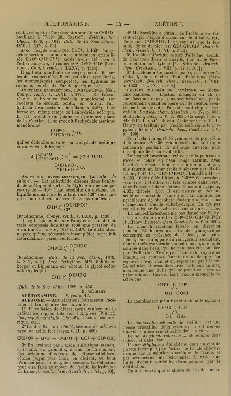 sent vivement et fournissent une acétone O H8 O, bouillant à 77-80° [M. Saytzeff, Zeitsch. fur Chem., 1870, p. 104; Bull, de la Soc. chim., 1870, t. XIV, p. 53]. Avec l’oxyde stannique SnO2, à 150° l’anhy- dride acétique donne une combinaison cristalli- sée Sn02(C4Hr'03)2; après avoir été lavé à l’éther anhydre, il renferme SnO2C4H6O3 [Lau- rence, Compt. rend., t. LXXV, p. 1524]. Il agit sur une foule de corps pour en former les dérivés acétylés ; il en est ainsi avec l’urée, les ammoniaques composées, les hydrates de carbone, les alcools, l’acide picrique, etc. Anhydride bromacétique, (G2 II2 Br O)2 O. [Gai, Compt. rend., t. LXXI, p. 272]. — En faisant réagir le bromure d’acétyle monobromé sur l’acétate de sodium fondu, on obtient l’an- hydride bromacétique bouillant à 245°; il se forme en même temps de l’anhydride acétique. Il est probable que, dans une première phase de la réaction, il se produit l’anhydride acétique monobromé C2H30 vn C2H2BrO qui se dédouble ensuite en anhydride acétique et anhydride bibromé : 2 /Ci'H30 n \C2H2Br O x °) (C2II30)20 + C2H2BrO v. n C2 H2 Br O ^ U Anhydride hypochloracétique (acétate de chlore). — Cet anhydride dissous dans l’anhy- dride acétique absorbe l’acétylène à une tempé- rature de — 10° ; l’eau précipite du mélange un liquide aromatique bouillant vers 120° sous une pression de 2 centimètres. Ce corps renferme C2H2 / (OC2H3O)2 \ Cl* [Prudhomme, Compt. rend., t. LXX, p. 1136]. Il agit également sur l’amylène; on obtient trois composés bouillant sous une pression de 4 millimètres à 85°, 102° et 140°. La distillation n’opère qu’une séparation incomplète ; le produit intermédiaire parait renfermer C5 H9 Cl ^ 0C21I30 ^ Cl [Prudhomme, Bull, de la Soc. chim,, 1870, t. XIV, p. 3]. Avec l’éthylène, MM. Schützen- berger et Lippmann ont obtenu le glycol acéto- chlorhydrique C*H< °081180 [Bull, de la Soc. chim., 1865, p. 438]. E. Grimaux. ACÉTOXAMINE. — Voyez p. 17. ACÉTONE. — Aux réactions fournissant l’acé- tone il faut ajouter les suivantes : 1° L’oxydation de divers corps renfermant le radical isopropyle, tels que Vamylène (Würlz), Visopropylœnantliyle (Popofï), l’acido isobuty- rique, etc.; 2° La distillation de l’acétylacétate de méthyle avec un acide fort (voyez t. II, p. 406) CsH803 + H20 = C3IIeO -f CO2 -f Cil3.OH; 3° En traitant par l’acide sulfurique étendu, et le zinc en grenaille, à une douce chaleur, des cristaux d’hydrate de dibromodichlora- cétone (voyez plus loin), on obtient, au bout d’un temps assez long, de l’acétone. La réduction peut être faite au moyen de l’acide iodhydrique O. Lange, üeutsch. chem. Gesellsch,, t. VI, p. 98] ; 4° M. Sorokine a obtenu de l’acétone en fai- sant réagir l’oxyde d’argent sur le diiodhydrate d’allylèue C3 H*.2III. Il en conclut que la for- mule de ce dernier est CH3.CI2.CH3 [Deutsch chem. Gesellsch., t. VI, p. 562] ; 5° L’acide sulfurique saturé d’allylène, étendu de beaucoup d’eau et distillé, fournit de l’acé- tone et du mésitylène [A. Schrohe, Deutsch. chem. Gesellsch., t. VIII, p. 17 et 367]; 6° L’acétone a été aussi signalée, accompagnée d’alcool, dans l’urine d’un diabétique [Mar- kownikoff, Deutsch. chem. Gesellsch., t. VIII, p. 1683, et t. IX, p. 1604]. DÉRIVÉS CHLORÉS DE L'ACÉTONE. — MoNO- chloracétone. — L’action ménagée du chlore sur l’acétone donne la monochloracétone, parti- culièrement quand on opère sur de l’acétone ren- fermant encore de l’alcool méthylique [Kri- waksin, Deutsch. chem. Gesellsch., t. IV, p. 563, et Bischoff, ibid., t. V, p. 863]. Ce corps bout à 118-121°. Il a ôté obtenu également par M. L. Henry en traitant par l’acide sulfurique le pro- pylène dichlorè [Deutsch, chem, Gesellsch., t. V, p. 190]. Pour cela, il a agité 45 grammes de propylène dichlorè avec 250-300 grammes d’acide sulfurique concentré pendant 15 minutes environ, puis il a ajouté de l’eau et distillé. La monochloracétone traitée par la potasse en excès se colore en beau rouge carmin. Avec l’acétate de potassium, en solution alcoolique, elle fournit un éther facile à séparer par distil- lation, C H3- C O - C H2 (C2 H3 O2). Densité à 11° = 1.053. Point d’ébullition, à 745mm de pression, vers 175°. Cet éther est très soluble dans l’eau, dans l’alcool et dans l’éther. Densité de vapeur, 4,02; théorie, 4,00. Il est neutre et devient acide au contact de l’eau ou de l’air humide. Le perchlorure de phosphore l’attaque à froid sans dégagement d’acide chlorhydrique. On n’a pas réussi à isoler l’alcool correspondant à cet éther. La monochloracétone n’a pas donné par l’éthy- la'n de sodium un éther CH3-C0-CH2(C2H50) [I.. Henry, Deutsch. chem. Gesellsch., t. V, p. 906]. La monochloracétone laissée en digestion pendant 24 heures avec l’acide cyanhydrique concentré en présence de l’alcool, au bain- marie, dans un appareil à réfrigérant ascendant, donne, après évaporation au bain-marie, une huile soluble dans l’eau, qui ne peut pas être purifiée par distillation. Traité par l’acide chlorhydrique étendu, ce composé fournit un acide que l’on sépare en évaporant et en reprenant par l’éther. La solution éthèrée, décolorée par le noir animal, abandonne une huile qui se prend en cristaux prismatiques. Ceux-ci sont l’acide monochlora- cètonique, CH2C1-C-CI13 / \ OH CO2 II. La combinaison primitive était donc le cyanure CH2 Cl-C-CH3 /\ OH CAz. Le monochloracètonate de sodium est une masse cristalline déliquescente ; le sel ammo- niacal est aussi cristallisable dans le vide. Le sel de plomb est vitreux et soluble dans l’alcool et dans l’eau. h’éther éthylique a été obtenu dans un état de pureté incomplet par l’action de l’acide chlorhy- drique sur la solution alcoolique de l’acide, et par évaporation au bain marie. Il reste une huile d’odeur agréable, décomposable par la distillation. On a constaté que le chlore de l’acide mono-