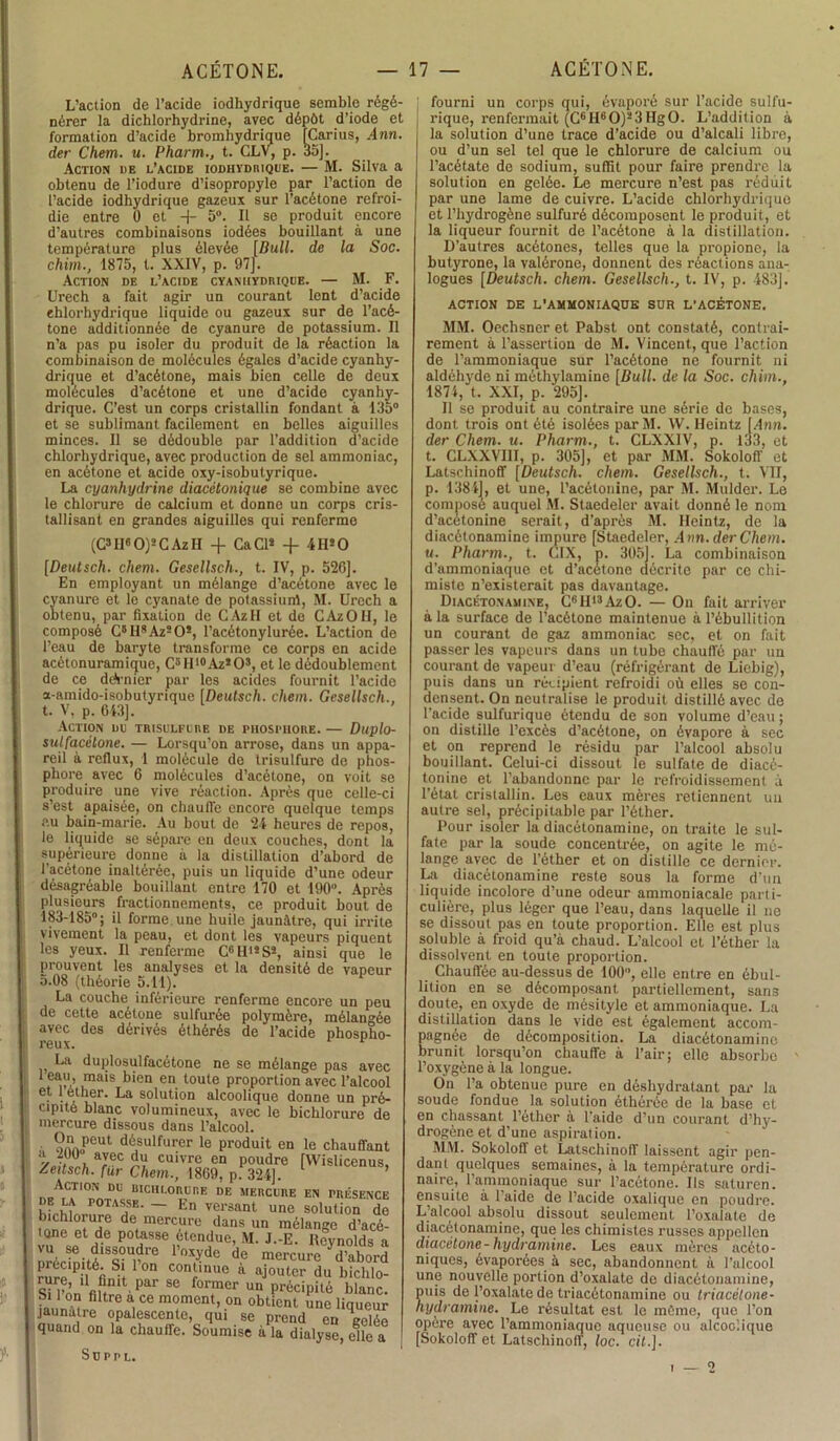 L’action de l’acide iodhydrique semble régé- nérer la dichlorhydrine, avec dépôt d’iode et formation d’acide bromhydrique [Carius, Ann. der Chem. u. Pharm., t. CLV, p. 35]. Action ue l’acide iodhydrique. — M. Silva a obtenu de l’iodure d’isopropyle par l’action de l’acide iodhydrique gazeux sur l’acétone refroi- die entre 0 et -j- 5°. Il se produit encore d’autres combinaisons iodées bouillant à une température plus élevée [Bull, de la Soc. chim., 1875, t. XXIV, p. 97]. Action de l’acide cyanhydriqde. — M. F. Urech a fait agir un courant lent d’acide ehlorhydrique liquide ou gazeux sur de l’acé- tone additionnée de cyanure de potassium. Il n’a pas pu isoler du produit de la réaction la combinaison de molécules égales d’acide cyanhy- drique et d’acétone, mais bien celle de deux molécules d’acétone et une d’acide cyanhy- drique. C’est un corps cristallin fondant à 135° et se sublimant facilement en belles aiguilles minces. Il se dédouble par l’addition d’acide chlorhydrique, avec production de sel ammoniac, en acétone et acide oxy-isobutyrique. La cyanhydrine diacétonique se combine avec le chlorure de calcium et donne un corps cris- tallisant en grandes aiguilles qui renferme (C3II60)2C AzH -f CaCl* -f 4 H* O [Deutsch. chem. Gesellsch., t. IV, p. 526]. En employant un mélange d’acétone avec le cyanure et le cyanate de potassium, M. Urech a obtenu, par fixation de CAzlI et de CAzOII, le composé C5Il,AzsO!, l’acétonylurée. L’action de l’eau de baryte transforme ce corps en acide acétonuramique, C5H1#Az*03, et le dédoublement de ce dcVnier par les acides fournit l’acide a-amido-isobutyrique [Deutsch. chem. Gesellsch., t. V. p. 643]. Action du trisulfure de phosphore.— Duplo- sul[acétone. — Lorsqu’on arrose, dans un appa- reil à reflux, 1 molécule de trisulfure de phos- phore avec 6 molécules d’acétone, on voit se produire une vive réaction. Après que celle-ci s’est apaisée, on chauffe encore quelque temps au bain-marie. Au bout de 24 heures de repos, le liquide se sépare en deux couches, dont la supérieure donne à la distillation d’abord de l’acétone inaltérée, puis un liquide d’une odeur désagréable bouillant entre 170 et 190°. Après plusieurs fractionnements, ce produit bout de 183-185°; il forme une huile jaunâtre, qui irrite vivement la peau, et dont les vapeurs piquent les yeux. Il renferme C6Hi*Ss, ainsi que le prouvent les analyses et la densité de vapeur 5.08 (théorie 5.11). La couche inférieure renferme encore un peu de cette acétone sulfurée polymère, mélangée avec des dérivés éthérés de l’acide phospho- reux. r La duplosulfacétone ne se mélange pas avec 1 eau, mais bien en toute proportion avec l’alcoo e[ • ^ î.er Ea so^u*'*on alcoolique donne un pré cipité blanc volumineux, avec le bichlorure d< mercure dissous dans l’alcool. • ?nnoPeut désulfurer le produit en le chauffant aYec d9 cuivre en poudre [Wislicenus, teitsch. fur Chem., 1869, p. 324]. CT ION DU BICHLORURE DE MERCURE EN PRÉSENCI wm P0TA?E- ~ En versant une solution de bichJorure de mercure dans un mélange d’acé- tQne et de potasse étendue, M. J.-E. Iteynolds a vu se dissoudre l’oxyde de mercure Vabord rnrpPntér ° Conilnue «■ ajouter du bichlo- Si l-nn fi!111' par 86 former un précipité blanc. faun^rf1 a, Ce m°meDt’ °n 0bÜCnt une liqueur jaunalie opalescente, qui se prend en celée quand on la chauffe. Soumise à la dialyse, elle a Suppl. ' fourni un corps qui, évaporé sur l’acide sulfu- rique, renfermait (C6 H6 O)2 3 Hg O. L’addition à la solution d’une trace d’acide ou d’alcali libre, ou d’un sel tel que le chlorure de calcium ou l’acétate de sodium, suffit pour faire prendre la solution en gelée. Le mercure n’est pas réduit par une lame de cuivre. L’acide chlorhydrique et l’hydrogène sulfuré décomposent le produit, et la liqueur fournit de l’acétone à la distillation. D’autres acétones, telles que la propione, la butyrone, la valérone, donnent des réactions ana- logues [Deutsch. chem. Gesellsch., t. IV, p. 483]. ACTION DE L'AMMONIAQUE SUR L’ACÉTONE. MM. Oechsner et Pabst ont constaté, contrai- rement a l’assertion de M. Vincent, que l’action de l’ammoniaque sur l’acétone ne fournit ni aldéhyde ni méthylamine [Bull, de la Soc. cliim., 4874, t. XXI, p. 295]. Il se produit au contraire une série de bases, dont trois ont été isolées par M. W. Ileintz [Ann. der Chem. u. Pharm., t. CLXXIV, p. 133, et t. CLXXVIII, p. 305], et par MM. Sokoloff et Latschinoff [Deutsch. chem. Gesellsch., t. VII, p. 1384], et une, l’acétonine, par M. Mulder. Le compose auquel M. Staedeler avait donné le nom d’acetonine serait, d’après M. Ileintz, de la diacétonamine impure [Staedeler, Ann. der Chem. u. Pharm., t. CIX, p. 305]. La combinaison d’ammoniaque et d’acétone décrite par ce chi- miste n’existerait pas davantage. Diacétonamine, C6H13AzO. — On fait arriver a la surface de l’acétone maintenue à l’ébullition un courant de gaz ammoniac sec, et on fait passer les vapeurs dans un tube chauffé par un courant de vapeur d’eau (réfrigérant de Liebig), puis dans un récipient refroidi où elles se con- densent. On neutralise le produit distillé avec de l’acide sulfurique étendu de son volume d’eau ; on distille l’excès d’acétone, on évapore à sec et on reprend le résidu par l’alcool absolu bouillant. Celui-ci dissout le sulfate de diacé- tonine et l’abandonne par le refroidissement à l’état cristallin. Les eaux mères retiennent un autre sel, précipitable par l’éther. Pour isoler la diacétonamine, on traite le sul- fate par la soude concentrée, on agite le mé- lange avec de l’éther et on distille ce dernier. La diacétonamine reste sous la forme d’un liquide incolore d’une odeur ammoniacale parti- culière, plus léger que l’eau, dans laquelle il ne se dissout pas en toute proportion. Elle est plus soluble à froid qu’à chaud. L’alcool et l’éther la dissolvent en toute proportion. Chauffée au-dessus de 100, elle entre en ébul- lition en se décomposant partiellement, san3 doute, en oxyde de mésityle et ammoniaque. La distillation dans le vide est également accom- pagnée de décomposition. La diacétonamine brunit lorsqu’on chauffe à l’air; elle absorbe l’oxygène à la longue. On l’a obtenue pure en déshydratant par la soude fondue la solution éthérôe de la base et en chassant l’éther à l’aide d’un courant d’hy- drogène et d’une aspiration. MM. Sokoloff et Latschinoff laissent agir pen- dant quelques semaines, à la température ordi- naire, l’ammoniaque sur l’acétone. Ils saturen. ensuite à l’aide de l’acide oxalique en poudre. L’alcool absolu dissout seulement l’oxafate de diacétonamine, que les chimistes russes appellcn diacélone- hydramine. Les eaux mères acéto- niques, évaporées à sec, abandonnent à l’alcool une nouvelle portion d’oxalate de diacétonamine, puis de l’oxalate de triacétonamine ou triacétone- hydramine. Le résultat est le môme, que l’on opère avec l’ammoniaque aqueuse ou alcoolique [Sokoloff et Latschinoff, loc. cit.].