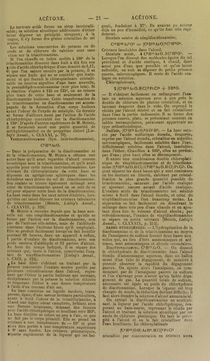 Le tartrate acide forme un sirop incristalli- sable; sa solution alcoolique additionnée d’éther laisse déposer un précipité sirupeux; à la ongue, il s’y forme des grains cristallins de sel leutre. Les solutions concentrées de potasse ou de joude et de chlorure de calcium sont sans ction sur la triacétonamine. Si l’on chauffe en tubes scellés à 100° de la triacétonamine dissoute dans huit à dix fois son \oids d’acide chlorhydrique d’une densité de 1,17, «t que l’on sature ensuite par la potasse, il se sépare une huile qui ne se concrète que lente- ment et qui fournit le chloroplatinate cristalli- sable en courtes aiguilles d’une base nouvelle, la pentadéhydro-acétonamine (voir plus loin). Si la réaction s’opère à 125 ou 135°, on ne trouve plus trace de cette base et seulement de la diacétonaminc huileuse. Cette transformation de la triacétonamine en diacétonamine est accom- pagnée de la formation d’un corps huileux ayant l’odeur de l’oxyde de mésityle. Ce dernier se forme d’ailleurs aussi par l’action de l’acide chlorhydrique concentré sur la diacétonamine à 130°. D’après d’autres expériences de M. Heintz, il se formerait aussi une petite quantité de mélhylchloracétol ou de propylène chloré [Lie- big’s Annal., t. CLXXXI, p. 70], Vinyumacétonavine (Syn. Isotriacétonamine), C8H18AzO. — Dans la préparation de la diacétonamine et de la triacétonamine, M. Heintz a obtenu une autre base qu’il avait regardée d’abord comme isomérique avec la triacétonamine, et quhl avait appelée pour cette raison isotriacétonamine. Les cristaux du chloroplatinate d« cette base se déposent en agrégations sphériques dans les dernières eaux mères du sel de triacétonamine. Son oxalate se trouve également mélangé avec celui de triacétonamine quand on se sert de ce sel pour séparer cette base de la diacétonamine. La base reste dans les eaux mères éthérées, lors- qu’elles ont laissé déposer les cristaux tabulaires de triacétonamine [Heintz, Liebig’s Annal., t. CLXXVIH, p. 32G]. M. Heintz a reconnu depuis que la base nou- velle est une vinyldiacétonamine et qu’elle se forme par l’action sur la diacétonamine, non pas de l’acétone elle-même, mais de l’aldéhyde contenue dans l’acétone brute qu’il employait. Elle se produit facilement lorsqu’on fait bouillir pendant 60 heures, dans un appareil à reflux, 1 partie d’oxalate de diacétonamine, avec son poids environ d’aldéhyde et 12 parties d’alcool. Au bout du temps indiqué, il se sépare des cristaux qui, lavés à l’alcool, constituent l’oxa- lato de vinyldiacétonamine ILiebig's Annal. t. CXCI, p. 122]. t La base libre s’obtient en traitant par la potasse concentrée l’oxalate neutre purilié par plusieurs cristallisations dans l’alcool, repre- nant par l’éther la partie huileuse qui surnage, déshydratant par la potasse la solution éthérée et évaporant l’éther à une douce température à l’aide d’un courant d’air sec. La base constitue un liquide incolore, trans- parent, épais, d’une saveur brûlante particulière, ayant à froid l’odeur de la triméthylamine, à chaud une légère odeur camphrée, brûlant avec une flamme éclairante, donnant des fumées avec l’acide chlorhydrique et bouillant vers 203°. La base distillée se colore un peu à l’air, ce que ne fait pas le corps primitif. Elle se prend en cristaux à une température de — 15° et peut alors être portée à une température supérieure à 0° sans fondre. Les cristaux prismatiques, séparés rapidement de la liqueur qui les bai- gnait, fondaient à 27°. Ils avaient pu attire? déjà un peu d’humidité, ce qu’ils font très rapi- dement. Oxalate neutre de vinyldiacétonamine, C,8H3! Az506 = (C8H18AzO)sC2 H*0*. Cristaux insolubles dans l’alcool. Oxalate acide, 4 C8H15Az0.3C2Hs0''. — Lorsque l’on dissout des molécules égales du sel précédent et d’acide oxalique, à chaud, dans aussi peu d’eau que possible et qu’on laisse refroidir, on voit se déposer de petits prismes- courts, microscopiques. Il reste de l’acide oxa- lique en solution. Chloroplatinate, 2 (C8 H15Az O.H Cl)5 Pt Cl* 3H*0. — Il s’obtient facilement en mélangeant l’oxa- late en solution aqueuse avec à peu près le double de chlorure de platine cristallisé, et en laissant évaporer dans le vide. On reprend le résidu par l’alcool éthérè et on fait cristalliser dans l’eau la partie indissoute. Il se forme dea prismes courts, plats, se présentant souvent en tables rectangulaires, paraissant appartenir au type orthorhombique. Sulfate, (C8 H15 Az 0)s S O1 H2. — La base satu- rée par l’acide sulfurique étendu, évaporée, reprise par l’alcool étendu, cristallise en aiguilles microscopiques, facilement solubles dans l’eau,, difficilement solubles dans l’alcool, insolubles, dans l’éther. Chauffées a 105°, elles ne perden*. pas d’eau; plus haut elles se décomposent. Il existe une combinaison double chloroplati- nique de vinyldiacétonamine et de triacétona- mine (C811's Az 0.11 Cl) fC» H'Uz O.H Cl) Pt CP. On peut séparer les deux bases qui y sont contenues en les mettant en liberté, enlevant par cristal- lisation la plus grande quantité possible de triacétonamine, saturant par l’acide oxalique et ajoutant encore autant d’acide oxalique. L’oxalate acide de triacétonamine est soluble même à froid dans l’alcool étendu, et celui de- vinyldiacétonamine l’est beaucoup moins. La séparation se fait facilement en dissolvant le mélange dans très peu d’eau chaude et en ajou- tant deux fois le volume d’alcool absolu; par refroidissement, l’oxalate de vinyldiacétonamine se sépare en petits cristaux [Heintz, Liebig's Annal., t. CLXXXIX, p. 214]. bases hydrogénées. — L’hydrogénation de la diacétonamine et de la triacétonamine au moyen de l’amalgame de sodium fournit deux bases nou velles qui, au lieu d’être ammoniaques et acé tones, sont ammoniaques et alcools secondaires. Diacétonalcamine, Cf’Hl8AzO. — On dissout le chlorhydrate de diacétonamine dans l’alcool étendu d’ammoniaque aqueuse, dans un ballon muni d’un tube de dégagement, de manière à pouvoir observer la rapidité du dégagement gazeux. On ajoute alors l’amalgame, en com- mençant par de l’amalgame pauvre en sodium et l’on s’arrange pour n’avoir qu’un faible déga- gement de gaz. La quantité totale de sodium, nécessaire est égale au poids du chlorhydrate de diacétonamine. Lorsque la liqueur est trop chargée de soude, la réduction devient difficile; il faut alors étendre la solution d’alcool ammoniacal. On extrait la diacétonalcamine en neutrali- sant la liqueur par l’acide chlorhydrique, éva- porant au bain-marie, reprenant le résidu par l’alcool et traitant la solution alcoolique par un excès de chlorure platinique. On lave le préci- pité à l’alcool et on le fait cristalliser dam l’ean bouillante. Le chloroplatinate [C6 HH (O II) Az II». H Cl]! Pt CH cristallise par concentration en cristaux assez