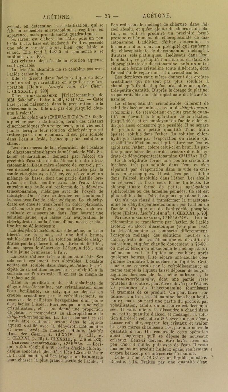 cristal, on détermine la cristallisation, qui se fait en octaèdres microscopiques, réguliers en apparence, mais probablement quadratiques. Sa saveur est d’abord douceâtre, puis un peu brûlante. La base est inodore à froid et possède une odeur caractéristique, bien que faible à chaud. Elle fond à 128°,5 et commence à se sublimer vers 100°. Les cristaux déposés de la solution aqueuse sont hydratés. La triacétonalcamine ne se combine pas avec l’acide carbonique. Elle se dissout dans l’aride azotique en don- nant un sel qui cristallise en aiguilles par éva- poration [Heintz, Liebig's Ann. der Chem. t. CLXXXIH, p. 290]. DÉHYDnoTMACÉTONAMiNB [Trincétonamino de MM. Sokoloff et LatschinofT], C>Hi*Az. — Cette base prend naissance dans la préparation de la triacétonamine. Elle n’a pas été jusqu’ici obte- nue à volonté. Le chloroplatinate (C9H18Az.H Cl)2 Pt CR, facile à purifier par cristallisation, forme des cristaux clinorhombiques d’un rouge brun, qui deviennent jaunes lorsque leur solution chlorhydrique est traitée par le noir animal. Il est peu soluble dans l’eau à froid, beaucoup plus soluble à chaud. Les eaux mères de la préparation de l’oxalate de diacétonamine d’après la méthode de MM. So- koloff et LatschinofT donnent par l’alcool un précipité d’oxalates de diacétonamine et de tria- cétonamine. L’eau mère séparée de ceux-ci, pri- vée d’alcool par distillation, sursaturée par la soude et agitée avec l’éther, cèdo à celui-ci un mélange do bases, dont une partie distille lors- qu’on les fait bouillir avec de l’eau. L’eau entraîne une huilo qui renferme de la déhydro- triacétonamine, mélangée avec de l’oxyde de mésitylo. On sépare ce dernier en combinant la base avec l’acide chlorhydrique. Le chlorhy- drate est ensuite transformé en chloroplatinate. Décomposé par l’hydrogène sulfuré, le chloro- platinate en suspension dans l’eau fournit une solution jaune, qui laisse par évaporation le chlorhydrate sous la forme d’une masse cristal- line brune déliquescente. La déhydrotriacétonamine elle-même, mise en liberté par la soude, est une huile brune, soluble dans l’éther. La solution éthérée déshy- dratée par la potasse fondue, filtrée et distillée, donne, après le départ de l’éther, à 158°, une huile jaune brunissant à l’air. La base s’altère très rapidement à l’air. Ses sels sont également très altérables. L’oxalate neutre est soluble dans l’eau, et l’éther le pré- cipite de sa solution aqueuse; ce précipité a la consistance d’un extrait. Il en est de même de l’oxalate acide. Dans la purification du chloroplatinate de déhydrotriacétonamine, par cristallisation dans l’eau bouillante, ce sel, qui se dépose en croûtes cristallines par le refroidissement, se recouvre de paillettes hexagonales d’un jaune d’or, faciles à isoler. Purifiées par une nouvelle cristallisation, elles ont donné une proportion de platine correspondant au chloroplatinate de dehydrodiacétonamine. La base donnant ce sel parait être contenue surtout dans lo liquide aqueux distillé avec la déhydrotriacétonamine et avec l’oxyde de mésityle [Heintz, Liebig’s ;4'rr VVVT *• CLXXIV, p. 133, et t. CLXXXI, p. 70; t. CLXXXIII, p. 276 et 2831. DEHYDnoPENTAGÉTOfiAMiNE, C^H^Az. — Lors- qu’on fait réagir 8 à 10 parties d’acide chlorhy- drique concentré (densité, 1,17) à 125 ou 135» sur la triacétonamine, si l’on évapore au bain-marie pour chasser la plus grande partie de l’acide, si l’on redissout le mélange de chlorure dans l’ai cool absolu, et qu’on ajoute du chlorure de pla- tine, on voit se produire un précipité formé presque entièrement de chloroplatinate de dia- cétonamine. L’addition d’éther détermine la formation d’un nouveau précipité qui renferme du chloroplatinate de diacétonamine mélangé à d’autres sels platiniques. Redissous dans l’eau bouillante, ce précipité fournit des cristaux de chloroplatinate de diacétonamine, puis un autre sel d’une forme cristalline toute différente, dont l’alcool faible sépare un sel incristallisable. Les dernières eaux mères donnent des croûtes cristallines qui ne sont pas plus solubles à chaud qu’à froid, et qu’on n’a obtenues qu’en très-petite quantité. D’après le dosage du platine, ce pourrait être un chloroplatinate de létracéto- namine. Le chloroplatinate cristallisable différent de celui de diacétonamine est celui dedéhydropenta- cétonamine. Ce sel s'obtient en plus grande quan- tité en élevant la température de la réaction jusqu’à 160°, et en employant de l’acide chlorhy- drique aussi concentré que possible. 11 se sépare du produit une petite quantité d’une huile épaisse soluble dans l’éther. La solution chlor- hydrique laisse par évaporation un résidu qui se solidifie difficilement et qui, saturé par l’eau et agité avec l’éther, colore celui-ci en brun. La par- tie aqueuse laisse déposer des cristaux de chlorhy- drate dedéhydropentacétonamine C18H28Az. H Cl. Ce chlorhydrate forme une poudre cristalline incolore, très peu soluble dans l’eau et s’en séparant par évaporation dans le vide en cris- taux microscopiques. 11 est très peu soluble dans l’alcool, insoluble dans l’éther. Les alcalis en séparent la base sous forme huileuse. Le chloroplatinate forme de petites agrégations sphéroidales ou des lamelles pennées. Ce sel est plus soluble dans l’alcool aqueux que dans l’eau. On n’a pas réussi à transformer la triacétona- mine en déhydropentacétonamine par l’action de l’acide sulfurique ou de l’anhydride phospho- rique [Heintz, Liebig's Annal., t. CLXXXI, p. 70]. Nitrosotiuacétonamine, C9H16Az202.— La dia- cétonamine se transforme par l'action de l’acide azoteux en alcool diacétonique (voir plus bas). La triacétonamine se comporte différemment. Lorsqu’on mélange des solutions neutres de chlorhydrate de triacétonamine et d’azotite de potassium, et qu’on chauffe doucement à 75-80°, ou mieux lorsqu’on abandonne le mélange à lui- même, on voit le liquide se troubler; après quelques heures, il se sépare une couche oléa- gineuse brunâtre à la surface du liquide. Cette couche se concrète par le refroidissement; en même temps la liqueur laisse déposer de longues aiguilles formées de la même substance, la nitrosotriacètonamine, dont une partie reste toutefois dissoute et peut être enlevée par l’éther. 20 grammes de triacétonamine fournissent 21 grammes de ce produit. On peut faire cris- talliser la nitrosotriacètonamine dans l’eau bouil- lante; mais on perd une partie du produit par volatilisation, tandis qu’une autre est décompo- sée. Il vaut mieux la dissoudre à chaud dans une petite quantité d’alcool et mélanger la solu- tion filtrée et refroidie à 50°, avec un peu d’eau, laisser refroidir, séparer les cristaux et traiter les eaux mères chauffées à 50°, par une nouvelle quantité d’eau. On renouvelle cette opération aussi longtemps qu’il se dépose de nouveaux cristaux. Ceux-ci doivent être lavés avec un peu d’alcool faible, puis avec de l’eau. Il reste finalement un produit huileux épais, renfermant encore beaucoup de nitrosotriacètonamine. Celle-ci fond à 72-73° en un liquide jaunâtre. Densité, 1,14. Traitée par une quantité d’eau
